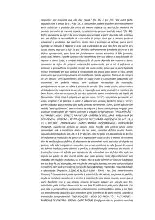 responder por prejuízos que não deu causa." (fls. 36) E por fim: "De outra feita,
segundo reza o artigo 18 § 1º do CDC o consumidor poderá escolher alternativamente
entre substituir o produto por outro da mesma espécie ou restituição imediata do
produto por outro da mesma espécie, ou abatimento proporcional do preço." (fls. 37).
Enfim, consoante se infere da contestação apresentada, a parte Apelada não levantou
em sua defesa a necessidade de concessão do prazo para que a mesma pudesse
solucionar o problema. Ao contrário, resta claro e expresso na defesa, que a parte
Apelada se indispôs à reparar o vício, sob a alegação de que não fora ela quem deu
causa. Assim, vejo que o Juiz "a quo" decidiu contrariamente à matéria da inicial e da
defesa apresentada, com base em fundamentos outros estranhos à lide formada,
posto que, reitero, a parte Apelada não reconheceu em sua defesa a possibilidade de
reparar o dano. Logo, a simples indisposição da parte Apelada em reparar o dano,
consoante se infere da própria contestação apresentada, por si só, é suficiente a
embasar a procedência do pedido inicial. De outro norte, ainda que a parte Apelada
tivesse levantado em sua defesa a necessidade do prazo para sanar o vício, ainda
assim vejo que a sentença deveria ser modificada. Senão vejamos: Trata-se da compra
de um veículo "zero quilômetro", onde se supõe estar o Consumidor adquirindo um
automóvel em perfeito estado, sem qualquer necessidade de reparação,
principalmente no que se refere à pintura do veículo. Ora, sendo assim, constatado o
vício justamente na pintura do veículo, a reparação que seria possível é a repintura do
bem. Assim, não vejo a reparação do vício apontado como atendimento ao direito do
Consumidor. Uma coisa é adquirir um veículo novo, "zero", cuja pintura pressupõe ser
única, original e de fábrica, e outra é adquirir um veículo, também novo e "zero",
porém sabedor que o mesmo fora todo pintado novamente. Enfim, quem adquire um
veículo "zero quilômetro", tem o direito de adquirir o bem com a pintura original, sem
qualquer necessidade de reparo, valendo a citação jurisprudencial: "INDENIZAÇÃO AUTOMÓVEL NOVO - DEFEITO NA PINTURA - DIREITO DE RECLAMAR - PRELIMINAR DE
DECADÊNCIA - REJEIÇÃO - RESTITUIÇÃO DO PREÇO PAGO -INCIDÊNCIA DO ART. 18, §
1º, II, DO CDC - PROCEDÊNCIA - DANOS MORAIS -INOCORRÊNCIA - INDENIZAÇÃO
INDEVIDA. Defeito na pintura de veículo novo, havido pela perícia oficial como
constatável sob a incidência direta da luz solar, constitui defeito oculto. Assim,
segundo delimitação do art. 26, II, § 3º do CDC, não há falar em decadência do direito
de reclamar a restituição do preço se o ingresso em Juízo se deu a menos de noventa
dias da verificação do defeito. O adquirente de automóvel novo, portador de defeito na
pintura, não está obrigado a concordar com a sua repintura, se esta forma de reparo
do defeito implicar, como admitiu a perícia, a desvalorização comercial do veículo. A
frustração comercial sofrida por adquirente de automóvel com defeito não pode ser
alçada ao plano da dor moral, ainda que cada pessoa reaja diferentemente aos
impactos de negócios malfeitos, se, a rigor, não se pode afirmar ter sido ele ludibriado
em sua boa-fé, ou alcançado, em virtude de uma ação danosa, por uma dor psicológica
irresistível, com sede em valores morais de honorabilidade, reputação, respeitabilidade
e afetividade. (Processo: 2.0000.00.453216-3/000 - TJMG - Rel. Des. Irmar Ferreira
Campos)." Fazendo jus a parte apelante à substituição do veículo, na forma do pedido,
impõe-se também reconhecer o direito à indenização por danos morais, posto que a
parte Apelante teve a sua alegria, própria de quem adquire um veículo zero km,
substituída pela tristeza decorrente da sua boa fé ludibriada pela parte Apelada. Em
que pese a jurisprudência apresentar entendimentos controvertidos, estou a me filiar
ao entendimento daqueles que entendem pela ocorrência do dano moral, valendo a
transcrição jurisprudencial: "INDENIZAÇÃO - VÍCIO DO PRODUTO - AUTOMÓVEL MANCHAS DE PINTURA - PROVA - DANO MORAL. Configura vício do produto manchas

 