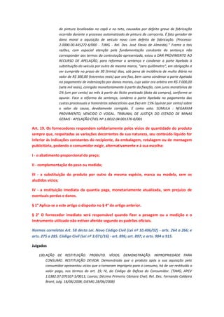 de pintura localizadas no capô e no teto, causadas por defeito grave de fabricação
ocorrido durante o processo automatizado de pintura da carroceria. É fato gerador de
dano moral a aquisição de veículo novo com defeito de fabricação. (Processo:
2.0000.00.445272-6/000 - TJMG - Rel. Des. José Flavio de Almeida)." Frente a tais
razões, com especial atenção pela fundamentação constante da sentença não
corresponder aos termos da contestação apresentada, estou a DAR PROVIMENTO AO
RECURSO DE APELAÇÃO, para reformar a sentença e condenar a parte Apelada à
substituição do veículo por outro de mesma marca, "zero quilômetro", em obrigação a
ser cumprida no prazo de 30 (trinta) dias, sob pena de incidência de multa diária no
valor de R$ 300,00 (trezentos reais) que ora fixo, bem como condenar a parte Apelada
no pagamento de indenização por danos morais, cujo valor ora arbitro em R$ 7.000,00
(sete mil reais), corrigido monetariamente à partir da fixação, com juros moratórios de
1% (um por cento) ao mês à partir do ilícito praticado (data da compra), conforme se
apurar. Face a reforma da sentença, condeno a parte Apelada no pagamento das
custas processuais e honorários advocatícios que fixo em 15% (quinze por cento) sobre
o valor da causa, devidamente corrigida. É como voto. SÚMULA : NEGARAM
PROVIMENTO, VENCIDO O VOGAL. TRIBUNAL DE JUSTIÇA DO ESTADO DE MINAS
GERAIS - APELAÇÃO CÍVEL Nº 1.0012.04.001376-0/001

Art. 19. Os fornecedores respondem solidariamente pelos vícios de quantidade do produto
sempre que, respeitadas as variações decorrentes de sua natureza, seu conteúdo líquido for
inferior às indicações constantes do recipiente, da embalagem, rotulagem ou de mensagem
publicitária, podendo o consumidor exigir, alternativamente e à sua escolha:
I - o abatimento proporcional do preço;
II - complementação do peso ou medida;
III - a substituição do produto por outro da mesma espécie, marca ou modelo, sem os
aludidos vícios;
IV - a restituição imediata da quantia paga, monetariamente atualizada, sem prejuízo de
eventuais perdas e danos.
§ 1° Aplica-se a este artigo o disposto no § 4° do artigo anterior.
§ 2° O fornecedor imediato será responsável quando fizer a pesagem ou a medição e o
instrumento utilizado não estiver aferido segundo os padrões oficiais.
Normas correlatas Art. 58 desta Lei. Novo Código Civil (Lei nº 10.406/02) - arts. 264 a 266; e
arts. 275 a 285. Código Civil (Lei nº 3.071/16) - art. 896; art. 897; e arts. 904 a 915.
Julgados
130. AÇÃO DE RESTITUIÇÃO. PRODUTO. VÍCIOS. DEMONSTRAÇÃO. IMPROPRIEDADE PARA
CONSUMO. RESTITUIÇÃO DEVIDA. Demonstrado que o produto após a sua aquisição pelo
consumidor apresentou vícios que o tornaram impróprio para o consumo, há de ser restituído o
valor pago, nos termos do art. 19, IV, do Código de Defesa do Consumidor. (TJMG; APCV
1.0382.07.070107-5/0011; Lavras; Décima Primeira Câmara Cível; Rel. Des. Fernando Caldeira
Brant; Julg. 18/06/2008; DJEMG 28/06/2008)

 