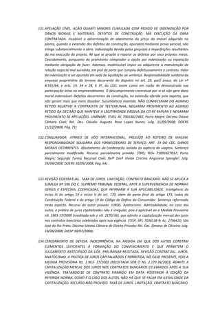 131. APELAÇÃO CÍVEL. AÇÃO QUANTI MINORIS CUMULADA COM PEDIDO DE INDENIZAÇÃO POR
DANOS MORAIS E MATERIAIS. DEFEITOS DE CONSTRUÇÃO. MÁ EXECUÇÃO DA OBRA
CONTRATADA. Incabível a determinação de abatimento do preço do imóvel adquirido na
planta, quando a extensão dos defeitos da construção, apurados mediante prova pericial, não
atinge substancialmente a obra. Indenização devida pelos prejuízos e imperfeições resultantes
da má execução do projeto. Ré que se propõe a reparar os defeitos por seus próprios meios.
Descabimento, porquanto do promitente comprador a opção por indenização ou reparação
mediante obrigação de fazer. Ademais, inadmissível impor ao adquirente a manutenção de
relação negocial mal sucedida, em prol da parte que cumpriu defeituosamente o contrato. Valor
da indenização a ser apurado em sede de liquidação de sentença. Responsabilidade solidária da
empresa proprietária do terreno decorrente do disposto no art. 29, par$ único, da Lei nº
4.591/64, e arts. 19, 34 e 28, § 3º, do CDC, assim como em razão de demonstrada sua
participação ativa no empreendimento. O descumprimento contratual por si só não gera dano
moral indenizável. Defeitos decorrentes da construção, na extensão aferida pela experta, que
não geram mais que mero dissabor. Sucumbência mantida. NÃO CONHECERAM DO AGRAVO
RETIDO RELATIVO A CONTRADITA DE TESTEMUNHA, NEGARAM PROVIMENTO AO AGRAVO
RETIDO DA DECISÃO QUE MANTEVE A LEGITIMIDADE PASSIVA DA CO-RÉ KAPLAN E NEGARAM
PROVIMENTO ÀS APELAÇÕES. UNÂNIME. (TJRS; AC 70018027482; Porto Alegre; Décima Oitava
Câmara Cível; Rel. Des. Cláudio Augusto Rosa Lopes Nunes; Julg. 11/09/2008; DOERS
15/12/2008; Pág. 71)
132. CONSUMIDOR. ATRASO DE VÔO INTERNACIONAL. PREJUÍZO AO ROTEIRO DE VIAGEM.
RESPONSABILIDADE SOLIDÁRIA DOS FORNECEDORES DE SERVIÇO. ART. 19 DO CDC. DANOS
MORAIS OCORRENTES. Afastamento da condenação isolada da agência de viagens. Sentença
parcialmente modificada. Recurso parcialmente provido. (TJRS; RCív 71001627017; Porto
Alegre; Segunda Turma Recursal Cível; Relª Desª Vivian Cristina Angonese Spengler; Julg.
24/09/2008; DOERS 30/09/2008; Pág. 64)

133. REVISÃO CONTRATUAL. TAXA DE JUROS. LIMITAÇÃO. CONTRATO BANCÁRIO. NÃO SE APLICA A
SÚMULA Nº 596 DO C. SUPREMO TRIBUNAL FEDERAL, ANTE A SUPERVENIENCIA DE NORMAS
GERAIS E ESPECIAIS, CODIFICADAS, QUE INFIRMAM A SUA APLICABILIDADE. Inteligência do
inciso III do artigo 19 e inciso V do art. 170, além da parte final do artigo 173, todos da
Constituição Federal e do artigo 19 do Código de Defesa do Consumidor. Sentença reformada
neste aspecto. Recurso do autor provido. JUROS. Anatocismo. Admissibilidade, no caso dos
autos, a prática de juros capitalizados não é irregular, pois é aplicável ao a Medida Provisória
n9. 1963-17/2000 (reeditada sob o n9. 2170/36), que admite a capitalização mensal dos juros
nos contratos bancários celebrados após sua vigência. (TJSP; APL 7036538-9; Ac. 2706420; São
José do Rio Preto; Décima Sétima Câmara de Direito Privado; Rel. Des. Elmano de Oliveira; Julg.
16/06/2008; DJESP 30/07/2008).
134. CERCEAMENTO DE DEFESA. INOCORRÊNCIA, NA MEDIDA EM QUE DOS AUTOS CONSTAM
ELEMENTOS SUFICIENTES À FORMAÇÃO DO CONVENCIMENTO E QUE PERMITEM O
JULGAMENTO ANTECIPADO DA LIDE. PRELIMINAR REJEITADA. REVISÃO CONTRATUAL. JUROS.
ANATOCISMO. A PRÁTICA DE JUROS CAPITALIZADOS É PERMITIDA, NO CASO PRESENTE, POIS A
MEDIDA PROVISÓRIA NS. 1.963- 17/2000 (REEDITADA SOB O NS. 2.170-36/2001) ADMITE A
CAPITALIZAÇÃO MENSAL DOS JUROS NOS CONTRATOS BANCÁRIOS CELEBRADOS APÓS A SUA
VIGÊNCIA. TRATANDO-SE DE CONTRATO FIRMADO EM DATA POSTERIOR À EDIÇÃO DA
REFERIDA NORMA, COMO É O CASO DOS AUTOS, NÃO HÁ QUE SE FALAR EM ILEGALIDADE DA
CAPITALIZAÇÃO. RECURSO NÃO PROVIDO. TAXA DE JUROS. LIMITAÇÃO. CONTRATO BANCÁRIO.

 