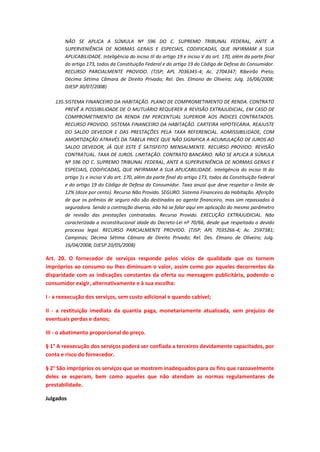 NÃO SE APLICA A SÚMULA Nº 596 DO C. SUPREMO TRIBUNAL FEDERAL, ANTE A
SUPERVENIÊNCIA DE NORMAS GERAIS E ESPECIAIS, CODIFICADAS, QUE INFIRMAM A SUA
APLICABILIDADE. Inteligência do inciso III do artigo 19 e inciso V do art. 170, além da parte final
do artigo 173, todos da Constituição Federal e do artigo 19 do Código de Defesa do Consumidor.
RECURSO PARCIALMENTE PROVIDO. (TJSP; APL 7036345-4; Ac. 2704347; Ribeirão Preto;
Décima Sétima Câmara de Direito Privado; Rel. Des. Elmano de Oliveira; Julg. 16/06/2008;
DJESP 30/07/2008)
135. SISTEMA FINANCEIRO DA HABITAÇÃO. PLANO DE COMPROMETIMENTO DE RENDA. CONTRATO
PREVÊ A POSSIBILIDADE DE O MUTUÁRIO REQUERER A REVISÃO EXTRAJUDICIAL, EM CASO DE
COMPROMETIMENTO DA RENDA EM PERCENTUAL SUPERIOR AOS ÍNDICES CONTRATADOS.
RECURSO PROVIDO. SISTEMA FINANCEIRO DA HABITAÇÃO. CARTEIRA HIPOTECÁRIA. REAJUSTE
DO SALDO DEVEDOR E DAS PRESTAÇÕES PELA TAXA REFERENCIAL. ADMISSIBILIDADE, COM
AMORTIZAÇÃO ATRAVÉS DA TABELA PRICE QUE NÃO SIGNIFICA A ACUMULAÇÃO DE JUROS AO
SALDO DEVEDOR, JÁ QUE ESTE É SATISFEITO MENSALMENTE. RECURSO PROVIDO. REVISÃO
CONTRATUAL. TAXA DE JUROS. LIMITAÇÃO. CONTRATO BANCÁRIO. NÃO SE APLICA A SÚMULA
Nº 596 DO C. SUPREMO TRIBUNAL FEDERAL, ANTE A SUPERVENIÊNCIA DE NORMAS GERAIS E
ESPECIAIS, CODIFICADAS, QUE INFIRMAM A SUA APLICABILIDADE. Inteligência do inciso III do
artigo 1s e inciso V do art. 170, além da parte final do artigo 173, todos da Constituição Federal
e do artigo 19 do Código de Defesa do Consumidor. Taxa anual que deve respeitar o limite de
12% (doze por cento). Recurso Não Provido. SEGURO. Sistema Financeiro da Habitação. Aferição
de que os prêmios de seguro não são destinados ao agente financeiro, mas sim repassados à
seguradora. Sendo a contração diversa, não há se falar aqui em aplicação do mesmo parâmetro
de revisão das prestações contratadas. Recurso Provido. EXECUÇÃO EXTRAJUDICIAL. Não
caracterizada a inconstitucional idade do Decreto-Lei nº 70/66, desde que respeitado o devido
processo legal. RECURSO PARCIALMENTE PROVIDO. (TJSP; APL 7035266-4; Ac. 2597381;
Campinas; Décima Sétima Câmara de Direito Privado; Rel. Des. Elmano de Oliveira; Julg.
16/04/2008; DJESP 20/05/2008)

Art. 20. O fornecedor de serviços responde pelos vícios de qualidade que os tornem
impróprios ao consumo ou lhes diminuam o valor, assim como por aqueles decorrentes da
disparidade com as indicações constantes da oferta ou mensagem publicitária, podendo o
consumidor exigir, alternativamente e à sua escolha:
I - a reexecução dos serviços, sem custo adicional e quando cabível;
II - a restituição imediata da quantia paga, monetariamente atualizada, sem prejuízo de
eventuais perdas e danos;
III - o abatimento proporcional do preço.
§ 1° A reexecução dos serviços poderá ser confiada a terceiros devidamente capacitados, por
conta e risco do fornecedor.
§ 2° São impróprios os serviços que se mostrem inadequados para os fins que razoavelmente
deles se esperam, bem como aqueles que não atendam as normas regulamentares de
prestabilidade.
Julgados

 