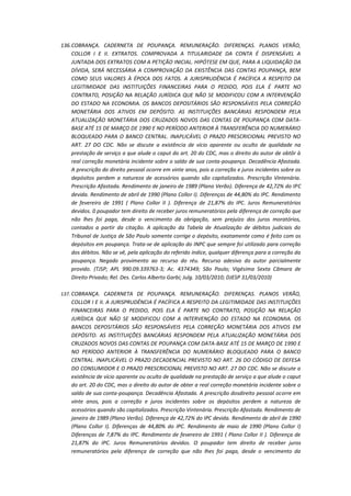 136. COBRANÇA. CADERNETA DE POUPANÇA. REMUNERAÇÃO. DIFERENÇAS. PLANOS VERÃO,
COLLOR I E II. EXTRATOS. COMPROVADA A TITULARIDADE DA CONTA É DISPENSÁVEL A
JUNTADA DOS EXTRATOS COM A PETIÇÃO INICIAL. HIPÓTESE EM QUE, PARA A LIQUIDAÇÃO DA
DÍVIDA, SERÁ NECESSÁRIA A COMPROVAÇÃO DA EXISTÊNCIA DAS CONTAS POUPANÇA, BEM
COMO SEUS VALORES À ÉPOCA DOS FATOS. A JURISPRUDÊNCIA É PACÍFICA A RESPEITO DA
LEGITIMIDADE DAS INSTITUIÇÕES FINANCEIRAS PARA O PEDIDO, POIS ELA É PARTE NO
CONTRATO, POSIÇÃO NA RELAÇÃO JURÍDICA QUE NÃO SE MODIFICOU COM A INTERVENÇÃO
DO ESTADO NA ECONOMIA. OS BANCOS DEPOSITÁRIOS SÃO RESPONSÁVEIS PELA CORREÇÃO
MONETÁRIA DOS ATIVOS EM DEPÓSITO. AS INSTITUIÇÕES BANCÁRIAS RESPONDEM PELA
ATUALIZAÇÃO MONETÁRIA DOS CRUZADOS NOVOS DAS CONTAS DE POUPANÇA COM DATABASE ATÉ 15 DE MARÇO DE 1990 E NO PERÍODO ANTERIOR À TRANSFERÊNCIA DO NUMERÁRIO
BLOQUEADO PARA O BANCO CENTRAL. INAPLICÁVEL O PRAZO PRESCRICIONAL PREVISTO NO
ART. 27 DO CDC. Não se discute a existência de vício aparente ou oculto de qualidade na
prestação de serviço a que alude o caput do art. 20 do CDC, mas o direito do autor de obtôr à
real correção monetária incidente sobre o saldo de sua conta-poupança. Decadência Afastada.
A prescrição do direito pessoal ocorre em vinte anos, pois a correção e juros incidentes sobre os
depósitos perdem a natureza de acessórios quando são capitalizados. Prescrição Vintenária.
Prescrição Afastada. Rendimento de janeiro de 1989 (Plano Verão). Diferença de 42,72% do IPC
devida. Rendimento de abril de 1990 (Plano Collor I). Diferenças de 44,80% do IPC. Rendimento
de fevereiro de 1991 ( Plano Collor II ). Diferença de 21,87% do IPC. Juros Remuneratórios
devidos. 0 poupador tem direito de receber juros remuneratórios pela diferença de correção que
não lhes foi paga, desde o vencimento da obrigação, sem prejuízo dos juros moratórios,
contados a partir da citação. A aplicação da Tabela de Atualização de débitos judiciais do
Tribunal de Justiça de São Paulo somente corrige o depósito, exatamente como é feito com os
depósitos em poupança. Trata-se de aplicação do INPC que sempre foi utilizado para correção
dos débitos. Não se vê, pela aplicação do referido índice, qualquer diferença para a correção da
poupança. Negado provimento ao recurso do réu. Recurso adesivo do autor parcialmente
provido. (TJSP; APL 990.09.339763-3; Ac. 4374349; São Paulo; Vigésima Sexta Câmara de
Direito Privado; Rel. Des. Carlos Alberto Garbi; Julg. 10/03/2010; DJESP 31/03/2010)
137. COBRANÇA. CADERNETA DE POUPANÇA. REMUNERAÇÃO. DIFERENÇAS. PLANOS VERÃO,

COLLOR I E II. A JURISPRUDÊNCIA É PACÍFICA A RESPEITO DA LEGITIMIDADE DAS INSTITUIÇÕES
FINANCEIRAS PARA O PEDIDO, POIS ELA É PARTE NO CONTRATO, POSIÇÃO NA RELAÇÃO
JURÍDICA QUE NÃO SE MODIFICOU COM A INTERVENÇÃO DO ESTADO NA ECONOMIA. OS
BANCOS DEPOSITÁRIOS SÃO RESPONSÁVEIS PELA CORREÇÃO MONETÁRIA DOS ATIVOS EM
DEPÓSITO. AS INSTITUIÇÕES BANCÁRIAS RESPONDEM PELA ATUALIZAÇÃO MONETÁRIA DOS
CRUZADOS NOVOS DAS CONTAS DE POUPANÇA COM DATA-BASE ATÉ 15 DE MARÇO DE 1990 E
NO PERÍODO ANTERIOR À TRANSFERÊNCIA DO NUMERÁRIO BLOQUEADO PARA O BANCO
CENTRAL. INAPLICÁVEL O PRAZO DECADENCIAL PREVISTO NO ART. 26 DO CÓDIGO DE DEFESA
DO CONSUMIDOR E O PRAZO PRESCRICIONAL PREVISTO NO ART. 27 DO CDC. Não se discute a
existência de vício aparente ou oculto de qualidade na prestação de serviço a que alude o caput
do art. 20 do CDC, mas o direito do autor de obter a real correção monetária incidente sobre o
saldo de sua conta-poupança. Decadência Afastada. A prescrição dosdireito pessoal ocorre em
vinte anos, pois a correção e juros incidentes sobre os depósitos perdem a natureza de
acessórios quando são capitalizados. Prescrição Vintenária. Prescrição Afastada. Rendimento de
janeiro de 1989 (Plano Verão). Diferença de 42,72% do IPC devida. Rendimento de abril de 1990
(Plano Collor I). Diferenças de 44,80% do IPC. Rendimento de maio de 1990 (Plano Collor I)
Diferenças de 7,87% do IPC. Rendimento de fevereiro de 1991 ( Plano Collor II ). Diferença de
21,87% do IPC. Juros Remuneratórios devidos. O poupador tem direito de receber juros
remuneratórios pela diferença de correção que não lhes foi paga, desde o vencimento da

 