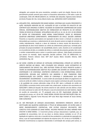 obrigação, sem prejuízo dos juros moratórios, contados a partir da citação. Recurso do réu
parcialmente provido somente para reduzir os honorários advocatícios a 15% sobre o valor da
condenação. (TJSP; APL 990.09.328334-4; Ac. 4374339; São Sebastião; Vigésima Sexta Câmara
de Direito Privado; Rel. Des. Carlos Alberto Garbi; Julg. 10/03/2010; DJESP 31/03/2010)
138.

APELAÇÃO CÍVEL. INDENIZAÇÃO POR DANOS MORAIS. SENTENÇA QUE JULGOU PROCEDENTE A
AÇÃO. INSCRIÇÃO INDEVIDA NO SPC. ALEGAÇÃO DE QUE A AUTORA FOI AVALISTA DE UM
CONTRATO QUE ORIGINOU O DÉBITO. FALSIDADE DA ASSINATURA COMPROVADA EM LAUDO
PERICIAL. RESPONSABILIDADE OBJETIVA DO FORNECEDOR DO PRODUTO OU DO SERVIÇO.
TEORIA DO RISCO DA ATIVIDADE. INTELIGÊNCIA DOS ARTS.12, 14, 18, 20, 30 E 35 DO CÓDIGO
DE DEFESA DO CONSUMIDOR. DANO MORAL CARACTERIZADO. DEVER DE INDENIZAR.
QUANTUM ARBITRADO CORRETAMENTE. IMPROVIMENTO DO APELO. DECISÃO UNÂNIME.
Presentes os requisitos autorizadores da reparação do dano moral e a ilicitude na conduta do
demandado que ocasionou o cadastramento do nome da parte autora no órgão de restrição ao
crédito indevidamente, impõe-se o dever de indenizar os danos morais daí decorrentes. A
quantificação do dano moral obedece ao critério do arbitramento judicial que, norteado pelos
princípios de proporcionalidade e da razoabilidade, fixará o valor, levando-se em consideração
as circunstâncias do fato, as condições da vítima e a extensão dos prejuízos gerados, bem como
o caráter compensatório para o autor e o punitivo para o ofensor;. Valor fixado corretamente
que merece ser mantido;. Apelo improvido. Decisão unânime. (TJSE; AC 2009211419; Ac.
1377/2010; Primeira Câmara Cível; Relª Desª Suzana Maria Carvalho Oliveira; DJSE
22/03/2010; Pág. 14)

139.

NO SHOW. COMPRA DE SERVIÇO DE HOTELARIA INTERNACIONAL ATRAVÉS DE CARTÃO DE
CRÉDITO EMITIDO NO BRASIL.. NÃO UTILIZAÇÃO DOS SERVIÇOS. AVISO SISTEMÁTICO DE
CANCELAMENTO EM SERVICE CALL. NÃO ACATADO TEORIA DO RISCO PROVEITO ALIADA A
TEORIA DA RESPONSABILIDADE OBJETIVA PELA QUEBRA DOS DEVERES DE CONTRATUAIS DE
COOPERAÇÃO E DE CONFIANÇA. CONTRATOS COMPLEXOS A VISA INTERNATIONAL SERVICE
ASSOCIATION. DECLARA QUE EMPRESTA SUA BANDEIRA À REDE FINANCEIRA PARA
COMERCIALIZAÇÃO DOS CARTÕES. VENDA DE CONFIANÇA E CREDIBILIDADE QUE GERA
SOLIDARIEDADE. SOLIDARIEDADE.. A contra ordem da autorização de débito em pagamento em
conta de cartão de crédito é sistema corriqueiro nesta espécie contratual, faz parte da presteza
e da qualidade dos serviços oferecidos artigo 20 do CDC. Após a utilização do cartão em
23/11/2006 a correntista emitiu contra ordem mas, ainda assim, na fatura com vencimento em
03/01/2007 o débito foi lançado. No mínimo deveria ter sido cobrado uma das diárias a titulo
de multa contratual no valor de € 40, 00 para o caso de acionamento da rede hoteleira. Opção
de escolha do consumidor, art. 7º, parágrafo único do CDC. Ilegitimidade afastada. Má
prestação do serviço, art. 20 do CDC. DANO MORAL DEVIDO PELA MÁ PRESTAÇÃO (TJBA; Rec.
83947-7/2007-1; Segunda Turma Recursal; Relª Juíza Nicia Olga Andrade de Souza Dantas;
DJBA 15/03/2010)

140.

DC. MÁ PRESTAÇÃO DE SERVIÇOS EDUCACIONAIS. MOVIMENTO PAREDISTA. DEVER DE
RESTITUIÇÃO DAS QUANTIAS ADIMPLIDAS A TÍTULO DE MENSALIDADES. DE OUTRO LADO, O
MERO INADIMPLEMENTO CONTRATUAL, SEM OUTRAS SEQUELAS RELEVANTES, NÃO
CONSTITUI FATO GERADOR DE DANO MORAL. RECURSO PROVIDO EM GRAU MÍNIMO PARA
AFASTAR O DANO MORAL. I. A recorrente prestou serviços educacionais à apelada, que, na
qualidade de consumidora, tem em seu favor os direitos básicos tutelados no art. 6º da
legislação de regência, entre eles a inversão do ônus probatório e a plenitude da reparação dos
danos, a par da responsabilidade civil objetiva da empresa (arts. 6º e 14 da Lei nº 8.078/90). II.
Restaram incontroversos os aspectos relacionados à contratação dos serviços pela autora, os

 