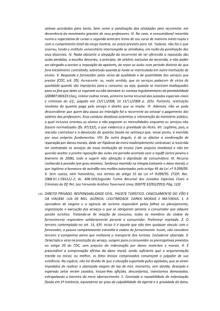 valores acordados para tanto, bem como a paralisação das atividades pelo recorrente, em
decorrência do movimento grevista de seus professores. III. No caso, a consumidora/ recorrida
nutria a expectativa de cursar o segundo semestre letivo de seu curso de maneira ininterrupta e
com o cumprimento total da carga horária, no prazo previsto para tal. Todavia, não foi o que
ocorreu, tendo o instituto universitário interrompido as atividades, em razão da paralisação dos
seus discentes. lV. Nada obstante a alegação da recorrente de ter oferecido a reposição das
aulas perdidas, a escolha decorreu, a princípio, de arbítrio exclusivo da recorrida, a não poder
ser obrigada a aceitar a imposição da apelante, de repor as aulas num período distinto do que
fora inicialmente contratado, sobretudo quando já havia se matriculado em outra instituição de
ensino. V. Responde o fornecedor pelos vícios de qualidade e de quantidade dos serviços que
prestar (CDC, art. 20). Acrescente- se, neste sentido, que os serviços padecem de vícios de
qualidade quando são impróprios para o consumo; ou seja, quando se mostram inadequados
para os fins que deles se esperam ou não atendam às normas regulamentares de prestabilidade
(20080710012315acj, relator esdras neves, primeira turma recursal dos juizados especiais cíveis
e criminais do d.f., julgado em 25/11/2008, DJ 11/12/2008 p. 205). Portanto, restituição
imediata da quantia paga pelo serviço é direito que se impõe. VI. Ademais, não se pode
desconsiderar que quem deu causa ao imbróglio foi a recorrente ao atrasar o pagamento dos
salários dos professores. Essa conduta desidiosa acarretou a intervenção do ministério público,
o qual inclusive orientou os alunos a não pagarem as mensalidades enquanto os serviços não
fossem normalizados (fls. 87/112), o que evidencia a gravidade do ilícito. VII. Legítima, pois, a
rescisão contratual e a devolução da quantia fixada na sentença que, nesse ponto, é mantida
por seus próprios fundamentos. VIII. De outro ângulo, é de se afastar a condenação de
reparação por danos morais, dado ser hipótese de mero inadimplemento contratual; a recorrida
ter contratado os serviços de nova instituição de ensino (sem prejuízo imediato) e não ter
querido aceitar a pronta reposição das aulas em período acertado com o mpdft (entre janeiro e
fevereiro de 2008), tudo a sugerir não afetação à dignidade da consumidora. IX. Recurso
conhecido e provido (em grau mínimo). Sentença mantida na íntegra (salvante o dano moral), o
que legitima a lavratura do acórdão nos moldes autorizados pelo artigo 46 da Lei nº 9.099/95.
X. Sem custas, nem honorários, nos termos do artigo 55 da Lei nº 9.099/95. (TJDF; Rec.
2008.01.1.016322-2; Ac. 408.569;Segunda Turma Recursal dos Juizados Especiais Cíveis e
Criminais do Df; Rel. Juiz Fernando Antônio Tavernard Lima; DJDFTE 10/03/2010; Pág. 123)
141.

DIREITO PRIVADO. RESPONSABILIDADE CIVIL. PACOTE TURÍSTICO. CANCELAMENTO DO VÔO E
DA VIAGEM. LUA DE MEL. AGÊNCIA. LEGITIMIDADE. DANOS MORAIS E MATERIAIS. 1. A
operadora de viagens e a agência de turismo respondem pelas falhas no planejamento,
organização e execução dos serviços a que se obrigaram perante o consumidor que adquire
pacote turístico. Tratando-se de relação de consumo, todos os membros da cadeia de
fornecimento respondem solidariamente perante o consumidor. Preliminar rejeitada. 2. O
terceiro contemplado no art. 14, §3º, inciso II é aquele que não tem qualquer vínculo com o
fornecedor, a pessoa completamente estranha à cadeia de fornecimento. Assim, não considera
terceiro a companhia aérea que realizaria o transporte dos turistas. Excludente afastada. 3.
Detectado o vício na prestação do serviço, surgem para o consumidor as prerrogativas previstas
no artigo 20 do CDC, sem prejuízo da indenização por danos materiais e morais. 4. É
prescindível a comprovação efetiva do dano moral, sendo suficiente que a argumentação
trazida na inicial, ou melhor, os fatos lesivos comprovados convençam o julgador de sua
existência. Na espécie, não há dúvida de que a situação suportada pelos apelados, que se viram
impedidos de realizar a planejada viagem de lua de mel, momento, sem dúvida, desejado e
esperado pelos recém casados, trouxe-lhes aflições, desconfortos, transtornos demasiados,
extrapolando a barreira do mero aborrecimento. 5. Constada a razoabilidade da indenização
fixada em 1ª instância, equivalente ao grau de culpabilidade do agente e à gravidade do dano,

 