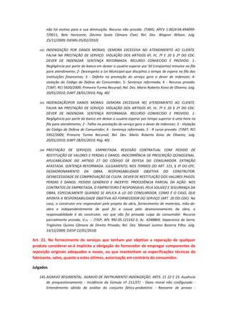 não há motivo para a sua diminuição. Recurso não provido. (TJMG; APCV 1.0024.04.4940997/0011; Belo Horizonte; Décima Sexta Câmara Cível; Rel. Des. Wagner Wilson; Julg.
25/11/2009; DJEMG 05/02/2010)
142.

INDENIZAÇÃO POR DANOS MORAIS. DEMORA EXCESSIVA NO ATENDIMENTO AO CLIENTE.
FALHA NA PRESTAÇÃO DE SERVIÇO. VIOLAÇÃO DOS ARTIGOS 6º, IV, 7º E 20 § 2º DO CDC.
DEVER DE INDENIZAR. SENTENÇA REFORMADA. RECURSO CONHECIDO E PROVIDO. 1Negligência por parte do banco em deixar o usuário esperar por 50 (cinqüenta) minutos na fila
para atendimento; 2- Desrespeito a Lei Municipal que disciplina o tempo de espera na fila das
instituições financeiras; 3 - Defeito na prestação do serviço gera o dever de indenizar; 4violação do Código de Defesa do Consumidor; 5- Sentença reformada; 6 - Recurso provido.
(TJMT; RCI 5920/2009; Primeira Turma Recursal; Rel. Des. Mario Roberto Kono de Oliveira; Julg.
20/01/2010; DJMT 28/01/2010; Pág. 40)

143.

INDENIZAÇÃOPOR DANOS MORAIS. DEMORA EXCESSIVA NO ATENDIMENTO AO CLIENTE.
FALHA NA PRESTAÇÃO DE SERVIÇO. VIOLAÇÃO DOS ARTIGOS 6º, IV, 7º E 20 § 2º DO CDC.
DEVER DE INDENIZAR. SENTENÇA REFORMADA. RECURSO CONHECIDO E PROVIDO. 1Negligência por parte do banco em deixar a usuária esperar por tempo superior à uma hora na
fila para atendimento; 2 - Falha na prestação do serviço gera o dever de indenizar; 3 - Violação
do Código de Defesa do Consumidor; 4 - Sentença reformada; 5 - R curso provido. (TJMT; RCI
5952/2009; Primeira Turma Recursal; Rel. Des. Mario Roberto Kono de Oliveira; Julg.
20/01/2010; DJMT 28/01/2010; Pág. 40)

144.

PRESTAÇÃO DE SERVIÇOS. EMPREITADA. RESCISÃO CONTRATUAL COM PEDIDO DE
RESTITUIÇÃO DE VALORES E PERDAS E DANOS. INOCORRÊNCIA DE PRESCRIÇÃO QÜINQÜENAL.
APLICABILIDADE DO ARTIGO 27 DO CÓDIGO DE DEFESA DO CONSUMIDOR. EXTINÇÃO
AFASTADA. SENTENÇA REFORMADA. JULGAMENTO, NOS TERMOS DO ART. 515, § 3º DO CPC.
DESMORONAMENTO DA OBRA. RESPONSABILIDADE OBJETIVA DO CONSTRUTOR.
DESNECESSIDADE DE COMPROVAÇÃO DE CULPA. DEVER DE RESTITUIÇÃO DOS VALORES PAGOS.
PERDAS E DANOS. PEDIDO GENÉRICO E INCERTO. PROCEDÊNCIA PARCIAL DA AÇÃO. NOS
CONTRATOS DE EMPREITADA, O EMPREITEIRO É RESPONSÁVEL PELA SOLIDEZ E SEGURANÇA DA
OBRA, ESPECIALMENTE QUANDO SE APLICA A LEI DO CONSUMIDOR, COMO É O CASO, QUE
APONTA A RESPONSABILIDADE OBJETIVA AO FORNECEDOR DO SERVIÇO (ART. 20 DO CDC). No
caso, o construtor era responsável pelo projeto da obra, fornecimento de materiais, mão-deobra e independentemente de qual foi a causa pelo desmoronamento da obra, a
responsabilidade é do construtor, vez que não foi provada culpa do consumidor. Recurso
parcialmente provido, V.u. -. (TJSP; APL 992.05.121142-3; Ac. 4248869; Itapecerica da Serra;
Trigésima Quinta Câmara de Direito Privado; Rel. Des. Manoel Justino Bezerra Filho; Julg.
14/12/2009; DJESP 22/01/2010)

Art. 21. No fornecimento de serviços que tenham por objetivo a reparação de qualquer
produto considerar-se-á implícita a obrigação do fornecedor de empregar componentes de
reposição originais adequados e novos, ou que mantenham as especificações técnicas do
fabricante, salvo, quanto a estes últimos, autorização em contrário do consumidor.
Julgados
145. AGRAVO REGIMENTAL. AGRAVO DE INSTRUMENTO INDENIZAÇÃO. ARTS. 21 22 E 23. Ausência
de prequestionamento - Incidência da Súmula nº 211/STJ - Dano moral não configurado Entendimento obtido da análise do conjunto fático-probatório - Reexame de provas -

 
