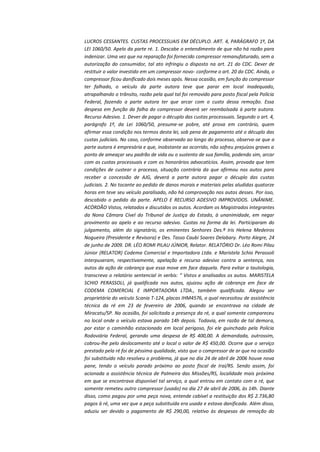 LUCROS CESSANTES. CUSTAS PROCESSUAIS EM DÉCUPLO. ART. 4, PARÁGRAFO 1º, DA
LEI 1060/50. Apelo da parte ré. 1. Descabe o entendimento de que não há razão para
indenizar. Uma vez que na reparação foi fornecido compressor remanufaturado, sem a
autorização do consumidor, tal ato infringiu o disposto na art. 21 do CDC. Dever de
restituir o valor investido em um compressor novo- conforme o art. 20 do CDC. Ainda, o
compressor ficou danificado dois meses após. Nessa ocasião, em função do compressor
ter falhado, o veículo da parte autora teve que parar em local inadequado,
atrapalhando o trânsito, razão pela qual tal foi removido para posto fiscal pela Polícia
Federal, fazendo a parte autora ter que arcar com o custo dessa remoção. Essa
despesa em função da falha do compressor deverá ser reembolsada à parte autora.
Recurso Adesivo. 1. Dever de pagar o décuplo das custas processuais. Segundo o art. 4,
parágrafo 1º, da Lei 1060/50, presume-se pobre, até prova em contrário, quem
afirmar essa condição nos termos desta lei, sob pena de pagamento até o décuplo das
custas judiciais. No caso, conforme observado ao longo do processo, observa-se que a
parte autora é empresária e que, inobstante ao ocorrido, não sofreu prejuízos graves a
ponto de ameaçar seu padrão de vida ou o sustento de sua família, podendo sim, arcar
com as custas processuais e com os honorários advocatícios. Assim, provada que tem
condições de custear o processo, situação contrária da que afirmou nos autos para
receber a concessão de AJG, deverá a parte autora pagar o décuplo das custas
judiciais. 2. No tocante ao pedido de danos morais e materiais pelas aludidas quatorze
horas em teve seu veículo paralisado, não há comprovação nos autos desses. Por isso,
descabido o pedido da parte. APELO E RECURSO ADESIVO IMPROVIDOS. UNÂNIME.
ACÓRDÃO Vistos, relatados e discutidos os autos. Acordam os Magistrados integrantes
da Nona Câmara Cível do Tribunal de Justiça do Estado, à unanimidade, em negar
provimento ao apelo e ao recurso adesivo. Custas na forma da lei. Participaram do
julgamento, além do signatário, os eminentes Senhores Des.ª Iris Helena Medeiros
Nogueira (Presidente e Revisora) e Des. Tasso Caubi Soares Delabary. Porto Alegre, 24
de junho de 2009. DR. LÉO ROMI PILAU JÚNIOR, Relator. RELATÓRIO Dr. Léo Romi Pilau
Júnior (RELATOR) Codema Comercial e Importadora Ltda. e Maristela Schio Perassoli
interpuseram, respectivamente, apelação e recurso adesivo contra a sentença, nos
autos da ação de cobrança que essa move em face daquela. Para evitar a tautologia,
transcrevo o relatório sentencial in verbis: “ Vistos e analisados os autos. MARISTELA
SCHIO PERASSOLI, já qualificada nos autos, ajuizou ação de cobrança em face de
CODEMA COMERCIAL E IMPORTADORA LTDA., também qualificada. Alegou ser
proprietária do veículo Scania T-124, placas IHM4576, o qual necessitou de assistência
técnica da ré em 23 de fevereiro de 2006, quando se encontrava na cidade de
Miracatu/SP. Na ocasião, foi solicitada a presença da ré, a qual somente compareceu
no local onde o veículo estava parado 14h depois. Todavia, em razão de tal demora,
por estar o caminhão estacionado em local perigoso, foi ele guinchado pela Polícia
Rodoviária Federal, gerando uma despesa de R$ 400,00. A demandada, outrossim,
cobrou-lhe pelo deslocamento até o local o valor de R$ 450,00. Ocorre que o serviço
prestado pela ré foi de péssima qualidade, visto que o compressor de ar que na ocasião
foi substituído não resolveu o problema, já que no dia 24 de abril de 2006 houve nova
pane, tendo o veículo parado próximo ao posto fiscal de Iraí/RS. Sendo assim, foi
acionada a assistência técnica de Palmeira das Missões/RS, localidade mais próxima
em que se encontrava disponível tal serviço, a qual entrou em contato com a ré, que
somente remeteu outro compressor (usado) no dia 27 de abril de 2006, às 14h. Diante
disso, como pagou por uma peça nova, entende cabível a restituição dos R$ 2.736,80
pagos à ré, uma vez que a peça substituída era usada e estava danificada. Além disso,
aduziu ser devido o pagamento de R$ 290,00, relativo às despesas de remoção do

 