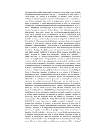 cobrança do tributo diluído nas prestações do financiamento se afigura como condição
iníqua e desvantajosa ao consumidor (CDC, art. 51, IV). Disposição de ofício. DIREITO À
COMPENSAÇÃO DE CRÉDITOS E À REPETIÇÃO DE INDÉBITO. Sendo apurado a
existência de saldo devedor, devem ser compensados os pagamentos a maior feitos no
curso da contratualidade. Caso, porém, se verifique que o débito já está quitado,
devem ser devolvidos os valores eventualmente pagos a maior, na forma simples,
corrigidos pelo IGP-M desde o desembolso e com juros legais desde a citação. AÇÃO DE
BUSCA E APREENSÃO. Descaracterização da mora em face da existência de cláusulas
abusivas. Ausência de pressuposto da ação. Sendo a mora o fundamento jurídico da
ação de busca e apreensão, e uma vez que ela tenha sido descaracterizada, é de ser
extinta a ação, com base no art. 267, inciso VI, do CPC. APELO DO AUTOR DA AÇÃO
REVISIONAL PROVIDO EM PARTE E APELO DO BANCO DESPROVIDO. Vistos, relatados e
discutidos os autos. Acordam os Desembargadores integrantes da Décima Terceira
Câmara Cível do Tribunal de Justiça do Estado, por maioria, em dar provimento parcial
à apelação do autor da ação revisional, vencido o Vogal. À unanimidade, negaram
provimento à apelação do Banco. Custas na forma da lei. Participaram do julgamento,
além da signatária, os eminentes Senhores Des. Breno Pereira da Costa Vasconcellos
(Presidente e Revisor) e Des. Carlos Alberto Etcheverry. Porto Alegre, 05 de junho de
2008. DES.ª ANGELA TEREZINHA DE OLIVEIRA BRITO, Relatora. RELATÓRIO Des.ª
Angela Terezinha de Oliveira Brito (RELATORA). DARLISE RITA LENHARDT e
FINANCEIRA ALFA S.A. CRÉDITO FINANCIAMENTO E INVESTIMENTO interpuseram
recursos de apelação contra sentença proferida nos autos da ação de rito ordinário,
constante às folhas 106/110, que julgou parcialmente procedente o pedido, revisando
o contrato havido entre as partes para excluir a capitalização mensal dos juros e vedar
a cobrança da comissão de permanência. Por fim, restou julgado procedente o pedido
de busca e apreensão.Em suas razões recursais, o autor aduziu que há cláusulas
abusivas no contrato firmado e que há necessidade de revisão com base no Código de
Defesa do Consumidor. Postulou a limitação dos juros no patamar de 12% ao ano, o
afastamento da mora, a compensação e a repetição de indébito e, por fim, requereu a
improcedência da ação de busca e apreensão. Pugnou pelo provimento do apelo,
reformando-se a sentença de primeiro grau, com a condenação do apelado ao
pagamento das verbas sucumbenciais. O Banco, por sua vez, sustentou que é
permitida a capitalização mensal e que não há ilegalidade na cobrança da comissão de
permanência. Pugnou pelo provimento do apelo. Somente o Banco apresentou contrarazões (fls. 145/156). Vieram os autos a este Tribunal.É o relatório. VOTOS Des.ª
Angela Terezinha de Oliveira Brito (RELATORA) Trata-se de apelação onde se discute a
possibilidade de revisão das cláusulas fixadoras de obrigações acessórias em contrato
de crédito pessoal garantido com cláusula de alienação fiduciária, firmado em
20/02/2006, onde foi outorgado crédito em dinheiro ao consumidor no valor
correspondente a R$ 23.280,00 (fls. 08/10). APLICAÇÃO DO CDC AOS CONTRATOS
BANCÁRIOS É inegável tratarem-se as relações contratuais entabuladas entre as
pessoas físicas tomadoras de crédito e as instituições bancárias e financeiras, de
relações de consumo. Conforme lição de Adalberto Pasqualotto, “dentre os serviços de
consumo, o parágrafo 2º do artigo 3º inclui expressamente os de natureza bancária,
financeira, de crédito e securitária. A oposição destes setores econômicos ao
dispositivo é manifesta. Embora o dinheiro, em si mesmo, não seja objeto de consumo,
ao funcionar como elemento de troca, a moeda adquire a natureza de bem de
consumo. As operações de crédito ao consumidor são negócios de consumo por
conexão, compreendendo-se nessa classificação todos os meios de pagamento em que
ocorre diferimento da prestação monetária, como cartões de crédito e cheques”

 