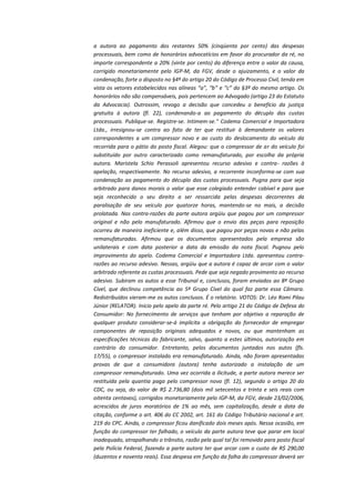a autora ao pagamento dos restantes 50% (cinqüenta por cento) das despesas
processuais, bem como de honorários advocatícios em favor do procurador da ré, no
importe correspondente a 20% (vinte por cento) da diferença entre o valor da causa,
corrigido monetariamente pelo IGP-M, da FGV, desde o ajuizamento, e o valor da
condenação, forte o disposto no §4º do artigo 20 do Código de Processo Civil, tendo em
vista os vetores estabelecidos nas alíneas “a”, “b” e “c” do §3º do mesmo artigo. Os
honorários não são compensáveis, pois pertencem ao Advogado (artigo 23 do Estatuto
da Advocacia). Outrossim, revogo a decisão que concedeu o benefício da justiça
gratuita à autora (fl. 22), condenando-a ao pagamento do décuplo das custas
processuais. Publique-se. Registre-se. Intimem-se.” Codema Comercial e Importadora
Ltda., irresignou-se contra ao fato de ter que restituir à demandante os valores
correspondentes a um compressor novo e ao custo do deslocamento do veículo da
recorrida para o pátio do posto fiscal. Alegou: que o compressor de ar do veículo foi
substituído por outro caracterizado como remanufaturado, por escolha da própria
autora. Maristela Schio Perassoli apresentou recurso adesivo e contra- razões à
apelação, respectivamente. No recurso adesivo, a recorrente inconforma-se com sua
condenação ao pagamento do décuplo das custas processuais. Pugna para que seja
arbitrado para danos morais o valor que esse colegiado entender cabível e para que
seja reconhecido o seu direito a ser ressarcida pelas despesas decorrentes da
paralisação de seu veículo por quatorze horas, mantendo-se no mais, a decisão
prolatada. Nas contra-razões da parte autora argüiu que pagou por um compressor
original e não pelo manufaturado. Afirmou que o envio das peças para reposição
ocorreu de maneira ineficiente e, além disso, que pagou por peças novas e não pelas
remanufaturadas. Afirmou que os documentos apresentados pela empresa são
unilaterais e com data posterior a data da emissão da nota fiscal. Pugnou pelo
improvimento do apelo. Codema Comercial e Importadora Ltda. apresentou contrarazões ao recurso adesivo. Nessas, argüiu que a autora é capaz de arcar com o valor
arbitrado referente as custas processuais. Pede que seja negado provimento ao recurso
adesivo. Subiram os autos a esse Tribunal e, conclusos, foram enviados ao 8º Grupo
Cível, que declinou competência ao 5º Grupo Cível do qual faz parte essa Câmara.
Redistribuídos vieram-me os autos conclusos. É o relatório. VOTOS: Dr. Léo Romi Pilau
Júnior (RELATOR). Inicio pelo apelo da parte ré. Pelo artigo 21 do Código de Defesa do
Consumidor: No fornecimento de serviços que tenham por objetivo a reparação de
qualquer produto considerar-se-á implícita a obrigação do fornecedor de empregar
componentes de reposição originais adequados e novos, ou que mantenham as
especificações técnicas do fabricante, salvo, quanto a estes últimos, autorização em
contrário do consumidor. Entretanto, pelos documentos juntados nos autos (fls.
17/55), o compressor instalado era remanufaturado. Ainda, não foram apresentadas
provas de que a consumidora (autora) tenha autorizado a instalação de um
compressor remanufaturado. Uma vez ocorrida a ilicitude, a parte autora merece ser
restituída pela quantia paga pelo compressor novo (fl. 12), segundo o artigo 20 do
CDC, ou seja, do valor de R$ 2.736,80 (dois mil setecentos e trinta e seis reais com
oitenta centavos), corrigidos monetariamente pelo IGP-M, da FGV, desde 23/02/2006,
acrescidos de juros moratórios de 1% ao mês, sem capitalização, desde a data da
citação, conforme o art. 406 do CC 2002, art. 161 do Código Tributário nacional e art.
219 do CPC. Ainda, o compressor ficou danificado dois meses após. Nessa ocasião, em
função do compressor ter falhado, o veículo da parte autora teve que parar em local
inadequado, atrapalhando o trânsito, razão pela qual tal foi removido para posto fiscal
pela Polícia Federal, fazendo a parte autora ter que arcar com o custo de R$ 290,00
(duzentos e noventa reais). Essa despesa em função da falha do compressor deverá ser

 