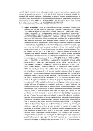 revelado defeito posteriormente, cabe ao fornecedor comprovar que colocou peça adequada
em face do disposto nos arts. 21 14 e 51, VII, do CDC. Correta a condenação solidária de
empresas que, embora diferentes e fornecedoras de serviços distintos, procedem perante o
consumidor como se fossem uma no decorrer da relação contratual, sendo ambas responsáveis
pela causação do dano. (TJMG; AC 1.0079.03.104056-5/001; Contagem; Décima Sexta Câmara
Cível; Rel. Des. Batista de Abreu; Julg. 22/08/2007; DJMG 14/09/2007)
a.

Integra do Acórdão: (TJMG; AC 1.0079.03.104056-5/001; Contagem; Décima Sexta
Câmara Cível; Rel. Des. Batista de Abreu; Julg. 22/08/2007; DJMG 14/09/2007) Inteiro
Teor: EMENTA: AÇÃO INDENIZATÓRIA - DANOS MATERIAIS - LUCROS CESSANTES RELAÇÃO DE CONSUMO - FORNECIMENTO INADEQUADO DE SERVIÇOS DE RETÍFICA FORNECIMENTO DE PEÇAS INADEQUADAS - INVERSÃO DO ÔNUS - RESPONSABILIDADE
OBJETIVA - SOLIDARIEDADE. Sendo abrangida pela nota fiscal dos serviços fornecidos
pela empresa retificadora peça apontada como causadora do defeito, cabe à
prestadora de serviço comprovar que prestou serviços adequados em face do disposto
nos arts. 14 e 51, VII, do CDC. Havendo reclamação pelo consumidor na colocação peça
em motor de veículo que considera imprópria, e tendo este revelado defeito
posteriormente, cabe ao fornecedor comprovar que colocou peça adequada em face
do disposto nos arts. 21, 14 e 51, VII, do CDC. Correta a condenação solidária de
empresas que, embora diferentes e fornecedoras de serviços distintos, procedem
perante o consumidor como se fossem uma no decorrer da relação contratual, sendo
ambas responsáveis pela causação do dano. APELAÇÃO CÍVEL N° 1.0079.03.1040565/001 - COMARCA DE CONTAGEM - APELANTE(S): HORIZONTE RETIFICA LTDA
PRIMEIRO(A)(S), UNIVERSAL LABORATORIO DIESEL LTDA SEGUNDO(A)(S) APELADO(A)(S): UNIVERSAL LABORATORIO DIESEL LTDA, HORIZONTE RETIFICA LTDA,
CÉLIO VALENTE RIBEIRO - RELATOR: EXMO. SR. DES. BATISTA DE ABREU. ACÓRDÃO:
Vistos etc., acorda, em Turma, a 16ª CÂMARA CÍVEL do Tribunal de Justiça do Estado
de Minas Gerais, incorporando neste o relatório de fls., na conformidade da ata dos
julgamentos e das notas taquigráficas, à unanimidade de votos, EM DAR PROVIMENTO
PARCIAL A AMBOS OS RECURSOS. Belo Horizonte, 22 de agosto de 2007. DES. BATISTA
DE ABREU – Relator: NOTAS TAQUIGRÁFICAS - O SR. DES. BATISTA DE ABREU: VOTO:
Cuida-se de ação indenizatória em virtude de prejuízos decorrentes de serviços
inadequados de retífica realizados pelas recorrentes. Alega a primeira recorrente que o
serviço solicitado foi devidamente realizado, sendo que o "piston" colocado no
caminhão do recorrido por ocasião da primeira quebra, embora de outra marca, não
era impróprio e que a peça relativa ao defeito apresentado pelo caminhão quando da
segunda quebra, o eixo virabrequim, não tinha sido objeto dos serviços por ela
prestados, não sendo abrangido na garantia. Primeiramente, não há prova nos autos
de que o "piston" de marca diferente colocado no caminhão não seria impróprio,
existindo tão-somente alegação de que se este não fosse adequado, o caminhão não
funcionaria. Com efeito, o mero fato de o caminhão ter funcionado, não pressupõe
que, no decorrer dos dias, a peça destoante não causaria danos. O art. 21 do Código de
Defesa do Consumidor, dispõe que no fornecimento de serviços que tenham por
objetivo a reparação de qualquer produto considera-se implícita a obrigação do
fornecedor de empregar componentes de reposição originais adequados e novos, ou
que mantenham as especificações técnicas do fabricante. Havendo reclamação do
recorrido quanto à peça recém-colocada, e negada a sua substituição pela recorrente,
competia a esta, em face dos arts. 14 e 51, VII, do referido diploma legal, comprovar a
perfeita adequação da peça, o que não fez. Anote-se, ainda, que em contestação, a
recorrente alegou que os laudos técnicos apresentados às fls. 23 e 36 demonstram que

 