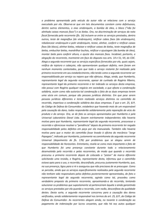 o problema apresentado pelo veículo do autor não se relaciona com o serviço
executado por ela. Observa-se que em tais documentos constam como defeituosos,
dentre outros elementos, o eixo virabrequim, a bomba de óleo, o bloco ("não foi
alinhado caixas mancais fixos") e as bielas. Ora, na discriminação de serviços da nota
fiscal fornecida pela recorrente (fls. 16) incluem-se entre os serviços prestados, dentro
outros, teste de magnaflux (do virabrequim), retificar cabos fixos (do virabrequim),
rebalancear virabrequim e polir virabrequim, testar, alinhar, conferir e retificar caixas
fixas (do bloco), alinhar bielas, rebaixar e retificar caixas de bielas, teste magnaflux de
bielas, embuchar bielas, mandrilhar buchas, retificar e ajustagem (da bomba de óleo),
montar biela para conferir altura, e ajuste dos mancais fixos. Incabível, portanto, a
alegação da recorrente, mormente em face do disposto nos arts. 14 e 51, VII, do CDC.
Alega a segunda recorrente que os serviços específicos fornecidos por ela, quais sejam,
retífica de injetora e cabeçote, não apresentaram qualquer defeito, nem foram em
nenhum momento contestados, pois que todo o serviço restante foi realizado pela
primeira recorrente em seu estabelecimento, não tendo como a segunda recorrente ser
responsabilizada por serviço ou reparo que não efetuou. Alega, ainda, que Humberto,
representante legal da segunda recorrente, apesar de cunhado de Rogério Ribeiro,
representante legal da primeira recorrente e ter indicado os serviços desta empresa,
não possui com Rogério qualquer negócio em sociedade, o que afasta a condenação
solidária, assim como não autoriza tal condenação o fato de as duas empresas terem
uma sócia em comum, porque são pessoas jurídicas distintas. Em que pese serem
pessoas jurídicas diferentes e terem realizado serviços distintos no caminhão do
recorrido, imperioso a condenação solidária das duas empresas. É que o art. 25, §1º,
do Código de Defesa do Consumidor, estabelece que havendo mais de um responsável
pela causação do dano, todos responderão solidariamente pela reparação de vício do
produto e do serviço. Ora, se de fato os serviços apresentados por Humberto e pela
Universal Laboratório Diesel Ltda. fossem estritamente independentes não haveria
motivo para que Humberto, representante legal da segunda recorrente, procurasse o
recorrido e oferecesse resolver a "pendência" depois da primeira recorrente ter negado
responsabilidade pelos defeitos em peça por ela manuseada. Também não haveria
motivo para que o motor do caminhão fosse levado à oficina do mecânico "Jorge
Papagaio", indicado por Humberto, justamente na caminhonete da segunda recorrente
Universal (depoimento de fls. 176) por problemas que se alegou serem de
responsabilidade da Horizontes. Entretanto, revela-se como mais importante o fato de
que Humberto foi uma presença constante durante todo o relacionamento
desenvolvido pelo recorrido e pelas recorrentes, de modo que quando o recorrido
procurou a primeira recorrente depois de colocado o "piston" de marca diferente
solicitando uma revisão, e Rogério, representante desta, informou que o caminhão
estava apto para o uso, o recorrido, desconfiado, procurou justamente Humberto, que,
na sua presença, ligou para a ré e assegurou que não precisava de se preocupar. Como
se percebe, ainda que os serviços especificamente realizados pela segunda recorrente
não tenham sido responsáveis pelos defeitos posteriormente apresentados, de fato o
representante legal da segunda recorrente, agindo como tal, procedeu como
verdadeiro preposto da primeira recorrente, aproximando-a do recorrido, tentando
solucionar os problemas que supostamente só pertenceriam àquela e ainda garantindo
os serviços prestados por ela quando o recorrido, com razão, desconfiava da qualidade
destes. Desta sorte, a segunda recorrente concorreu para a causação dos danos
verificados, sendo solidariamente responsável nos termos do art. 25, §1º, do Código de
Defesa do Consumidor. As recorrentes alegam ainda, no tocante à condenação ao
pagamento de indenização por lucros cessantes, que não há nos autos qualquer

 