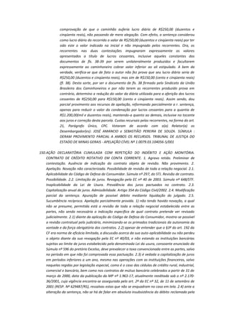 comprovação de que o caminhão auferia lucro diário de R$250,00 (duzentos e
cinqüenta reais), não passando de mera alegação. Com efeito, a sentença considerou
como lucro diário do recorrido o valor de R$250,00 (duzentos e cinqüenta reais) por ter
sido este o valor indicado na inicial e não impugnado pelos recorrentes. Ora, os
recorrentes nas duas contestações impugnaram expressamente os valores
apresentados a título de lucros cessantes, inclusive aqueles constantes dos
documentos de fls. 38-39 por serem unilateralmente produzidos e facultarem
expressamente ao caminhoneiro cobrar valor inferior ao ali estipulado. A bem da
verdade, verifica-se que de fato o autor não fez prova que seu lucro diário seria de
R$250,00 (duzentos e cinqüenta reais), mas sim de R$150,00 (cento e cinqüenta reais)
(fl. 38). Desta sorte, por ser o documento de fls. 38 firmado pelo Sindicato da União
Brasileira dos Caminhoneiros e por não terem as recorrentes produzido prova em
contrário, determino a redução do valor da diária utilizada para a aferição dos lucros
cessantes de R$250,00 para R$150,00 (cento e cinqüenta reais). Assim sendo, dou
parcial provimento aos recursos de apelação, reformando parcialmente a r. sentença,
apenas para reduzir o valor da condenação por lucros cessantes para a quantia de
R$1.200,00(mil e duzentos reais), mantendo-a quanto ao demais, inclusive no tocante
aos juros e correção desta parcela. Custas recursais pelas recorrentes, na forma do art.
21, Parágrafo Único, CPC. Votaram de acordo com o(a) Relator(a) os
Desembargador(es): JOSÉ AMANCIO e SEBASTIÃO PEREIRA DE SOUZA. SÚMULA :
DERAM PROVIMENTO PARCIAL A AMBOS OS RECURSOS. TRIBUNAL DE JUSTIÇA DO
ESTADO DE MINAS GERAIS - APELAÇÃO CÍVEL Nº 1.0079.03.104056-5/001
150. AÇÃO DECLARATÓRIA CUMULADA COM REPETIÇÃO DO INDÉBITO E AÇÃO MONITÓRIA.
CONTRATO DE CRÉDITO ROTATIVO EM CONTA CORRENTE. 1. Agravo retido. Preliminar de
contestação. Ausência de indicação do contrato objeto de revisão. Não provimento. 2.
Apelação. Novação não caracterizada. Possibilidade de revisão de toda a relação negocial. 2.1.
Aplicabilidade do Código de Defesa do Consumidor. Súmula nº 297, do STJ. Revisão de contrato.
Possibilidade. 2.2. Limitação de juros. Revogação pela EC nº 40 de 2003. Súmula nº 648/STF.
Inaplicabilidade da Lei de Usura. Prevalência dos juros pactuados no contrato. 2.3.
Capitalização anual de juros. Admissibilidade. Artigo 354 do Código Civil/2002. 2.4. Modificação
parcial da sentença. Apuração de possível débito mediante liquidação do julgado. 2.5.
Sucumbência recíproca. Apelação parcialmente provida. 1) não tendo havido novação, a qual
não se presume, permitida está a revisão de toda a relação negocial estabelecida entre as
partes, não sendo necessária a indicação específica de qual contrato pretende ver revisado
judicialmente. 2.1) diante da aplicação do Código de Defesa do Consumidor, mostra-se possível
a revisão contratual pelo judiciário, minimizando-se os primados tradicionais da autonomia da
vontade e da força obrigatória dos contratos. 2.2) apesar de entender que o §3º do art. 192 da
CF era norma de eficácia limitada, a discussão acerca da sua auto-aplicabilidade ou não perdeu
o objeto diante da sua revogação pela EC nº 40/03, e não estando as instituições bancárias
sujeitas ao limite de juros estabelecido pela denominada Lei da usura, consoante enunciado da
Súmula nº 596 do pretório Excelso, deve prevalecer a taxa convencionada entre as partes, salvo
no período em que não foi comprovada essa pactuação. 2.3) é vedada a capitalização de juros
em períodos inferiores a um ano, mesmo nas operações com as instituições financeiras, salvo
naquelas regidas por legislação especial, como é o caso das cédulas de crédito rural, industrial,
comercial e bancário, bem como nos contratos de mútuo bancário celebrados a partir de 31 de
março de 2000, data da publicação da MP nº 1.963-17, atualmente reeditada sob o nº 2.17036/2001, cuja vigência encontra-se assegurada pelo art. 2º da EC nº 32, de 11 de setembro de
2001 (RESP. Nº 629487/RS), ressalvas estas que não se enquadram no caso em tela. 2.4) ante a
alteração da sentença, não se há de falar em absoluta insubsistência do débito reclamado pela

 