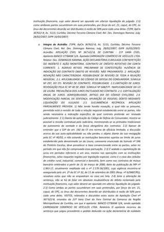 instituição financeira, cujo valor deverá ser apurado em ulterior liquidação do julgado. 2.5)
como ambasas partes sucumbiram em suas pretensões, por força do art. 21, caput, do CPC, os
ônus daí decorrentes deverão ser distribuídos à razão de 50% para cada uma delas. (TJPR; ApCiv
367622-8; Ac. 5115; Curitiba; Décima Terceira Câmara Cível; Rel. Des. Domingos Ramina; Julg.
28/02/2007; DJPR 16/03/2007)
a.

Integra do Acórdão: (TJPR; ApCiv 367622-8; Ac. 5115; Curitiba; Décima Terceira
Câmara Cível; Rel. Des. Domingos Ramina; Julg. 28/02/2007; DJPR 16/03/2007).
Acórdão: APELAÇÃO CÍVEL Nº 367.622-8, DE CURITIBA - 21ª VARA CÍVEL.
Apelante:BANCO CITIBANK S/A. Apelada:CARROAGEM COMÉRCIO DE VEÍCULOS LTDA.
Relator: Des. DOMINGOS RAMINA. AÇÃO DECLARATÓRIA CUMULADA COM REPETIÇÃO
DO INDÉBITO E AÇÃO MONITÓRIA. CONTRATO DE CRÉDITO ROTATIVO EM CONTA
CORRENTE. 1. AGRAVO RETIDO. PRELIMINAR DE CONTESTAÇÃO. AUSÊNCIA DE
INDICAÇÃO DO CONTRATO OBJETO DE REVISÃO. NÃO PROVIMENTO. 2. APELAÇÃO.
NOVAÇÃO NÃO CARACTERIZADA. POSSIBILIDADE DE REVISÃO DE TODA A RELAÇÃO
NEGOCIAL. 2.1. APLICABILIDADE DO CÓDIGO DE DEFESA DO CONSUMIDOR. SÚMULA
Nº 297, DO STJ. REVISÃO DE CONTRATO. POSSIBILIDADE. 2.2.LIMITAÇÃO DE JUROS.
REVOGAÇÃO PELA EC Nº 40 DE 2003. SÚMULA Nº 648/STF. INAPLICABILIDADE DA LEI
DE USURA. PREVALÊNCIA DOS JUROS PACTUADOS NO CONTRATO. 2.3. CAPITALIZAÇÃO
ANUAL DE JUROS. ADMISSIBILIDADE. ARTIGO 354 DO CÓDIGO CIVIL/2002. 2.4.
MODIFICAÇÃO PARCIAL DA SENTENÇA. APURAÇÃO DE POSSÍVEL DÉBITO MEDIANTE
LIQUIDAÇÃO DO JULGADO. 2.5. SUCUMBÊNCIA RECÍPROCA. APELAÇÃO
PARCIALMENTE PROVIDA. 1) Não tendo havido novação, a qual não se presume,
permitida está a revisão de toda a relação negocial estabelecida entre as partes, não
sendo necessária a indicação específica de qual contrato pretende ver revisado
judicialmente. 2.1) Diante da aplicação do Código de Defesa do Consumidor, mostra-se
possível a revisão contratual pelo Judiciário, minimizando-se os primados tradicionais
da autonomia da vontade e da força obrigatória dos contratos. 2.2) Apesar de
entender que o §3º do art. 192 da CF era norma de eficácia limitada, a discussão
acerca da sua auto-aplicabilidade ou não perdeu o objeto diante da sua revogação
pela EC nº 40/03, e não estando as instituições bancárias sujeitas ao limite de juros
estabelecido pela denominada Lei da Usura, consoante enunciado da Súmula nº 596
do Pretório Excelso, deve prevalecer a taxa convencionada entre as partes, salvo no
período em que não foi comprovada essa pactuação. 2.3) É vedada a capitalização de
juros em períodos inferiores a um ano, mesmo nas operações com as instituições
financeiras, salvo naquelas regidas por legislação especial, como é o caso das cédulas
de crédito rural, industrial, comercial e bancário, bem como nos contratos de mútuo
bancário celebrados a partir de 31 de março de 2000, data da publicação da MP nº
1.963-17, atualmente reeditada sob o nº 2.170-36/2001, cuja vigência encontra-se
assegurada pelo art. 2º da EC nº 32, de 11 de setembro de 2001 (Resp. nº 629487/RS),
ressalvas estas que não se enquadram no caso em tela. 2.4) Ante a alteração da
sentença, não se há de falar em absoluta insubsistência do débito reclamado pela
instituição financeira, cujo valor deverá ser apurado em ulterior liquidação do julgado.
2.5) Como ambas as partes sucumbiram em suas pretensões, por força do art. 21,
caput, do CPC, os ônus daí decorrentes deverão ser distribuídos à razão de 50% para
cada uma delas. VISTOS, relatados e discutidos estes autos de Apelação Cível nº
367.622-8, oriundos da 21ª Vara Cível do Foro Central da Comarca da Região
Metropolitana de Curitiba, em que é apelante: BANCO CITIBANK S/A, sendo apelada
CARROAGEM COMÉRCIO DE VEÍCULOS LTDA. Relatório O apelante recorreu da
sentença que julgou procedente o pedido deduzido na ação declaratória de nulidade

 
