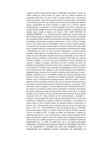 cobrança via ação monitória apensa (autos nº 1429/2002), cujo objetivo é manter um
crédito rotativo na conta corrente do cliente, para ser utilizado conforme sua
necessidade (nada mais é do que o limite de cheque especial, que é renovado de
tempos em tempos)". Logo, é de se negar provimento ao agravo retido. 2. Da apelação
2.1) Da incidência do CDC e da revisão contratual. Apesar da insurgência do apelante
contra a possibilidade de revisão contratual, é sabido que se encontra reduzida,
substancialmente, a autonomia da vontade, impondo-se, portanto, a atenuação do
princípio da força obrigatória dos contratos, devendo prevalecer o princípio da boa fé
objetiva. Nesse sentido já decidiu este Tribunal: "CIVIL. AÇÃO REVISIONAL DE
CONTRATO BANCÁRIO. (...) 2. Revisão contratual. Cobrança de encargos excessivos
pela instituição financeira. Mitigação do princípio 'pacta sunt servanda'. Necessidade
de intervenção do Poder Judiciário no contrato para preservação dos princípios da boafé, igualdade e transparência contratuais, dentre outros. (...)"(Ac. nº 22219, 1ª Câmara
Cível, rel. Des. Ulysses Lopes, DJ 28/10/2002). Extrai-se do voto a seguinte asserção:
"Conseqüência de mutações de ordem política, econômica e social, não se pode olvidar
que na sociedade moderna o contrato não mais apresenta as características de rigidez
e inflexibilidade que antes lhe eram inerentes. Efetivamente, o conceito clássico,
fundado na regra Kelsiana e aristotélica de que o 'contrato é lei entre as partes', no
sentido de que as disposições ajustadas são imunes às alterações, seja por parte do
Estado, seja pela sociedade, é hodiernamente rejeitado. Tal princípio vem sofrendo
crescente mitigação. E tal ocorre por força da aplicação de outros princípios que
norteiam e regulam as relações contratuais, tais como o princípio da boa-fé, da
eqüidade da transparência contratual, dentre outros. Atualmente, portanto, prevalece
o entendimento no sentido de que, verificada uma desigualdade ou abuso contratual,
deve o Estado intervir, seja o Estado-juiz, seja o Estado-legislador, para restabelecer a
igualdade formal e material entre as partes e promover justiça distributiva e social".
Ademais, ressalte-se que a Lei nº 8.078/90 é aplicável aos contratos bancários, sendo
possível a revisão judicial e a declaração de nulidade de cláusulas manifestamente
abusivas. Esse é o entendimento do egrégio Superior Tribunal de Justiça: "O CDC é
aplicável a todas as operações bancárias, sejam elas os contratos de financiamento ou
até mesmo os serviços oferecidos pelas instituições financeiras a seus clientes. O CDC
incide sobre todas as relações e contratos pactuados pelas instituições financeiras a
seus clientes e não apenas na parte relativa a expedição de talonários, fornecimento
de extratos, cobrança de contas, guarda de bens e outros serviços afins. As relações
existentes entre os clientes e os bancos apresentam nítidos contornos de uma relação
de consumo" (STJ, 4ª.T., REsp 21.825-RS, rel. Min. Barros Monteiro, j. 22.8.2000). "...
Os bancos, como prestadores de serviços especiais contemplados no art. 3º, § 2º, estão
submetidos às disposições do Código de Defesa do Consumidor. A circunstância do
usuário dispor do bem recebido através da operação bancária, transferindo-o a
terceiros, não o descaracteriza como consumidor final dos serviços prestados pelo
Banco..." (STJ - 4ª T. - RESP 57974-0-RS, rel. Min. Ruy Rosado de Aguiar, j. 29/05/95).
Para dissipar qualquer dúvida, o e. Superior Tribunal de Justiça já sumulou a questão.
Trata-se da Súmula nº 297: "O Código de Defesa do Consumidor é aplicável às
instituições financeiras". E mais recentemente o colendo Supremo Tribunal Federal
julgou improcedente a ADIn nº 2591-1-DF, ajuizada pela Confederação Nacional do
Sistema Financeiro - CONSIF, pondo fim a essa controvérsia: "CÓDIGO DE DEFESA DO
CONSUMIDOR. ART. 5.º, XXXII, DA CB/88. ART. 170, V, DA CB/88. INSTITUIÇÕES
FINANCEIRAS. SUJEIÇÃO DELAS AO CÓDIGO DE DEFESA DO CONSUMIDOR, EXCLUÍDAS
DE SUA ABRANGÊNCIA A DEFINIÇÃO DO CUSTO DAS OPERAÇÕES ATIVAS E A
REMUNERAÇÃO DAS OPERAÇÕES PASSIVAS PRATICADAS NA EXPLORAÇÃO DA

 