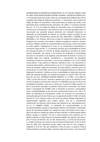 INTERMEDIAÇÃO DE DINHEIRO NA ECONOMIA [ART. 3º, § 2º, DO CDC]. MOEDA E TAXA
DE JUROS. DEVER-PODER DO BANCO CENTRAL DO BRASIL. SUJEIÇÃO AO CÓDIGO CIVIL.
1. As instituições financeiras estão, todas elas, alcançadas pela incidência das normas
veiculadas pelo Código de Defesa do Consumidor. 2. 'Consumidor', para os efeitos do
Código de Defesa do Consumidor, é toda pessoa física ou jurídica que utiliza, como
destinatário final, atividade bancária, financeira e de crédito. 3. O preceito veiculado
pelo art. 3º, § 2º, do Código de Defesa do Consumidor deve ser interpretado em
coerência com a Constituição, o que importa em que o custo das operações ativas e a
remuneração das operações passivas praticadas por instituições financeiras na
exploração da intermediação de dinheiro na economia estejam excluídas da sua
abrangência" (STF, Tribunal Pleno, maioria, Rel. Min. EROS GRAU, j. 7/6/2006, in DJU
29/6/2006, p. 31). Portanto, não há que se falar em respeito aos princípios da força
obrigatória dos contratos, não estando o Judiciário impedido de conhecer e declarar
eventuais nulidades contidas no contrato firmado, mesmo porque, trata-se de matéria
de ordem pública, independente da mora ou de acontecimento extraordinário e
imprevisível. Nesse sentido: "(...) É inequívoco, portanto, que a possibilidade de revisão
das cláusulas firmadas em contrato de adesão independe da ocorrência de evento
oneroso inesperado, mas apenas e tão somente da verificação de desvantagem
excessiva ao consumidor ou da exigência, pelo fornecedor de produto ou serviço, de
prestação ilegal e/ou indevida, ressaltando-se a interpretação das disposições
contratuais em favor do consumidor, a teor do que estabelece o art. 47 da referida
norma federal. E não poderia ser diferente, sabendo-se que a Lei Consumerista é
norma de ordem pública, conforme ilustra o seu art. 1º: 'O presente Código estabelece
normas de proteção e defesa do consumidor, de ordem pública e interesse social, nos
termos do art. 5º, inciso XXXII, 170, inciso V, da Constituição Federal e art. 48 de suas
Disposições Transitórias'. Confirma-se, assim, a possibilidade de revisão (até mesmo de
ofício) das cláusulas firmadas nos contratos de adesão em estudo" (TJPR, 14ª Câm.
Cível, Rel. Juiz Conv. FERNANDO ANTONIO PRAZERES, ac. nº 5485, j. 22.11.2006, DJ
7.281). 2.2) Da Taxa de Juros. Sustenta o apelante que a taxa a ser aplicada ao caso
em tela é a fixada no contrato de fl. 10 (autos nº 1.429/2002), qual seja, de 7% ao mês
(modalidade pré-fixada). E pelo que se observa do "contrato de crédito rotativo", de
fato os juros foram pactuados no patamar anteriormente mencionado. Com efeito,
desde a promulgação da CF/1988, vinha se discutindo na doutrina e jurisprudência
sobre a autoaplicabilidade ou não da norma constitucional inserta no art. 192, § 3º.
Diante da divergência de entendimento, sempre me posicionei em consonância à
orientação dada pelo Excelso Pretório que, no julgamento da ADIn nº 4/DF, em Sessão
Plenária de 7.3.91, assentou tratar-se de norma de eficácia limitada, dependente de
regulamentação legislativa para produzir efeitos. Esse foi o entendimento
predominante nos tribunais, mesmo porque, pelo disposto no art. 28, parágrafo único,
da Lei nº 9.868/99 (LADIN), "A declaração de constitucionalidade ou de
inconstitucionalidade, inclusive a interpretação conforme a Constituição e a declaração
parcial de inconstitucionalidade sem redução de texto, têm eficácia contra todos e
efeito vinculante em relação aos órgãos do Poder Judiciário e à Administração Pública
federal, estadual e municipal". Por isso a mesma Suprema Corte reafirmou que "A
decisão proferida em ação direta de inconstitucionalidade tem eficácia erga omnes"
(STF, 1ª Turma, RE 164.521-1-RS, rel. Min. Moreira Alves, j. 21.9.93, DJU de 22.10.93,
p. 22.260). Entretanto, por força da recente Emenda Constitucional nº 40, de 29 de
maio de 2003, essa controvérsia perdeu objeto, haja vista ter sido revogado o
indigitado § 3º do art. 192, que estabelecia o limite de juros e o Supremo Tribunal
Federal entendeu conveniente editar a Súmula nº 648, nesses termos: "A norma do §3º

 
