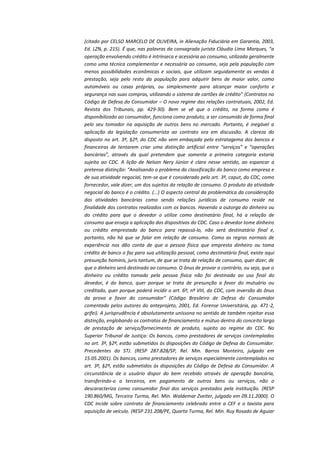 (citado por CELSO MARCELO DE OLIVEIRA, in Alienação Fiduciária em Garantia, 2003,
Ed. LZN, p. 215). É que, nas palavras da consagrada jurista Cláudia Lima Marques, “a
operação envolvendo crédito é intrínseca e acessória ao consumo, utilizada geralmente
como uma técnica complementar e necessária ao consumo, seja pela população com
menos possibilidades econômicas e sociais, que utilizam seguidamente as vendas à
prestação, seja pelo resto da população para adquirir bens de maior valor, como
automóveis ou casas próprias, ou simplesmente para alcançar maior conforto e
segurança nas suas compras, utilizando o sistema de cartões de crédito” (Contratos no
Código de Defesa do Consumidor – O novo regime das relações contratuais, 2002, Ed.
Revista dos Tribunais, pp. 429-30). Bem se vê que o crédito, na forma como é
disponibilizado ao consumidor, funciona como produto, a ser consumido de forma final
pelo seu tomador na aquisição de outros bens no mercado. Portanto, é inegável a
aplicação da legislação consumerista ao contrato ora em discussão. A clareza do
disposto no art. 3º, §2º, do CDC não vem embaçada pelo estratagema dos bancos e
financeiras de tentarem criar uma distinção artificial entre “serviços” e “operações
bancárias”, através da qual pretendem que somente a primeira categoria estaria
sujeita ao CDC. A lição de Nelson Nery Júnior é clara nesse sentido, ao espancar a
pretensa distinção: “Analisando o problema da classificação do banco como empresa e
de sua atividade negocial, tem-se que é considerado pelo art. 3º, caput, do CDC, como
fornecedor, vale dizer, um dos sujeitos da relação de consumo. O produto da atividade
negocial do banco é o crédito. (...) O aspecto central da problemática da consideração
das atividades bancárias como sendo relações jurídicas de consumo reside na
finalidade dos contratos realizados com os bancos. Havendo a outorga do dinheiro ou
do crédito para que o devedor o utilize como destinatário final, há a relação de
consumo que enseja a aplicação dos dispositivos do CDC. Caso o devedor tome dinheiro
ou crédito emprestado do banco para repassá-lo, não será destinatário final e,
portanto, não há que se falar em relação de consumo. Como as regras normais de
experiência nos dão conta de que a pessoa física que empresta dinheiro ou toma
crédito de banco o faz para sua utilização pessoal, como destinatário final, existe aqui
presunção hominis, juris tantum, de que se trata de relação de consumo, quer dizer, de
que o dinheiro será destinado ao consumo. O ônus de provar o contrário, ou seja, que o
dinheiro ou crédito tomado pela pessoa física não foi destinado ao uso final do
devedor, é do banco, quer porque se trata de presunção a favor do mutuário ou
creditado, quer porque poderá incidir o art. 6º, nº VIII, do CDC, com inversão do ônus
da prova a favor do consumidor” (Código Brasileiro de Defesa do Consumidor
comentado pelos autores do anteprojeto, 2001, Ed. Forense Universitária, pp. 471-2,
grifei). A jurisprudência é absolutamente uníssona no sentido de também rejeitar essa
distinção, englobando os contratos de financiamento e mútuo dentro do conceito largo
de prestação de serviço/fornecimento de produto, sujeito ao regime do CDC. No
Superior Tribunal de Justiça: Os bancos, como prestadores de serviços contemplados
no art. 3º, §2º, estão submetidos às disposições do Código de Defesa do Consumidor.
Precedentes do STJ. (RESP 287.828/SP, Rel. Min. Barros Monteiro, julgado em
15.05.2001). Os bancos, como prestadores de serviços especialmente contemplados no
art. 3º, §2º, estão submetidos às disposições do Código de Defesa do Consumidor. A
circunstância de o usuário dispor do bem recebido através de operação bancária,
transferindo-o a terceiros, em pagamento de outros bens ou serviços, não o
descaracteriza como consumidor final dos serviços prestados pela instituição. (RESP
190.860/MG, Terceira Turma, Rel. Min. Waldemar Zveiter, julgado em 09.11.2000). O
CDC incide sobre contrato de financiamento celebrado entre a CEF e o taxista para
aquisição de veículo. (RESP 231.208/PE, Quarta Turma, Rel. Min. Ruy Rosado de Aguiar

 