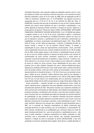 instituições financeiras, salvo naquelas regidas por legislação especial, como é o caso
das cédulas de crédito rural, industrial, comercial e bancário, e nos contratos de mútuo
bancário celebrados a partir de 31 de março de 2000, data da publicação da MP nº
1.963-17, atualmente reeditada sob o nº 2.170-36/2001, cuja vigência encontra-se
assegurada pelo art. 2º da EC nº 32, de 11 de setembro de 2001 (cfr. Resp. nº
629487/RS), ressalvas estas que não se enquadram no caso em tela. Convém salientar
também que mesmo nessas hipóteses em que é permitida a capitalização, a sua
prática depende de expressa previsão contratual. A respeito do assunto, registre-se a
jurisprudência do Superior Tribunal de Justiça:"JUROS. CAPITALIZAÇÃO. INSTITUIÇÕES
FINANCEIRAS. PRECEDENTES. RECURSO DESACOLHIDO. A Lei nº 4.595/64 não afastou
a vedação contida no art. 4º da Lei de Usura, mostrando-se defeso o anatocismo
mesmo nas operações contratadas por entidades financeiras. Apenas nos casos em
que lei específica a autoriza, a capitalização de juros é admissível, condicionada sua
exigibilidade, no entanto, ao pactuado e aos balizamentos legais." (STJ - REsp. 23.8606-PR, 4ª Turma, rel. Min. Sálvio de Figueiredo, j. 15.06.93, in COAD/ADV 63.146). No
mesmo sentido a súmula nº 121 do Supremo Tribunal Federal: "É vedada a
capitalização de juros, ainda que expressamente convencionada". Assim, permitida
está a capitalização anual de juros, inclusive mediante previsão do art. 591 do Código
Civil de 2002, sendo vedada, apenas e tão-somente, a capitalização mensal, tal como
se deu no caso em análise conforme se observa do laudo pericial e dos extratos da
movimentação da conta corrente. Entretanto, equivocou-se a ilustra perita ao
responder o quesito formulado pelo ora apelante, a seguir transcrito: "i) Queira a Sra.
Perita informar se, nos meses em que a Autora pagou os juros referentes a utilização
do limite de crédito em conta corrente, houve capitalização de juros para o mês
posterior (sim ou não). Justificar. Resposta: Sim, pois o sistema utilizado pelo Banco
agrega juros calculados de forma que a taxa incide sempre sobre o capital acrescido de
juros do período anterior, sendo que neste sistema de amortização a taxa irá variar
exponencialmente em função do tempo (...)" (fl. 515). Ocorre que, nos períodos em que
após o débito de juros, sobrevém crédito suficiente para quitá-los, fica afastado o
fenômeno da capitalização por força do disposto no art. 993 do então vigente Código
Civil. Por isso, no novo cálculo a ser confeccionado, deve ser observado o disposto no
artigo 993 do Código Civil de 1916 (correspondente ao artigo 354 do Novo Código Civil)
- acima mencionado -, naqueles períodos em que efetivamente houve crédito de
valores suficientes para o pagamento dos juros debitados anteriormente, como bem
apontado pelo apelante (fl. 910): "Necessário ressaltar que os depósitos realizados em
conta corrente para amortização do saldo devedor, são utilizados para liquidação dos
encargos contratuais, considerando, para este fim, a soma dos juros cobrados, multa e
mora. Este fato deve ser considerado para efeito de apuração de eventual existência
de capitalização, ou seja, somente se os depósitos realizados não forem suficientes
para a quitação dos encargos referentes ao período anterior é que se teria a soma da
diferença remanescente ao principal e portanto, a dita capitalização de juros". 3) Da
ação monitória. Observa-se da sentença que o deslinde da ação declaratória levou o
MM. Juiz à conclusão da "absoluta insubsistência do débito reclamando pela
instituição financeira na ação monitória, que, de conseqüência, é improcedente" (fl.
879). Contudo, considerando-se as modificações que a sentença sofrera em razão do
apelo interposto pelo banco réu - juros remuneratórios e capitalização de juros -, não
mais se pode reconhecer a absoluta insubsistência do débito reclamado na ação
monitória, ante a necessidade de novos cálculos, cujo resultado, possivelmente,
implicará a redução do valor já alcançado na perícia (R$136.014,00), o que será
aquilatado em posterior liquidação deste julgado. Dessa forma, o pedido deduzido na

 