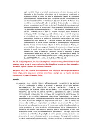 ação monitória há de ser analisado oportunamente pelo Juízo da causa, após a
liquidação. 4) Dos honorários advocatícios. Via de conseqüência, considerando o
provimento parcial do apelo, os ônus da sucumbência devem ser distribuídos
proporcionalmente, cabendo a cada parte sucumbente 50% das custas processuais e
dos honorários advocatícios, na forma do art. 21, caput, do Código de Processo Civil,
mantido o percentual de 20% sobre o valor final da condenação, verba esta que
engloba ambos os processos (CPC, art. 20, §§3º e 4º). Conclusão: Em face do exposto, é
de negar-se provimento ao agravo retido e dar-se provimento parcial à apelação para:
- a) ordenar que, a partir do contrato de 11.11.1996, incidam os juros pactuados de 7%
ao mês - conforme súmula nº 296/STJ -, podendo variar para menos, mantendo a
sentença que limitou a taxa legal no período anterior, em que o banco não comprovou
a estipulação de taxa remuneratória; - b) determinar que seja revisto o cálculo do
saldo devedor para excluir a vedação da capitalização nos períodos em que houve
pagamento dos juros mensais; e - c) recálculo do débito em liquidação mediante
complementação da perícia. Decisão: ACORDAM os Desembargadores integrantes da
Décima Terceira Câmara Cível do Tribunal de Justiça do Estado do Paraná, por
unanimidade, em desprover o agravo retido e em dar provimento parcial ao recurso de
apelação, de acordo com o voto do Relator, divergindo o revisor, apenas, quanto a
incidência do Código de Defesa do Consumidor. Presidiu o julgamento o Senhor
Desembargador AIRVALDO STELA ALVES, com voto, e dele participou o Senhor Juiz
Conv. FERNANDO PAULINO DA SILVA WOLFF FILHO. Curitiba, 28 de fevereiro de 2007.
Des. DOMINGOS RAMINA - Relator. Apelação Cível nº 367.622-818

Art. 22. Os órgãos públicos, por si ou suas empresas, concessionárias, permissionárias ou sob
qualquer outra forma de empreendimento, são obrigados a fornecer serviços adequados,
eficientes, seguros e, quanto aos essenciais, contínuos.
Parágrafo único. Nos casos de descumprimento, total ou parcial, das obrigações referidas
neste artigo, serão as pessoas jurídicas compelidas a cumpri-las e a reparar os danos
causados, na forma prevista neste código.
Julgados
151. APELAÇÃO CÍVEL. DIREITO PÚBLICO NÃO-ESPECIFICADO. FORNECIMENTO DE ENERGIA
ELÉTRICA. EXIGIBILIDADE DE DÉBITO DE CONSUMO DE ENERGIA ELÉTRICA NÃO MEDIDO.
IRREGULARIDADES NO EQUIPAMENTO MEDIDOR CONSTATADAS. AUSÊNCIA DE
COMPROVAÇÃO DA AUTORIA. CUSTO ADMINISTRATIVO. NÃO INCIDÊNCIA DIANTE DA
INEXISTÊNCIA DE PROVAS DO EFETIVO PREJUÍZO DA CONCESSIONÁRIA COM A SUPOSTA
IRREGULARIDADE. INVIABILIDADE DA SUSPENSÃO DO FORNECIMENTO. CONTINUIDADE DA
PRESTAÇÃO DE SERVIÇO PÚBLICO ESSENCIAL. DANO MORAL CONFIGURADO. 1. É exigível o
débito de energia elétrica consumida e não medida em razão de não-explicada alteração em
seu padrão de consumo. Vedação ao enriquecimento sem causa. 2. Para a cobrança do
consumo não medido por irregularidade não atribuível ao fornecedor, há que restar
demonstrada alteração evidente no padrão de consumo do usuário. Situação verificada na
espécie. Precedentes. 3. Critério de cálculo: média de consumo dos 08 meses posteriores à
substituição do medidor, como definiu a sentença, ante as peculiaridades do caso. Não
incidência dos valores a título de custo administrativo. Precedentes. 4. Como regra geral, há que
se assegurar a continuidade da prestação de serviço público essencial, tal como o de
fornecimento de energia elétrica aos usuários consumidores, em face do preceito contido no
art. 22 do Código de Defesa do Consumidor. 5. Inviável admitir-se o corte desse fornecimento

 