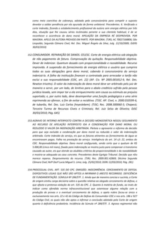 como meio coercitivo de cobrança, adotado pela concessionária para compelir o suposto
devedor a saldar pendência por ela apurada de forma unilateral. Precedentes. 6. Verificado o
corte indevido, ficando o estabelecimento profissional da autora sem energia elétrica por três
dias, situação que lhe causou sérios incômodos perante a sua clientela habitual, é de se
reconhecer a ocorrência de dano moral. APELAÇÃO DA EMPRESA RÉ DESPROVIDA. POR
MAIORIA. APELO DA AUTORA PROVIDO EM PARTE. POR MAIORIA. (TJRS; AC 70027168806; São
Leopoldo; Segunda Câmara Cível; Rel. Des. Miguel Ângelo da Silva; Julg. 21/10/2009; DJERS
30/03/2010)
152. CONSUMIDOR. REPARAÇÃO DE DANOS. CELESC. Corte de energia elétrica sob alegação

de não pagamento de fatura. Comprovação da quitação. Responsabilidade objetiva.
Dever de indenizar. Quantum dosado com proporcionalidade e razoabilidade. Recurso
improvido. A suspensão do fornecimento de energia elétrica a usuário que cumprira
todas as suas obrigações gera dano moral, cabendo à concessionária do serviço
indenizá-lo. A falha da instituição financeir a contratada para arrecadar a tarifa não
exclui a sua responsabilidade (CDC, art. 22) (AP. Cív. Nº 2005.001812-9, Rel. Des.
Newton trisotto). O valor da indenização do dano moral deve ser arbitrado pelo juiz de
maneira a servir, por um lado, de lenitivo para o abalo creditício sofrido pela pessoa
jurídica lesada, sem impor tar a ela enriquecimento sem causa ou estimulo ao prejuízo
suportado; e, por outro lado, deve desempenhar uma função pedagógica e uma série
reprimenda ao ofensor, a fim de evitar a reciditiva. (TJSC. AP. Cível, n. 2000.010599-6,
de tubarão, Rel. Des. Luiz Carlos freyeslebem). (TJSC; Rec. 2008.300060-5; Chapecó;
Terceira Turma de Recursos Cíveis e Criminais; Rel. Juiz Selso de Oliveira; DJSC
30/03/2010; Pág. 645)
153. AGRAVO DE INTERNO INTERPOSTO CONTRA A DECISÃO MONOCRÁTICA NEGOU SEGUIMENTO
AO RECURSO DE APELAÇÃO INTERPOSTO IDA A CONDENAÇÃO POR DANO MORAL OU
REDUZIDO O VALOR DA INDENIZAÇÃO ARBITRADA. Pleiteia o agravante a reforma da decisão
para que seja excluída a condenação por dano moral ou reduzido o valor da indenização
arbitrada. Corte indevido do serviço, eis que as faturas atinentes ao fornecimento de água se
encontravam pagas. Falha na prestação do serviço. Inteligência do art. 14 c/c 22, ambos do
CDC. Responsabilidade objetiva. Dano moral configurado, sendo certo que o quatum de R$
5.000,00 (cinco mil reais), fixado para indenização se mostra justo para compensar o transtorno
causado ao autor, eis que atende ao aludidos critérios da proporcionalidade e da razoabilidade
e mostra-se adequado ao caso concreto. Precedentes deste Egrégio Tribunal. Decisão que não
merece reparos. Desprovimento do recurso. (TJRJ; Rec. 2009.001.42869; Décima Segunda
Câmara Cível; Relª Desª Lucia Miguel S. Lima; Julg. 25/02/2010; DORJ 12/03/2010; Pág. 281)
154. PROCESSUAL CIVIL. ART. 535 DO CPC. OMISSÃO. INOCORRÊNCIA. CERCEAMENTO DE DEFESA.
DISPOSITIVOS LEGAIS QUE NÃO SÃO APTOS A INFIRMAR O ARESTO RECORRIDO. DEFICIÊNCIA
DE FUNDAMENTAÇÃO. SÚMULA Nº 284/STF. 1. Ainda que de maneira concisa e sucinta, a Corte
de origem emitiu carga decisória sobre a questão relativa ao alegado cerceamento de defesa, o
que afasta a pretensa violação do art. 535 do CPC. 2. Quanto à matéria de fundo, ao invés de
indicar como ofendida norma infraconstitucional que ostentasse alguma relação com a
produção de provas e o eventual cerceamento de defesa, o apelo nobre focou-se única e
exclusivamente nos arts. 22 e 42 do Código de Defesa do Consumidor-CDC e nos arts. 186 e 927
do Código Civil, os quais não são aptos a infirmar a conclusão adotada pela Corte de origem
quanto à deficiência probatória. Incidência da Súmula nº 284/STF. 3. Agravo regimental não

 
