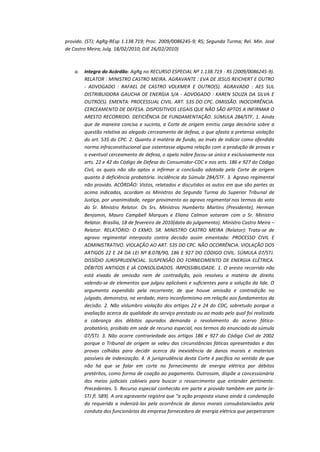 provido. (STJ; AgRg-REsp 1.138.719; Proc. 2009/0086245-9; RS; Segunda Turma; Rel. Min. José
de Castro Meira; Julg. 18/02/2010; DJE 26/02/2010)

a.

Integra do Acórdão: AgRg no RECURSO ESPECIAL Nº 1.138.719 - RS (2009/0086245-9).
RELATOR : MINISTRO CASTRO MEIRA. AGRAVANTE : EVA DE JESUS REICHERT E OUTRO
- ADVOGADO : RAFAEL DE CASTRO VOLKMER E OUTRO(S). AGRAVADO : AES SUL
DISTRIBUIDORA GAUCHA DE ENERGIA S/A - ADVOGADO : KAREN SOUZA DA SILVA E
OUTRO(S). EMENTA: PROCESSUAL CIVIL. ART. 535 DO CPC. OMISSÃO. INOCORRÊNCIA.
CERCEAMENTO DE DEFESA. DISPOSITIVOS LEGAIS QUE NÃO SÃO APTOS A INFIRMAR O
ARESTO RECORRIDO. DEFICIÊNCIA DE FUNDAMENTAÇÃO. SÚMULA 284/STF. 1. Ainda
que de maneira concisa e sucinta, a Corte de origem emitiu carga decisória sobre a
questão relativa ao alegado cerceamento de defesa, o que afasta a pretensa violação
do art. 535 do CPC. 2. Quanto à matéria de fundo, ao invés de indicar como ofendida
norma infraconstitucional que ostentasse alguma relação com a produção de provas e
o eventual cerceamento de defesa, o apelo nobre focou-se única e exclusivamente nos
arts. 22 e 42 do Código de Defesa do Consumidor-CDC e nos arts. 186 e 927 do Código
Civil, os quais não são aptos a infirmar a conclusão adotada pela Corte de origem
quanto à deficiência probatória. Incidência da Súmula 284/STF. 3. Agravo regimental
não provido. ACÓRDÃO: Vistos, relatados e discutidos os autos em que são partes as
acima indicadas, acordam os Ministros da Segunda Turma do Superior Tribunal de
Justiça, por unanimidade, negar provimento ao agravo regimental nos termos do voto
do Sr. Ministro Relator. Os Srs. Ministros Humberto Martins (Presidente), Herman
Benjamin, Mauro Campbell Marques e Eliana Calmon votaram com o Sr. Ministro
Relator. Brasília, 18 de fevereiro de 2010(data do julgamento). Ministro Castro Meira –
Relator. RELATÓRIO: O EXMO. SR. MINISTRO CASTRO MEIRA (Relator): Trata-se de
agravo regimental interposto contra decisão assim ementada: PROCESSO CIVIL E
ADMINISTRATIVO. VIOLAÇÃO AO ART. 535 DO CPC. NÃO OCORRÊNCIA. VIOLAÇÃO DOS
ARTIGOS 22 E 24 DA LEI Nº 8.078/90, 186 E 927 DO CÓDIGO CIVIL. SÚMULA 07/STJ.
DISSÍDIO JURISPRUDENCIAL. SUSPENSÃO DO FORNECIMENTO DE ENERGIA ELÉTRICA.
DÉBITOS ANTIGOS E JÁ CONSOLIDADOS. IMPOSSIBILIDADE. 1. O aresto recorrido não
está eivado de omissão nem de contradição, pois resolveu a matéria de direito
valendo-se de elementos que julgou aplicáveis e suficientes para a solução da lide. O
argumento expendido pela recorrente, de que houve omissão e contradição no
julgado, demonstra, na verdade, mero inconformismo em relação aos fundamentos da
decisão. 2. Não vislumbro violação dos artigos 22 e 24 do CDC, sobretudo porque a
avaliação acerca da qualidade do serviço prestado ou ao modo pelo qual foi realizada
a cobrança dos débitos apurados demanda o revolvimento do acervo fáticoprobatório, proibido em sede de recurso especial, nos termos do enunciado da súmula
07/STJ. 3. Não ocorre contrariedade aos artigos 186 e 927 do Código Civil de 2002
porque o Tribunal de origem se valeu das circunstâncias fáticas apresentadas e das
provas colhidas para decidir acerca da inexistência de danos morais e materiais
passíveis de indenização. 4. A jurisprudência desta Corte é pacífica no sentido de que
não há que se falar em corte no fornecimento de energia elétrica por débitos
pretéritos, como forma de coação ao pagamento. Outrossim, dispõe a concessionária
dos meios judiciais cabíveis para buscar o ressarcimento que entender pertinente.
Precedentes. 5. Recurso especial conhecido em parte e provido também em parte (eSTJ fl. 589). A ora agravante registra que "a ação proposta visava ainda à condenação
da requerida a indenizá-las pela ocorrência de danos morais consubstanciados pela
conduta dos funcionários da empresa fornecedora de energia elétrica que perpetraram

 