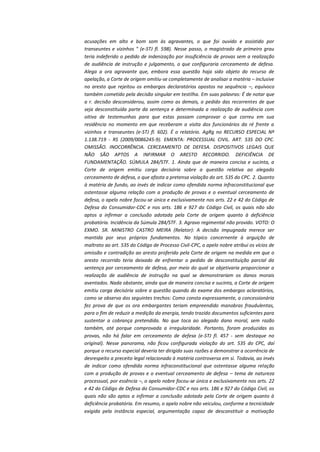 acusações em alto e bom som às agravantes, o que foi ouvido e assistido por
transeuntes e vizinhos " (e-STJ fl. 598). Nesse passo, o magistrado de primeiro grau
teria indeferido o pedido de indenização por insuficiência de provas sem a realização
de audiência de instrução e julgamento, o que configuraria cerceamento de defesa.
Alega a ora agravante que, embora essa questão haja sido objeto do recurso de
apelação, a Corte de origem omitiu-se completamente de analisar a matéria – inclusive
no aresto que rejeitou os embargos declaratórios opostos na sequência –, equívoco
também cometido pela decisão singular em testilha. Em suas palavras: É de notar que
a r. decisão desconsiderou, assim como as demais, o pedido das recorrentes de que
seja desconstituída parte da sentença e determinada a realização de audiência com
oitiva de testemunhas para que estas possam comprovar o que correu em sua
residência no momento em que receberam a visita dos funcionários da ré frente a
vizinhos e transeuntes (e-STJ fl. 602). É o relatório. AgRg no RECURSO ESPECIAL Nº
1.138.719 - RS (2009/0086245-9). EMENTA: PROCESSUAL CIVIL. ART. 535 DO CPC.
OMISSÃO. INOCORRÊNCIA. CERCEAMENTO DE DEFESA. DISPOSITIVOS LEGAIS QUE
NÃO SÃO APTOS A INFIRMAR O ARESTO RECORRIDO. DEFICIÊNCIA DE
FUNDAMENTAÇÃO. SÚMULA 284/STF. 1. Ainda que de maneira concisa e sucinta, a
Corte de origem emitiu carga decisória sobre a questão relativa ao alegado
cerceamento de defesa, o que afasta a pretensa violação do art. 535 do CPC. 2. Quanto
à matéria de fundo, ao invés de indicar como ofendida norma infraconstitucional que
ostentasse alguma relação com a produção de provas e o eventual cerceamento de
defesa, o apelo nobre focou-se única e exclusivamente nos arts. 22 e 42 do Código de
Defesa do Consumidor-CDC e nos arts. 186 e 927 do Código Civil, os quais não são
aptos a infirmar a conclusão adotada pela Corte de origem quanto à deficiência
probatória. Incidência da Súmula 284/STF. 3. Agravo regimental não provido. VOTO: O
EXMO. SR. MINISTRO CASTRO MEIRA (Relator): A decisão impugnada merece ser
mantida por seus próprios fundamentos. No tópico concernente à arguição de
maltrato ao art. 535 do Código de Processo Civil-CPC, o apelo nobre atribui os vícios de
omissão e contradição ao aresto proferido pela Corte de origem na medida em que o
aresto recorrido teria deixado de enfrentar o pedido de desconstituição parcial da
sentença por cerceamento de defesa, por meio do qual se objetivaria proporcionar a
realização de audiência de instrução na qual se demonstrariam os danos morais
aventados. Nada obstante, ainda que de maneira concisa e sucinta, a Corte de origem
emitiu carga decisória sobre a questão quando do exame dos embargos aclaratórios,
como se observa dos seguintes trechos: Como consta expressamente, a concessionária
fez prova de que os ora embargantes teriam empreendido manobras fraudulentas,
para o fim de reduzir a medição da energia, tendo trazido documentos suficientes para
sustentar a cobrança pretendida. No que toca ao alegado dano moral, sem razão
também, até porque comprovada a irregularidade. Portanto, foram produzidas as
provas, não há falar em cerceamento de defesa (e-STJ fl. 457 - sem destaque no
original). Nesse panorama, não ficou configurada violação do art. 535 do CPC, daí
porque o recurso especial deveria ter dirigido suas razões a demonstrar a ocorrência de
desrespeito a preceito legal relacionado à matéria controversa em si. Todavia, ao invés
de indicar como ofendida norma infraconstitucional que ostentasse alguma relação
com a produção de provas e o eventual cerceamento de defesa – tema de natureza
processual, por essência –, o apelo nobre focou-se única e exclusivamente nos arts. 22
e 42 do Código de Defesa do Consumidor-CDC e nos arts. 186 e 927 do Código Civil, os
quais não são aptos a infirmar a conclusão adotada pela Corte de origem quanto à
deficiência probatória. Em resumo, o apelo nobre não veiculou, conforme a tecnicidade
exigida pela instância especial, argumentação capaz de desconstituir a motivação

 