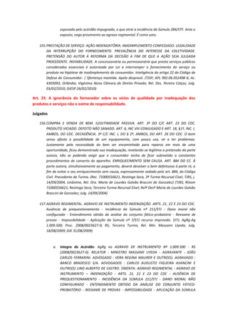 esposada pelo acórdão impugnado, o que atrai a incidência da Súmula 284/STF. Ante o
exposto, nego provimento ao agravo regimental. É como voto.
155. PRESTAÇÃO DE SERVIÇO. AÇÃO INDENIZATÔRIA. INADIMPLEMENTO CONFESSADO. LEGALIDADE
DA INTERRUPÇÃO DO FORNECIMENTO. PREVALÊNCIA DO INTERESSE DA COLETIVIDADE.
PRETENSÃO DO AUTOR À REFORMA DA DECISÃO A FIM DE QUE A AÇÃO SEJA JULGADA
PROCEDENTE. INVIABILIDADE. A concessionária ou permissionária que presta serviços públicos
considerados essenciais é autorizada por Lei a interromper o fornecimento do serviço ou
produto na hipótese de inadimplemento do consumidor. Inteligência do artigo 22 do Código de
Defesa do Consumidor. | Sfentença mantida. Apelo desprovií. (TJSP; APL 992.06.052498-6; Ac.
4303093; Orlândia; Vigésima Nona Câmara de Direito Privado; Rel. Des. Pereira Calças; Julg.
03/02/2010; DJESP 26/02/2010)

Art. 23. A ignorância do fornecedor sobre os vícios de qualidade por inadequação dos
produtos e serviços não o exime de responsabilidade.
Julgados
156. COMPRA E VENDA DE BEM. ILEGITIMIDADE PASSIVA. ART. 3º DO C/C ART. 23 DO CDC.
PRODUTO VICIADO. DEFEITO NÃO SANADO. ART. 6, INC VIII CONJUGADO E ART. 18, §1º, INC. I,
AMBOS, DO CDC. DECADÊNCIA. 3º C/C INC. I, DO § 2º, AMBOS, DO ART. 26 DO CDC. O bom
senso afasta a possibilidade de um equipamento, com pouco uso, vir a ter problemas.
Justamente pela necessidade do bem ser encaminhado para reparos em mais de uma
oportunidade, ficou demonstrada sua inadequação, revelando-se legítima a pretensão da parte
autora, não se podendo exigir que o consumidor tenha de ficar submetido a constantes
procedimentos de conserto do aparelho. ENRIQUECIMENTO SEM CAUSA. ART. 884 DO CC. À
parte autora, simultaneamente ao pagamento, deverá devolver o bem defeituoso à parte ré, a
fim de evitar o seu enriquecimento sem causa, expressamente vedado pelo art. 884, do Código
Civil. Precedente da Turma. (Rec. 71000556621, Restinga Seca, 3ª Turma Recursal Cível, TJRS, j.
14/09/2004, Unânime, Rel. Dra. Maria de Lourdes Galvão Braccini de Gonzalez) (TJRS; RInom
71000556621; Restinga Seca; Terceira Turma Recursal Cível; Relª Desª Maria de Lourdes Galvão
Braccini de Gonzalez; Julg. 14/09/2004)
157. AGRAVO REGIMENTAL. AGRAVO DE INSTRUMENTO INDENIZAÇÃO. ARTS. 21, 22 E 23 DO CDC.
Ausência de prequestionamento - Incidência da Súmula nº 211/STJ - Dano moral não
configurado - Entendimento obtido da análise do conjunto fático-probatório - Reexame de
provas - Impossibilidade - Aplicação da Súmula nº 7/STJ recurso improvido. (STJ; AgRg-Ag
1.009.500; Proc. 2008/0023627-0; RS; Terceira Turma; Rel. Min. Massami Uyeda; Julg.
18/08/2009; DJE 31/08/2009)

a.

Integra do Acórdão: AgRg no AGRAVO DE INSTRUMENTO Nº 1.009.500 - RS
(2008/0023627-0). RELATOR : MINISTRO MASSAMI UYEDA - AGRAVANTE : JOÃO
CARLOS FERRARINI. ADVOGADO : VERA REGINA MAURER E OUTRO(S). AGRAVADO :
BANCO BRADESCO S/A. ADVOGADOS : CARLOS AUGUSTO FIGUEIRA AVANCINI E
OUTRO(S) LINO ALBERTO DE CASTRO. EMENTA: AGRAVO REGIMENTAL - AGRAVO DE
INSTRUMENTO – INDENIZAÇÃO - ARTS. 21, 22 E 23 DO CDC - AUSÊNCIA DE
PREQUESTIONAMENTO - INCIDÊNCIA DA SÚMULA 211/STJ - DANO MORAL NÃO
CONFIGURADO - ENTENDIMENTO OBTIDO DA ANÁLISE DO CONJUNTO FÁTICOPROBATÓRIO - REEXAME DE PROVAS - IMPOSSIBILIDADE - APLICAÇÃO DA SÚMULA

 