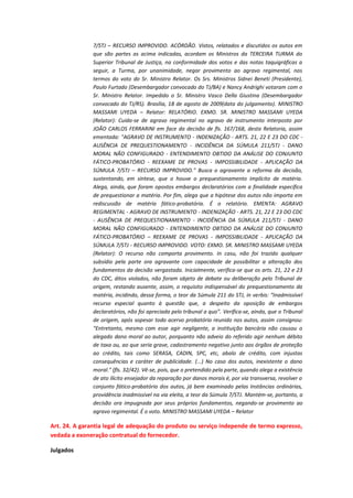 7/STJ – RECURSO IMPROVIDO. ACÓRDÃO. Vistos, relatados e discutidos os autos em
que são partes as acima indicadas, acordam os Ministros da TERCEIRA TURMA do
Superior Tribunal de Justiça, na conformidade dos votos e das notas taquigráficas a
seguir, a Turma, por unanimidade, negar provimento ao agravo regimental, nos
termos do voto do Sr. Ministro Relator. Os Srs. Ministros Sidnei Beneti (Presidente),
Paulo Furtado (Desembargador convocado do TJ/BA) e Nancy Andrighi votaram com o
Sr. Ministro Relator. Impedido o Sr. Ministro Vasco Della Giustina (Desembargador
convocado do TJ/RS). Brasília, 18 de agosto de 2009(data do julgamento). MINISTRO
MASSAMI UYEDA – Relator: RELATÓRIO. EXMO. SR. MINISTRO MASSAMI UYEDA
(Relator): Cuida-se de agravo regimental no agravo de instrumento interposto por
JOÃO CARLOS FERRARINI em face da decisão de fls. 167/168, desta Relatoria, assim
ementada: "AGRAVO DE INSTRUMENTO - INDENIZAÇÃO - ARTS. 21, 22 E 23 DO CDC AUSÊNCIA DE PREQUESTIONAMENTO - INCIDÊNCIA DA SÚMULA 211/STJ - DANO
MORAL NÃO CONFIGURADO - ENTENDIMENTO OBTIDO DA ANÁLISE DO CONJUNTO
FÁTICO-PROBATÓRIO - REEXAME DE PROVAS - IMPOSSIBILIDADE - APLICAÇÃO DA
SÚMULA 7/STJ – RECURSO IMPROVIDO." Busca o agravante a reforma da decisão,
sustentando, em síntese, que o houve o prequestionamento implícito de matéria.
Alega, ainda, que foram opostos embargos declaratórios com a finalidade específica
de prequestionar a matéria. Por fim, alega que a hipótese dos autos não importa em
rediscussão de matéria fático-probatória. É o relatório. EMENTA: AGRAVO
REGIMENTAL - AGRAVO DE INSTRUMENTO - INDENIZAÇÃO - ARTS. 21, 22 E 23 DO CDC
- AUSÊNCIA DE PREQUESTIONAMENTO - INCIDÊNCIA DA SÚMULA 211/STJ - DANO
MORAL NÃO CONFIGURADO - ENTENDIMENTO OBTIDO DA ANÁLISE DO CONJUNTO
FÁTICO-PROBATÓRIO – REEXAME DE PROVAS - IMPOSSIBILIDADE - APLICAÇÃO DA
SÚMULA 7/STJ - RECURSO IMPROVIDO. VOTO: EXMO. SR. MINISTRO MASSAMI UYEDA
(Relator): O recurso não comporta provimento. In casu, não foi trazido qualquer
subsídio pela parte ora agravante com capacidade de possibilitar a alteração dos
fundamentos da decisão vergastada. Inicialmente, verifica-se que os arts. 21, 22 e 23
do CDC, ditos violados, não foram objeto de debate ou deliberação pelo Tribunal de
origem, restando ausente, assim, o requisito indispensável do prequestionamento da
matéria, incidindo, dessa forma, o teor da Súmula 211 do STJ, in verbis: “Inadmissível
recurso especial quanto à questão que, a despeito da oposição de embargos
declaratórios, não foi apreciada pelo tribunal a quo”. Verifica-se, ainda, que o Tribunal
de origem, após sopesar todo acervo probatório reunido nos autos, assim consignou:
"Entretanto, mesmo com esse agir negligente, a instituição bancária não causou o
alegado dano moral ao autor, porquanto não adveio do referido agir nenhum débito
de taxa ou, ao que seria grave, cadastramento negativo junto aos órgãos de proteção
ao crédito, tais como SERASA, CADIN, SPC, etc, abalo de crédito, com injustas
consequências e caráter de publicidade. (...) No caso dos autos, inexistente o dano
moral." (fls. 32/42). Vê-se, pois, que o pretendido pela parte, quando alega a existência
de ato ilícito ensejador da reparação por danos morais é, por via transversa, revolver o
conjunto fático-probatório dos autos, já bem examinado pelas Instâncias ordinárias,
providência inadmissível na via eleita, a teor da Súmula 7/STJ. Mantém-se, portanto, a
decisão ora impugnada por seus próprios fundamentos, negando-se provimento ao
agravo regimental. É o voto. MINISTRO MASSAMI UYEDA – Relator

Art. 24. A garantia legal de adequação do produto ou serviço independe de termo expresso,
vedada a exoneração contratual do fornecedor.
Julgados

 
