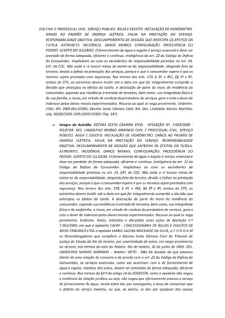 158. CIVIL E PROCESSUAL CIVIL. SERVIÇO PÚBLICO. ÁGUA E ESGOTO. INSTALAÇÃO DE HIDRÔMETRO.
DANOS AO PADRÃO DE ENERGIA ELÉTRICA. FALHA NA PRESTAÇÃO DO SERVIÇO.
RESPONSABILIDADE OBJETIVA. DESCUMPRIMENTO DE DECISÃO QUE ANTECIPA OS EFEITOS DA
TUTELA. ASTREINTES. INCIDÊNCIA. DANOS MORAIS. CONFIGURAÇÃO. PROCEDÊNCIA DO
PEDIDO. ACERTO DO JULGADO. O fornecimento de água e esgoto é serviço essencial e deve ser
prestado de forma adequada, eficiente e contínua. Inteligência do art. 22 do Código de Defesa
do Consumidor. Inaplicáveis ao caso as excludentes de responsabilidade previstas no art. 24,
§3º, do CDC. Não pode a ré buscar meios de eximir-se da responsabilidade, alegando fato de
terceiro, devido a falhas na prestação dos serviços, porque o que o consumidor espera é que os
mesmos sejam prestados com segurança. Nos termos dos arts. 273, § 3º, e 461, §§ 3º e 4º,
ambos do CPC, as astreintes devem incidir até a data em que for integralmente cumprida a
decisão que antecipou os efeitos da tutela. A destruição de parte do muro da residência do
consumidor, expondo sua residência à entrada de terceiros, bem como, sua integridade física e
de sua família, a riscos, em virtude de conduta da prestadora de serviços, gera a esta o dever de
indenizar pelos danos morais experimentados. Recurso ao qual se nega provimento. Unânime.
(TJRJ; APL 2009.001.07093; Décima Sexta Câmara Cível; Rel. Des. Lindolpho Morais Marinho;
Julg. 30/06/2009; DORJ 09/07/2009; Pág. 147)
a.

Integra do Acórdão: DÉCIMA SEXTA CÂMARA CÍVEL - APELAÇÃO Nº. 7.093/2009 RELATOR: DES. LINDOLPHO MORAIS MARINHO CIVIL E PROCESSUAL CIVIL. SERVIÇO
PÚBLICO. ÁGUA E ESGOTO. INSTALAÇÃO DE HIDRÔMETRO. DANOS AO PADRÃO DE
ENERGIA ELÉTRICA. FALHA NA PRESTAÇÃO DO SERVIÇO. RESPONSABILIDADE
OBJETIVA. DESCUMPRIMENTO DE DECISÃO QUE ANTECIPA OS EFEITOS DA TUTELA.
ASTREINTES. INCIDÊNCIA. DANOS MORAIS. CONFIGURAÇÃO. PROCEDÊNCIA DO
PEDIDO. ACERTO DO JULGADO. O fornecimento de água e esgoto é serviço essencial e
deve ser prestado de forma adequada, eficiente e contínua. Inteligência do art. 22 do
Código de Defesa do Consumidor. Inaplicáveis ao caso as excludentes de
responsabilidade previstas no art. 24, §3º, do CDC. Não pode a ré buscar meios de
eximir-se da responsabilidade, alegando fato de terceiro, devido a falhas na prestação
dos serviços, porque o que o consumidor espera é que os mesmos sejam prestados com
segurança. Nos termos dos arts. 273, § 3º, e 461, §§ 3º e 4º, ambos do CPC, as
astreintes devem incidir até a data em que for integralmente cumprida a decisão que
antecipou os efeitos da tutela. A destruição de parte do muro da residência do
consumidor, expondo sua residência à entrada de terceiros, bem como, sua integridade
física e de suafamília, a riscos, em virtude de conduta da prestadora de serviços, gera a
esta o dever de indenizar pelos danos morais experimentados. Recurso ao qual se nega
provimento. Unânime. Vistos, relatados e discutidos estes autos de Apelação n.º
7.093/2009, em que é apelante CAENF - CONCESSIONÁRIA DE ÁGUAS E ESGOTOS DE
NOVA FRIBURGO LTDA e apelada MARIA SALENA MACHADO DA SILVA, A C O R D A M
os Desembargadores que compõem a Décima Sexta Câmara Cível do Tribunal de
Justiça do Estado do Rio de Janeiro, por unanimidade de votos, em negar provimento
ao recurso, nos termos do voto do Relator. Rio de Janeiro, 30 de junho de 2009. DES.
LINDOLPHO MORAIS MARINHO – Relator: VOTO - Não há dúvidas de que estamos
diante de uma relação de consumo e de acordo com o art. 22 do Código de Defesa do
Consumidor, os serviços essenciais, como soe acontecer com o de fornecimento de
água e esgoto, hipótese dos autos, devem ser prestados de forma adequada, eficiente
e contínua. Nos termos do §3.º do artigo 14 do CODECON, como a apelante não negou
a existência da relação jurídica, ou seja, não negou que efetivamente prestou o serviço
de fornecimento de água, recaía sobre ela, por conseguinte, o ônus de comprovar que
o defeito do serviço inexistiu, ou que, se existiu, se deu por qualquer das causas

 