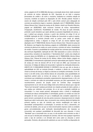 Júnior, julgado em 07.12.2000).Não discrepa a orientação desta Corte: Ação revisional
de contrato de mútuo. Aplicação do CDC. Figurando de um lado a empresa
fornecedora de crédito e de outro o mutuário, estabelece-se cristalina relação de
consumo, incidindo na espécie as disposições do CDC. Revisão judicial. Possível o
exame da relação contratual pelo CDC e pelo direito comum para adequação do
contrato aos parâmetros legais e razoáveis. (Apelação cível nº 70003818382, Décima
Oitava Câmara Cível, Tribunal de Justiça do RS, Relator: André Luiz Planella Villarinho,
julgado em 26/09/2002). Ação revisional. Contrato de mútuo. Improcedência.
Irresignação. Acolhimento. Possibilidade de revisão. Por força da ação intentada,
pretende a parte devedora que sejam aferidas as possíveis ilegalidades da avenca, o
que é cabível que perquira, inclusive, a partir das diretrizes do artigo 51 da Lei
8.078/90. Aplicação do CDC. O Código de Defesa do Consumidor se aplica à espécie,
considerando-se o contrato firmado entre as partes como sendo de adesão,
configurando-se, ainda, o disposto no artigo 3º, §2º, do mesmo diploma legal.
(Apelação cível nº 70004744538, Décima Terceira Câmara Cível, Tribunal de Justiça do
RS, Relatora: Laís Rogéria Alves Barbosa, julgado em 12/09/2002). Ação revisional de
contrato de abertura de credito em conta corrente e contrato de mútuo. Possibilidade
de revisão. É assente a possibilidade de revisão judicial dos contratos para expurgá-los
das eventuais ilegalidades. Aplicação do CDC. Não repassados os custos a terceiros a
pessoa física, tomadora de empréstimo é "destinatária final", sendo uma relação de
consumo típica (Lei 8078/90, art. 2). (Apelação cível nº 70000250506, Décima Oitava
Câmara Cível, Tribunal de Justiça do RS, Relator: Wilson Carlos Rodycz, julgado em
23/06/2000). O entendimento explicitado acima foi referendado pelo Superior Tribunal
de Justiça por meio da Súmula 297 de 14 de maio de 2004, cujo enunciado ora
transcrevo: O Código de Defesa do Consumidor é aplicável às instituições financeiras.
DIREITO DE O CONSUMIDOR REVISAR O CONTRATO Uma vez que não se discuta a
aplicabilidade do CDC ao contrato firmado, é evidente o direito de o consumidor
revisar os termos da avença, se ilegais ou abusivas as condições contratadas. O art. 6º,
inciso V, do CDC arrola, como direitos básicos do consumidor, duas possibilidades de
ingerência judicial sobre os termos da avença: (1) o de modificar as cláusulas
contratuais que estabeleçam prestações originariamente desproporcionais; e (2) o de
revisar o contrato em razão de onerosidade excessiva, por fato superveniente. Foi o
reconhecimento pioneiro da função social do contrato (hoje consagrado
expressamente no art. 421 do novo Código Civil) como limite aos abusos que o rigor do
“Pacta Sunt Servanda” acabava permitindo nas relações privadas de todo o gênero, e
que acabou por relativizar este princípio. De se ver que a proteção conferida ao
consumidor é a mais ampla possível, abrangendo tanto o direito à modificação
contratual por abuso contemporâneo à contratação, quanto o à revisão nos casos de
obrigação de trato sucessivo, em que a modificação das condições subjacentes ao
pacto tornem a prestação de uma das partes excessiva e desproporcional em relação
àquela que cabe à outra parte. Aqui, no presente caso, estamos diante de hipótese da
primeira espécie, ou seja, de contrato que merece modificação em razão de
abusividade contemporânea à contratação. O contrato em tela é, claramente, um
contrato de adesão, uma vez que se trata de formulário impresso onde as condições
gerais pré-estabelecidas pela instituição bancária/financeira são impostas ao
consumidor sem qualquer possibilidade de discussão das suas cláusulas. A única
“liberdade“ que o consumidor tem, no caso, é a de escolher entre contratar ou não. E
uma vez que se decida pela realização do contrato, não tem mais qualquer ingerência
sobre o tipo de contrato a ser firmado bem como sobre as cláusulas a serem
pactuadas. Portanto, são plenamente aplicáveis ao caso em testilha as disposições do

 