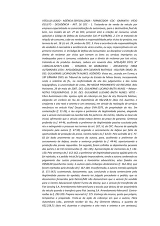 VEÍCULO USADO - AGÊNCIA ESPECIALIZADA - FORNECEDOR - CDC - GARANTIA - VÍCIO
OCULTO - DECADÊNCIA - ART. 26 CDC - 1. Tratando-se de venda de veículo por
empresa especializada na comercialização de automóveis, para o destinatário final do
bem, nos moldes do art. 2º do CDC, presente está a relação de consumo, sendo
aplicável o Código de Defesa do Consumidor (Lei nº 8.078/90). 2. Em se tratando de
relação de consumo, cabe ao vendedor a responsabilidade pelos vícios do produto, nos
termos do art. 18 c/c art. 24, ambos do CDC. 3. Para a ocorrência da responsabilização
do vendedor é necessária a existência de vícios ocultos, ou seja, imperceptíveis em um
primeiro momento. 4. O Código de Defesa do Consumidor, ao disciplinar a extinção do
direito de reclamar por vícios que tornam os bens ou serviços impróprios ou
inadequados para o consumo, estabelece que o direito de reclamar por tais vícios,
tratando-se de produtos duráveis, caduca em noventa dias. APELAÇÃO CÍVEL N°
1.0056.02.025971-1/001 - COMARCA DE BARBACENA - APELANTE(S): FIBRA
AUTOMOVEIS LTDA - APELADO(A)(S): ARY CLEMENTE MATHEUS - RELATOR: EXMO. SR.
DES. GUILHERME LUCIANO BAETA NUNES. ACÓRDÃO: Vistos etc., acorda, em Turma, a
18ª CÂMARA CÍVEL do Tribunal de Justiça do Estado de Minas Gerais, incorporando
neste o relatório de fls., na conformidade da ata dos julgamentos e das notas
taquigráficas, à unanimidade de votos, EM NEGAR PROVIMENTO AO RECURSO. Belo
Horizonte, 29 de maio de 2007. DES. GUILHERME LUCIANO BAETA NUNES – Relator:
NOTAS TAQUIGRÁFICAS. O SR. DES. GUILHERME LUCIANO BAETA NUNES: VOTO Fibra Automóveis Ltda. ajuizou ação de cobrança em face de Ary Clemente Mateus,
alegando ser credora do réu da importância de R$2.258,71 (dois mil, duzentos e
cinqüenta e oito reais e setenta e um centavos), em virtude da realização de serviços
mecânicos no veículo Fiat/ Ducato, placa GVH-2075, de propriedade do réu. Em
contestação (f. 21-26), o réu argüiu a preliminar de ilegitimidade passiva, alegando
que o veículo mencionado na exordial não lhe pertence. No mérito, rebateu as teses da
inicial, afirmando que o veículo ainda estava dentro do prazo de garantia. Sentença
proferida às f. 44-46, acolhendo a preliminar de ilegitimidade passiva suscitada pelo
réu e extinguindo o processo nos termos do art. 267, VI, do CPC. Recurso de apelação
interposto pela autora (f. 47-59) argüindo o cerceamento de defesa por falta de
oportunidade de produção de prova. Contra-razões às f. 63-67. Pelo acórdão de f. 7782 foi dado provimento ao recurso da autora, para, acolhendo a preliminar de
cerceamento de defesa, anular a sentença proferida às f. 44-46, oportunizando a
produção das provas requeridas. Em seguida, foram colhidos os depoimentos pessoais
das partes e de três testemunhas (f. 121-125). Apresentação de memoriais às f. 134150. Pela sentença de f. 152-162, a preliminar de ilegitimidade passiva agüida pelo réu
foi rejeitada, e o pedido inicial foi julgado improcedente, sendo a autora condenada ao
pagamento das custas processuais e honorários advocatícios, estes fixados em
R$500,00 (quinhentos reais). A autora opôs embargos declaratórios (f. 164-165), que
foram rejeitados pela decisão de f. 167-169. Inconformada, a autora interpôs apelação
(f. 171-147), sustentando, basicamente, que, concluindo a douta sentenciante pela
ilegitimidade passiva do apelado, deveria ter julgado procedente o pedido; que os
documentos fornecidos pelo Detran/MG não demonstram que o veículo foi vendido
para o Centro Educacional Infantil Turma da Disney; que o veículo foi transferido da
Fiat Leasing S.A. Arrendamento Mercantil para a escola; que deixou de ser proprietária
do veículo quando o transferiu para Fiat Leasing S.A. Arrendamento Mercantil. Contrarazões às f. 293-320. Preparo recursal à f. 175. Conheço do recurso, posto que próprio,
tempestivo e preparado. Trata-se de ação de cobrança em que a autora, Fibra
Automóveis Ltda., pretende receber do réu, Ary Clemente Mateus, a quantia de
R$2.258,71 (dois mil, duzentos e cinqüenta e oito reais e setenta e um centavos),

 