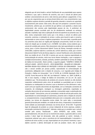 alegando que ele teria levado o veículo Fiat/Ducato de sua propriedade para reparos
mecânicos e que, após o término do conserto, saiu com o veículo da oficina para
verificar o funcionamento do carro e não retornou para efetuar o pagamento. O réu,
por sua vez, argumentou que os serviços foram feitos sem o seu consentimento e que
os defeitos surgiram durante o período de garantia, devendo o conserto ser suportado
exclusivamente pela autora. Data venia, não vejo com prosperar o presente recurso.
Inicialmente, saliento que, ao contrário do que afirma a ora apelante, a douta Juíza
sentenciante não concluiu pela ilegitimidade passiva do réu. A preliminar de
ilegitimidade passiva suscitada pelo réu foi devidamente analisada na sentença
atacada e rejeitada, haja vista a aplicação da teoria da aparência ao presente caso. De
fato, restou comprovado nestes autos que o réu deixou o veículo na oficina para
consertar, autorizou a realização do serviço e voltou para buscá-lo após o conserto,
apresentado-se como se fosse o legítimo proprietário. Por outro lado, a questão posta
nos presentes autos deve ser regida pela legislação consumerista, tendo em vista se
tratar de relação que se amolda à Lei n. 8.078/90. Com efeito, restou evidente que o
veículo foi vendido pela autora, Fibra Automóveis Ltda, loja especializada na venda de
carros, para o Centro Educacional Infantil Turma da Disney, transação ocorrida em
14.05.2001, conforme informa o contrato de f. 29-30. Salienta-se, ainda, que o Centro
Educacional Infantil Turma da Disney adquiriu o veículo Fiat/Ducato como destinatário
final, nos moldes do art. 2º do CDC. A autora, por sua vez, empresa especializada na
comercialização de veículos, retira seus lucros destas transações, o que a equipara à
condição de fornecedora, estando, portanto, também submetida às normas do Código
de Defesa do Consumidor. Neste sentido, o seguinte julgado: "COMPRA E VENDA DE
VEÍCULO USADO - DEFEITO OCULTO - VÍCIO REDIBITÓRIO - RELAÇÃO DE CONSUMO MATÉRIA REGIDA PELO CÓDIGO DE PROTEÇÃO E DEFESA DO CONSUMIDOR - Tendo
sido o veículo vendido por pessoa jurídica, especializada na comercialização de
automóveis, deflagrada está a relação de consumo, a ser regulada pelo Código de
Proteção e Defesa do Consumidor." (Lei nº 8.078, de 11.09.90) (Apelação Cível nº
115370, Turma Recursal do TJDF, Rel. Juiz Roberval C. Belinat. un., DJDF 11.08.99, p.
39). A esse respeito, o Código de Defesa do Consumidor, em seu art. 18, caput,
estabelece que: "Os fornecedores de produtos de consumo duráveis ou não duráveis
respondem solidariamente pelos vícios de qualidade ou quantidade que os tornem
impróprios ou inadequados ao consumo a que se destinam ou lhes diminuam o valor,
assim como por aqueles decorrentes da disparidade, com as indicações constantes do
recipiente, da embalagem, rotulagem ou mensagem publicitária, respeitadas as
variações decorrentes de sua natureza, podendo o consumidor exigir a substituição das
partes viciadas". Dessa forma, uma vez constatada a venda do veículo pela autora, loja
especializada na comercialização de automóveis, presente está a relação de consumo
e, conseqüentemente, a responsabilidade desta para com o comprador, pelos vícios do
produto, nos termos do dispositivo acima citado. Por outro lado, a mencionada
garantia fornecida pelo vendedor, em razão de tais vícios, é imperativa e incondicional,
sendo vedada sua exoneração contratual, nos termos do art. 24 do CDC: "A garantia
legal de adequação do produto ou serviço independe de termo expresso, vedada a
exoneração contratual do fornecedor". Ademais, ainda que se considere que o veículo
vendido pela autora, Fiat/Ducado - placa GVH2075, seja usado, tendo,
aproximadamente, três anos de uso no momento da compra, a garantia sobre os vícios
ocultos é dever legal do fornecedor, dela não podendo se eximir. Contudo, é
importante salientar que, para a ocorrência de tal responsabilização é necessária a
existência de vícios ocultos, ou seja, imperceptíveis em um primeiro momento, e que o
defeito acarrete a efetiva diminuição do valor do produto. Assim, não se pode

 