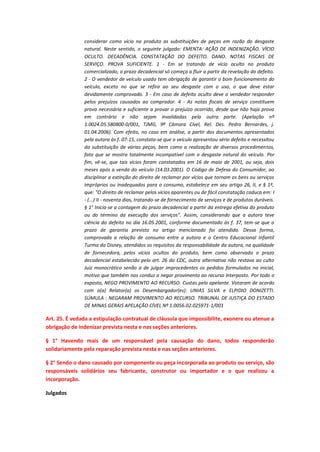 considerar como vício no produto as substituições de peças em razão do desgaste
natural. Neste sentido, o seguinte julgado: EMENTA: AÇÃO DE INDENIZAÇÃO. VÍCIO
OCULTO. DECADÊNCIA. CONSTATAÇÃO DO DEFEITO. DANO. NOTAS FISCAIS DE
SERVIÇO. PROVA SUFICIENTE. 1 - Em se tratando de vício oculto no produto
comercializado, o prazo decadencial só começa a fluir a partir da revelação do defeito.
2 - O vendedor de veículo usado tem obrigação de garantir o bom funcionamento do
veículo, exceto no que se refira ao seu desgaste com o uso, o que deve estar
devidamente comprovado. 3 - Em caso de defeito oculto deve o vendedor responder
pelos prejuízos causados ao comprador. 4 - As notas fiscais de serviço constituem
prova necessária e suficiente a provar o prejuízo ocorrido, desde que não haja prova
em contrário e não sejam invalidadas pela outra parte. (Apelação nº
1.0024.05.580800-0/001, TJMG, 9ª Câmara Cível, Rel. Des. Pedro Bernardes, j.
01.04.2006). Com efeito, no caso em análise, a partir dos documentos apresentados
pela autora às f. 07-15, constata-se que o veículo apresentou sério defeito e necessitou
da substituição de várias peças, bem como a realização de diversos procedimentos,
fato que se mostra totalmente incompatível com o desgaste natural do veículo. Por
fim, vê-se, que tais vícios foram constatados em 16 de maio de 2001, ou seja, dois
meses após a venda do veículo (14.03.2001). O Código de Defesa do Consumidor, ao
disciplinar a extinção do direito de reclamar por vícios que tornam os bens ou serviços
impróprios ou inadequados para o consumo, estabelece em seu artigo 26, II, e § 1º,
que: "O direito de reclamar pelos vícios aparentes ou de fácil constatação caduca em: I
- (...) II - noventa dias, tratando-se de fornecimento de serviços e de produtos duráveis.
§ 1° Inicia-se a contagem do prazo decadencial a partir da entrega efetiva do produto
ou do término da execução dos serviços". Assim, considerando que a autora teve
ciência do defeito no dia 16.05.2001, conforme documentado às f. 37, tem-se que o
prazo de garantia previsto no artigo mencionado foi atendido. Dessa forma,
comprovada a relação de consumo entre a autora e o Centro Educacional Infantil
Turma da Disney, atendidos os requisitos da responsabilidade da autora, na qualidade
de fornecedora, pelos vícios ocultos do produto, bem como observado o prazo
decadencial estabelecido pelo art. 26 do CDC, outra alternativa não restava ao culto
Juiz monocrático senão a de julgar improcedentes os pedidos formulados na inicial,
motivo que também nos conduz a negar provimento ao recurso interposto. Por todo o
exposto, NEGO PROVIMENTO AO RECURSO. Custas pelo apelante. Votaram de acordo
com o(a) Relator(a) os Desembargador(es): UNIAS SILVA e ELPIDIO DONIZETTI.
SÚMULA : NEGARAM PROVIMENTO AO RECURSO. TRIBUNAL DE JUSTIÇA DO ESTADO
DE MINAS GERAIS APELAÇÃO CÍVEL Nº 1.0056.02.025971-1/001

Art. 25. É vedada a estipulação contratual de cláusula que impossibilite, exonere ou atenue a
obrigação de indenizar prevista nesta e nas seções anteriores.
§ 1° Havendo mais de um responsável pela causação do dano, todos responderão
solidariamente pela reparação prevista nesta e nas seções anteriores.
§ 2° Sendo o dano causado por componente ou peça incorporada ao produto ou serviço, são
responsáveis solidários seu fabricante, construtor ou importador e o que realizou a
incorporação.
Julgados

 