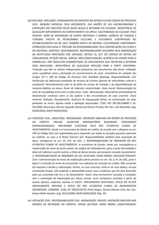 162. RECURSO. APELAÇÃO. ATENDIMENTO DO DISPOSTO NO ARTIGO 514 DO CÓDIGO DE PROCESSO
CIVIL. MENÇÃO EXPRESSA, PELA RECORRENTE, DAS RAZÕES DE SEU INCONFORMISMO E
EXPOSIÇÃO DOS MOTIVOS PELOS QUAIS BUSCA A REFORMA DO JULGADO. INEXISTÊNCIA DE
QUALQUER IMPEDIMENTO AO CONHECIMENTO DO APELO. ILEGITIMIDADE AD CAUSAM. PÓLO
PASSIVO. AÇÃO DE REPARAÇÃO DE DANOS MATERIAIS E MORAIS. AGÊNCIA DE VIAGENS E
TURISMO. PACOTE DE INTERCÂMBIO CULTURAL E ESTUDANTIL CONTRATADO NO
ESTABELECIMENTO DA RÉ, QUE TAMBÉM EMITIU OS RECIBOS. LEGITIMIDADE CONFIRMADA.
ATRIBUIÇÃO EXCLUSIVA A TERCEIRO DA RESPONSABILIDADE PELA CONTRATAÇÃO DO CURSO E
DO MATERIAL DIDÁTICO. DESCABIMENTO. RESPONSABILIDADE SOLIDÁRIA PELA INDENIZAÇÃO
DA DEFEITUOSA PRESTAÇÃO DOS SERVIÇOS. ARTIGO 25, §1º, DO CÓDIGO DE DEFESA DO
CONSUMIDOR. PETIÇÃO INICIAL. INÉPCIA. NÃO CONFIGURAÇÃO. AUSÊNCIA DE VERSÃO PARA O
VERNÁCULO, POR TRADUTOR JURAMENTADO, DE DOCUMENTOS QUE INSTRUEM A REFERIDA
PEÇA INAUGURAL. INEXISTÊNCIA DE QUALQUER PREJUÍZO PARA A PARTE CONTRÁRIA.
Tradução que não se mostra indispensável porquanto tais documentos não foram utilizados
como supedâneo para a formação do convencimento do Juízo. Inexistência de violação dos
artigos 157 e 283 do Código de Processo Civil. Nulidade afastada. Responsabilidade civil.
Verificação da defeituosa prestação de serviços de turismo (pacote de intercâmbio cultural e
estudantil). Reconhecimento pela ré da falha do serviço de traslado e da disponibilização do
material didático ao aluno. Dever de indenizar caracterizado. Dano moral. Demonstração do
nexo de causalidade entre este e o fato lesivo. Valor. Manutenção. Observância da finalidade de
desestimular condutas como as da espécie e das circunstâncias do caso concreto. Dano
material. Redução. Descabimento. Ausência de impugnação direta, na contestação, do valor
pleiteado na inicial. Agravo retido e apelação desprovidos. (TJSP; APL 991.09.078848-7; Ac.
4312268; Americana; Décima Segunda Câmara de Direito Privado; Rel. Des. José Reynaldo; Julg.
03/02/2010; DJESP 03/03/2010)
163. PROCESSO CIVIL. CADASTROS. INDENIZAÇÃO. INSCRIÇÃO INDEVIDA EM ÓRGÃO DE PROTEÇÃO

AO CRÉDITO. FRAUDE. QUANTUM INDENIZATÓRIO MAJORADO. HONORÁRIOS
REDIMENSIONADOS. PRELIMINAR SUSCITADA PELO RÉU ATLÂNTICO FUNDO DE
INVESTIMENTOS. Sendo a ré cessionária do direito de crédito, de acordo com o disposto no art.
294 do Código Civil, tem legitimidade para responder por todas as exceções pessoais oponíveis
ao cedente, no caso a ré Brasil Telecom S/A. Responsabilidade solidária pela reparação do
dano. Inteligência do art. 25, §1º, do CDC. 1. RESPONSABILIDADE DE INDENIZAR DO RÉU
ATLÂNTICO FUNDO DE INVESTIMENTOS. A ocorrência de fraude, tendo por conseqüência a
negativação do nome da parte autora nos órgãos de inadimplentes, gera à parte demandada o
dever de indenizar a parte autora, a título de danos morais, pelo prejuízo causado injustamente.
2. RESPONSABILIDADE DE INDENIZAR DA CDL AFASTADA. DANO MORAL DESCARACTERIZADO.
Com a demonstração do envio da notificação prévia prevista no art. 43, § 2º, do CDC, justa e
legal é a inclusão do nome do consumidor nos cadastros de restrição ao crédito. Não cumprido
tal requisito é devida a indenização. Porém, no caso concreto, trata-se de caso atípico, eis que
constatada fraude, não podendo a demandada prever que o endereço que lhe fora fornecido
pela sua associada não era o do demandante. Assim, deve permanecer excluída a anotação,
sem a cominação de indenização por danos morais. Juros moratórios contados a partir do
evento danoso, conforme Súmula nº 54/STJ. PRELIMINARES REJEITADAS. APELO DO AUTOR
PARCIALMENTE PROVIDO E APELO DO RÉU ATLÂNTICO FUNDO DE INVESIMENTOS
DESPROVIDO. UNÂNIME. (TJRS; AC 70032270779; Porto Alegre; Quinta Câmara Cível; Rel. Des.
Gelson Rolim Stocker; Julg. 16/12/2009; DJERS 06/01/2010; Pág. 33)
164. APELAÇÃO CÍVEL. RESPONSABILIDADE CIVIL. INDENIZAÇÃO. FRAUDE. INSCRIÇÃO INDEVIDA NOS

ÓRGÃOS DE RESTRIÇÃO AO CRÉDITO. DÍVIDA QUITADA. DANO MORAL CARACTERIZADO.

 