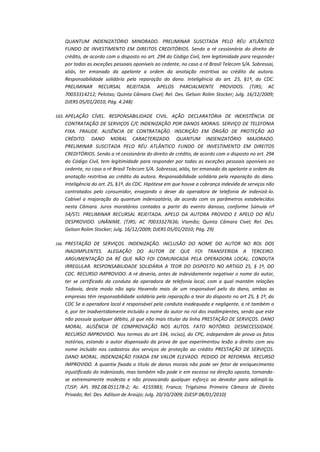 QUANTUM INDENIZATÓRIO MINORADO. PRELIMINAR SUSCITADA PELO RÉU ATLÂNTICO
FUNDO DE INVESTIMENTO EM DIREITOS CREDITÓRIOS. Sendo a ré cessionária do direito de
crédito, de acordo com o disposto no art. 294 do Código Civil, tem legitimidade para responder
por todas as exceções pessoais oponíveis ao cedente, no caso a ré Brasil Telecom S/A. Sobressai,
aliás, ter emanado da apelante a ordem da anotação restritiva ao crédito da autora.
Responsabilidade solidária pela reparação do dano. Inteligência do art. 25, §1º, do CDC.
PRELIMINAR RECURSAL REJEITADA. APELOS PARCIALMENTE PROVIDOS. (TJRS; AC
70033314212; Pelotas; Quinta Câmara Cível; Rel. Des. Gelson Rolim Stocker; Julg. 16/12/2009;
DJERS 05/01/2010; Pág. 4.248)
165. APELAÇÃO CÍVEL. RESPONSABILIDADE CIVIL. AÇÃO DECLARATÓRIA DE INEXISTÊNCIA DE

CONTRATAÇÃO DE SERVIÇOS C/C INDENIZAÇÃO POR DANOS MORAIS. SERVIÇO DE TELEFONIA
FIXA. FRAUDE. AUSÊNCIA DE CONTRATAÇÃO. INSCRIÇÃO EM ÓRGÃO DE PROTEÇÃO AO
CRÉDITO. DANO MORAL CARACTERIZADO. QUANTUM INDENIZATÓRIO MAJORADO.
PRELIMINAR SUSCITADA PELO RÉU ATLÂNTICO FUNDO DE INVESTIMENTO EM DIREITOS
CREDITÓRIOS. Sendo a ré cessionária do direito de crédito, de acordo com o disposto no art. 294
do Código Civil, tem legitimidade para responder por todas as exceções pessoais oponíveis ao
cedente, no caso a ré Brasil Telecom S/A. Sobressai, aliás, ter emanado da apelante a ordem da
anotação restritiva ao crédito da autora. Responsabilidade solidária pela reparação do dano.
Inteligência do art. 25, §1º, do CDC. Hipótese em que houve a cobrança indevida de serviços não
contratados pelo consumidor, ensejando o dever da operadora de telefonia de indenizá-lo.
Cabível a majoração do quantum indenizatório, de acordo com os parâmetros estabelecidos
nesta Câmara. Juros moratórios contados a partir do evento danoso, conforme Súmula nº
54/STJ. PRELIMINAR RECURSAL REJEITADA. APELO DA AUTORA PROVIDO E APELO DO RÉU
DESPROVIDO. UNÂNIME. (TJRS; AC 70033327636; Viamão; Quinta Câmara Cível; Rel. Des.
Gelson Rolim Stocker; Julg. 16/12/2009; DJERS 05/01/2010; Pág. 29)
166.

PRESTAÇÃO DE SERVIÇOS. INDENIZAÇÃO. INCLUSÃO DO NOME DO AUTOR NO ROL DOS
INADIMPLENTES. ALEGAÇÃO DO AUTOR DE QUE FOI TRANSFERIDA A TERCEIRO.
ARGUMENTAÇÃO DA RÉ QUE NÃO FOI COMUNICADA PELA OPERADORA LOCAL. CONDUTA
IRREGULAR. RESPONSABILIDADE SOLIDÁRIA A TEOR DO DISPOSTO NO ARTIGO 25, § 1º, DO
CDC. RECURSO IMPROVIDO. A ré deveria, antes de indevidamente negativar o nome do autor,
ter se certificado da conduta da operadora de telefonia local, com a qual mantém relações
Todavia, deste modo não agiu Havendo mais de um responsável pelo do dano, ambas as
empresas têm responsabilidade solidária pela reparação a teor do disposto no art 25, § 1º, do
CDC Se a operadora local é responsável pela conduta inadequada e negligente, a ré também o
é, por ter inadvertidamente incluído o nome do autor no rol dos inadimplentes, sendo que este
não possuía qualquer débito, já que não mais titular da linha PRESTAÇÃO DE SERVIÇOS. DANO
MORAL. AUSÊNCIA DE COMPROVAÇÃO NOS AUTOS. FATO NOTÓRIO. DESNECESSIDADE.
RECURSO IMPROVIDO. Nos termos do art 334, inciso), do CPC, independem de prova os fatos
notórios, estando o autor dispensado da prova de que experimentou lesão a direito com seu
nome incluído nos cadastros dos serviços de proteção ao crédito PRESTAÇÃO DE SERVIÇOS.
DANO MORAL. INDENIZAÇÃO FIXADA EM VALOR ELEVADO. PEDIDO DE REFORMA. RECURSO
IMPROVIDO. A quantia fixada o título de danos morais não pode ser fetor de enriquecimento
injustificado do indenizado, mas também não pode ir em excesso na direção oposta, tornandose extremamente modesta e não provocando qualquer esforço ao devedor para adimpli-la.
(TJSP; APL 992.08.051178-2; Ac. 4155983; Franca; Trigésima Primeira Câmara de Direito
Privado; Rel. Des. Adilson de Araújo; Julg. 20/10/2009; DJESP 08/01/2010)

 