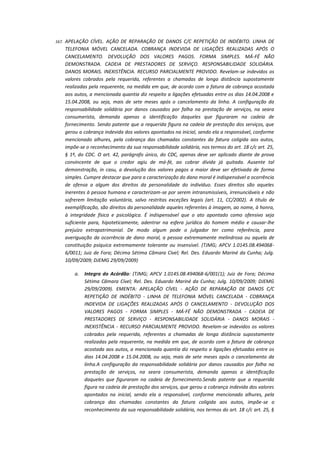 167.

APELAÇÃO CÍVEL. AÇÃO DE REPARAÇÃO DE DANOS C/C REPETIÇÃO DE INDÉBITO. LINHA DE
TELEFONIA MÓVEL CANCELADA. COBRANÇA INDEVIDA DE LIGAÇÕES REALIZADAS APÓS O
CANCELAMENTO. DEVOLUÇÃO DOS VALORES PAGOS. FORMA SIMPLES. MÁ-FÉ NÃO
DEMONSTRADA. CADEIA DE PRESTADORES DE SERVIÇO. RESPONSABILIDADE SOLIDÁRIA.
DANOS MORAIS. INEXISTÊNCIA. RECURSO PARCIALMENTE PROVIDO. Revelam-se indevidos os
valores cobrados pela requerida, referentes a chamadas de longa distância supostamente
realizadas pela requerente, na medida em que, de acordo com a fatura de cobrança acostada
aos autos, a mencionada quantia diz respeito a ligações efetuadas entre os dias 14.04.2008 e
15.04.2008, ou seja, mais de sete meses após o cancelamento da linha. A configuração da
responsabilidade solidária por danos causados por falha na prestação de serviços, na seara
consumerista, demanda apenas a identificação daqueles que figuraram na cadeia de
fornecimento. Sendo patente que a requerida figura na cadeia de prestação dos serviços, que
gerou a cobrança indevida dos valores apontados na inicial, sendo ela a responsável, conforme
mencionado alhures, pela cobrança das chamadas constantes da fatura coligida aos autos,
impõe-se o reconhecimento da sua responsabilidade solidária, nos termos do art. 18 c/c art. 25,
§ 1º, do CDC. O art. 42, parágrafo único, do CDC, apenas deve ser aplicado diante de prova
convincente de que o credor agiu de má-fé, ao cobrar dívida já quitada. Ausente tal
demonstração, in casu, a devolução dos valores pagos a maior deve ser efetivada de forma
simples. Cumpre destacar que para a caracterização do dano moral é indispensável a ocorrência
de ofensa a algum dos direitos da personalidade do indivíduo. Esses direitos são aqueles
inerentes à pessoa humana e caracterizam-se por serem intransmissíveis, irrenunciáveis e não
sofrerem limitação voluntária, salvo restritas exceções legais (art. 11, CC/2002). A título de
exemplificação, são direitos da personalidade aqueles referentes à imagem, ao nome, à honra,
à integridade física e psicológica. É indispensável que o ato apontado como ofensivo seja
suficiente para, hipoteticamente, adentrar na esfera jurídica do homem médio e causar-lhe
prejuízo extrapatrimonial. De modo algum pode o julgador ter como referência, para
averiguação da ocorrência de dano moral, a pessoa extremamente melindrosa ou aquela de
constituição psíquica extremamente tolerante ou insensível. (TJMG; APCV 1.0145.08.4940686/0011; Juiz de Fora; Décima Sétima Câmara Cível; Rel. Des. Eduardo Mariné da Cunha; Julg.
10/09/2009; DJEMG 29/09/2009)
a.

Integra do Acórdão: (TJMG; APCV 1.0145.08.494068-6/001(1); Juiz de Fora; Décima
Sétima Câmara Cível; Rel. Des. Eduardo Mariné da Cunha; Julg. 10/09/2009; DJEMG
29/09/2009). EMENTA: APELAÇÃO CÍVEL - AÇÃO DE REPARAÇÃO DE DANOS C/C
REPETIÇÃO DE INDÉBITO - LINHA DE TELEFONIA MÓVEL CANCELADA - COBRANÇA
INDEVIDA DE LIGAÇÕES REALIZADAS APÓS O CANCELAMENTO - DEVOLUÇÃO DOS
VALORES PAGOS - FORMA SIMPLES - MÁ-FÉ NÃO DEMONSTRADA - CADEIA DE
PRESTADORES DE SERVIÇO - RESPONSABILIDADE SOLIDÁRIA - DANOS MORAIS INEXISTÊNCIA - RECURSO PARCIALMENTE PROVIDO. Revelam-se indevidos os valores
cobrados pela requerida, referentes a chamadas de longa distância supostamente
realizadas pela requerente, na medida em que, de acordo com a fatura de cobrança
acostada aos autos, a mencionada quantia diz respeito a ligações efetuadas entre os
dias 14.04.2008 e 15.04.2008, ou seja, mais de sete meses após o cancelamento da
linha.A configuração da responsabilidade solidária por danos causados por falha na
prestação de serviços, na seara consumerista, demanda apenas a identificação
daqueles que figuraram na cadeia de fornecimento.Sendo patente que a requerida
figura na cadeia de prestação dos serviços, que gerou a cobrança indevida dos valores
apontados na inicial, sendo ela a responsável, conforme mencionado alhures, pela
cobrança das chamadas constantes da fatura coligida aos autos, impõe-se o
reconhecimento da sua responsabilidade solidária, nos termos do art. 18 c/c art. 25, §

 