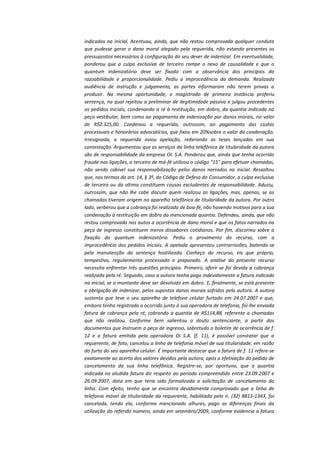 indicados na inicial. Acentuou, ainda, que não restou comprovada qualquer conduta
que pudesse gerar o dano moral alegado pela requerida, não estando presentes os
pressupostos necessários à configuração do seu dever de indenizar. Em eventualidade,
ponderou que a culpa exclusiva de terceiro rompe o nexo de causalidade e que o
quantum indenizatório deve ser fixado com a observância dos princípios da
razoabilidade e proporcionalidade. Pediu a improcedência da demanda. Realizada
audiência de instrução e julgamento, as partes informaram não terem provas a
produzir. Na mesma oportunidade, o magistrado de primeira instância proferiu
sentença, na qual rejeitou a preliminar de ilegitimidade passiva e julgou procedentes
os pedidos iniciais, condenando a ré à restituição, em dobro, da quantia indicada na
peça vestibular, bem como ao pagamento de indenização por danos morais, no valor
de R$2.325,00. Condenou a requerida, outrossim, ao pagamento das custas
processuais e honorários advocatícios, que fixou em 20%sobre o valor da condenação.
Irresignada, a requerida aviou apelação, reiterando as teses lançadas em sua
contestação. Argumentou que os serviços da linha telefônica de titularidade da autora
são de responsabilidade da empresa OI. S.A. Ponderou que, ainda que tenha ocorrido
fraude nas ligações, o terceiro de má-fé utilizou o código "15" para efetuar chamadas,
não sendo cabível sua responsabilização pelos danos narrados na inicial. Ressaltou
que, nos termos do art. 14, § 3º, do Código de Defesa do Consumidor, a culpa exclusiva
de terceiro ou da vítima constituem causas excludentes de responsabilidade. Aduziu,
outrossim, que não lhe cabe discutir quem realizou as ligações, mas, apenas, se as
chamadas tiveram origem no aparelho telefônico de titularidade da autora. Por outro
lado, verberou que a cobrança foi realizada de boa-fé, não havendo motivos para a sua
condenação à restituição em dobro da mencionada quantia. Defendeu, ainda, que não
restou comprovado nos autos a ocorrência de dano moral e que os fatos narrados na
peça de ingresso constituem meros dissabores cotidianos. Por fim, discorreu sobre a
fixação do quantum indenizatório. Pediu o provimento do recurso, com a
improcedência dos pedidos iniciais. A apelada apresentou contrarrazões, batendo-se
pela manutenção da sentença hostilizada. Conheço do recurso, eis que próprio,
tempestivo, regularmente processado e preparado. A análise do presente recurso
necessita enfrentar três questões principais. Primeiro, aferir se foi devida a cobrança
realizada pela ré. Segundo, caso a autora tenha pago indevidamente a fatura indicada
na inicial, se o montante deve ser devolvido em dobro. E, finalmente, se está presente
a obrigação de indenizar, pelos supostos danos morais sofridos pela autora. A autora
sustenta que teve o seu aparelho de telefone celular furtado em 24.07.2007 e que,
embora tenha registrado o ocorrido junto à sua operadora de telefonia, foi-lhe enviada
fatura de cobrança pela ré, cobrando a quantia de R$114,88, referente a chamadas
que não realizou. Conforme bem salientou o douto sentenciante, a partir dos
documentos que instruem a peça de ingresso, sobretudo o boletim de ocorrência de f.
12 e a fatura emitida pela operadora Oi S.A. (f. 11), é possível constatar que a
requerente, de fato, cancelou a linha de telefonia móvel de sua titularidade, em razão
do furto do seu aparelho celular. É importante destacar que a fatura de f. 11 refere-se
exatamente ao acerto dos valores devidos pela autora, após a efetivação do pedido de
cancelamento da sua linha telefônica. Registre-se, por oportuno, que a quantia
indicada na aludida fatura diz respeito ao período compreendido entre 23.09.2007 e
26.09.2007, data em que teria sido formalizada a solicitação de cancelamento da
linha. Com efeito, tenho que se encontra devidamente comprovado que a linha de
telefonia móvel de titularidade da requerente, habilitada pelo n. (32) 8813-1343, foi
cancelada, tendo ela, conforme mencionado alhures, pago as diferenças finais da
utilização do referido número, ainda em setembro/2009, conforme evidencia a fatura

 