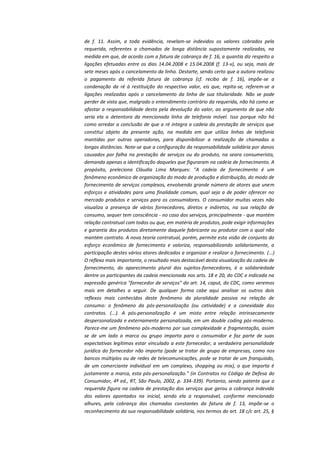 de f. 11. Assim, a toda evidência, revelam-se indevidos os valores cobrados pela
requerida, referentes a chamadas de longa distância supostamente realizadas, na
medida em que, de acordo com a fatura de cobrança de f. 16, a quantia diz respeito a
ligações efetuadas entre os dias 14.04.2008 e 15.04.2008 (f. 13-v), ou seja, mais de
sete meses após o cancelamento da linha. Destarte, sendo certo que a autora realizou
o pagamento da referida fatura de cobrança (cf. recibo de f. 16), impõe-se a
condenação da ré à restituição do respectivo valor, eis que, repita-se, referem-se a
ligações realizadas após o cancelamento da linha de sua titularidade. Não se pode
perder de vista que, malgrado o entendimento contrário da requerida, não há como se
afastar a responsabilidade desta pela devolução do valor, ao argumento de que não
seria ela a detentora da mencionada linha de telefonia móvel. Isso porque não há
como arredar a conclusão de que a ré integra a cadeia da prestação de serviços que
constitui objeto da presente ação, na medida em que utiliza linhas de telefonia
mantidas por outras operadoras, para disponibilizar a realização de chamadas a
longas distâncias. Note-se que a configuração da responsabilidade solidária por danos
causados por falha na prestação de serviços ou do produto, na seara consumerista,
demanda apenas a identificação daqueles que figuraram na cadeia de fornecimento. A
propósito, preleciona Cláudia Lima Marques: "A cadeia de fornecimento é um
fenômeno econômico de organização do modo de produção e distribuição, do modo de
fornecimento de serviços complexos, envolvendo grande número de atores que unem
esforços e atividades para uma finalidade comum, qual seja a de poder oferecer no
mercado produtos e serviços para os consumidores. O consumidor muitas vezes não
visualiza a presença de vários fornecedores, diretos e indiretos, na sua relação de
consumo, sequer tem consciência - no caso dos serviços, principalmente - que mantém
relação contratual com todos ou que, em matéria de produtos, pode exigir informações
e garantia dos produtos diretamente daquele fabricante ou produtor com o qual não
mantém contrato. A nova teoria contratual, porém, permite esta visão de conjunto do
esforço econômico de fornecimento e valoriza, responsabilizando solidariamente, a
participação destes vários atores dedicados a organizar e realizar o fornecimento. (...)
O reflexo mais importante, o resultado mais destacável desta visualização da cadeia de
fornecimento, do aparecimento plural dos sujeitos-fornecedores, é a solidariedade
dentre os participantes da cadeia mencionada nos arts. 18 e 20, do CDC e indicada na
expressão genérica "fornecedor de serviços" do art. 14, caput, do CDC, como veremos
mais em detalhes a seguir. De qualquer forma cabe aqui analisar os outros dois
reflexos mais conhecidos deste fenômeno da pluralidade passiva na relação de
consumo: o fenômeno da pós-personalização (ou catividade) e a conexidade dos
contratos. (...). A pós-personalização é um misto entre relação intrinsecamente
despersonalizada e externamente personalizada, em um double coding pós-moderno.
Parece-me um fenômeno pós-moderno por sua complexidade e fragmentação, assim
se de um lado a marca ou grupo importa para o consumidor e faz parte de suas
expectativas legítimas estar vinculado a este fornecedor, a verdadeira personalidade
jurídica do fornecedor não importa (pode se tratar de grupo de empresas, como nos
bancos múltiplos ou de redes de telecomunicações, pode se tratar de um franquiado,
de um comerciante individual em um complexo, shopping ou mix), o que importa é
justamente a marca, esta pós-personalização." (in Contratos no Código de Defesa do
Consumidor, 4ª ed., RT, São Paulo, 2002, p. 334-339). Portanto, sendo patente que a
requerida figura na cadeia de prestação dos serviços que gerou a cobrança indevida
dos valores apontados na inicial, sendo ela a responsável, conforme mencionado
alhures, pela cobrança das chamadas constantes da fatura de f. 13, impõe-se o
reconhecimento da sua responsabilidade solidária, nos termos do art. 18 c/c art. 25, §

 