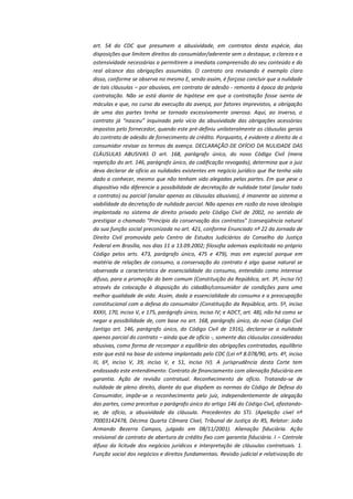 art. 54 do CDC que presumem a abusividade, em contratos desta espécie, das
disposições que limitem direitos do consumidor/aderente sem o destaque, a clareza e a
ostensividade necessárias a permitirem a imediata compreensão do seu conteúdo e do
real alcance das obrigações assumidas. O contrato ora revisando é exemplo claro
disso, conforme se observa no mesmo E, sendo assim, é forçoso concluir que a nulidade
de tais cláusulas – por abusivas, em contrato de adesão - remonta à época da própria
contratação. Não se está diante de hipótese em que a contratação fosse isenta de
máculas e que, no curso da execução da avença, por fatores imprevistos, a obrigação
de uma das partes tenha se tornado excessivamente onerosa. Aqui, ao inverso, o
contrato já “nasceu” inquinado pelo vício da abusividade das obrigações acessórias
impostas pelo fornecedor, quando este pré-definiu unilateralmente as cláusulas gerais
do contrato de adesão de fornecimento de crédito. Porquanto, é evidente o direito de o
consumidor revisar os termos da avença. DECLARAÇÃO DE OFÍCIO DA NULIDADE DAS
CLÁUSULAS ABUSIVAS O art. 168, parágrafo único, do novo Código Civil (mera
repetição do art. 146, parágrafo único, da codificação revogada), determina que o juiz
deva declarar de ofício as nulidades existentes em negócio jurídico que lhe tenha sido
dado a conhecer, mesmo que não tenham sido alegadas pelas partes. Em que pese o
dispositivo não diferencie a possibilidade de decretação de nulidade total (anular todo
o contrato) ou parcial (anular apenas as cláusulas abusivas), é imanente ao sistema a
viabilidade da decretação de nulidade parcial. Não apenas em razão da nova ideologia
implantada no sistema de direito privado pelo Código Civil de 2002, no sentido de
prestigiar o chamado “Princípio da conservação dos contratos” (conseqüência natural
da sua função social preconizada no art. 421, conforme Enunciado nº 22 da Jornada de
Direito Civil promovida pelo Centro de Estudos Judiciários do Conselho da Justiça
Federal em Brasília, nos dias 11 a 13.09.2002; filosofia ademais explicitada no próprio
Código pelos arts. 473, parágrafo único, 475 e 479), mas em especial porque em
matéria de relações de consumo, a conservação do contrato é algo quase natural se
observada a característica de essencialidade do consumo, entendido como interesse
difuso, para a promoção do bem comum (Constituição da República, art. 3º, inciso IV)
através da colocação à disposição do cidadão/consumidor de condições para uma
melhor qualidade de vida. Assim, dada a essencialidade do consumo e a preocupação
constitucional com a defesa do consumidor (Constituição da República, arts. 5º, inciso
XXXII, 170, inciso V, e 175, parágrafo único, inciso IV; e ADCT, art. 48), não há como se
negar a possibilidade de, com base no art. 168, parágrafo único, do novo Código Civil
(antigo art. 146, parágrafo único, do Código Civil de 1916), declarar-se a nulidade
apenas parcial do contrato – ainda que de ofício -, somente das cláusulas consideradas
abusivas, como forma de recompor o equilíbrio das obrigações contratadas, equilíbrio
este que está na base do sistema implantado pelo CDC (Lei nº 8.078/90, arts. 4º, inciso
III, 6º, inciso V, 39, inciso V, e 51, inciso IV). A jurisprudência desta Corte tem
endossado este entendimento: Contrato de financiamento com alienação fiduciária em
garantia. Ação de revisão contratual. Reconhecimento de ofício. Tratando-se de
nulidade de pleno direito, diante do que dispõem as normas do Código de Defesa do
Consumidor, impõe-se o reconhecimento pelo juiz, independentemente de alegação
das partes, como preceitua o parágrafo único do artigo 146 do Código Civil, afastandose, de ofício, a abusividade da cláusula. Precedentes do STJ. (Apelação cível nº
70003142478, Décima Quarta Câmara Cível, Tribunal de Justiça do RS, Relator: João
Armando Bezerra Campos, julgado em 08/11/2001). Alienação fiduciária. Ação
revisional de contrato de abertura de crédito fixo com garantia fiduciária. I – Controle
difuso da licitude dos negócios jurídicos e interpretação de cláusulas contratuais. 1.
Função social dos negócios e direitos fundamentais. Revisão judicial e relativização do

 