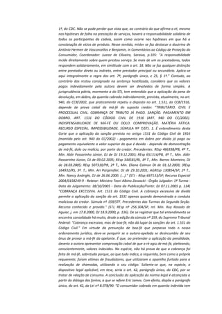 1º, do CDC. Não se pode perder que vista que, ao contrário do que afirma a ré, mesmo
nas hipóteses de falha na prestação de serviços, haverá a responsabilidade solidária de
todos os participantes da cadeia, assim como ocorre nas hipóteses em que há a
constatação de vícios de produto. Nesse sentido, mister se faz destacar a doutrina de
Antônio Hermen de Vasconcellos e Benjamin, in Comentários ao Código de Proteção do
Consumidor, Coordenador: Juarez de Oliveira, Saraiva, p.105: "A responsabilidade
incide direitamente sobre quem prestou serviço. Se mais de um os prestadores, todos
respondem solidariamente, em similitude com o art. 18. Não se faz qualquer distinção
entre prestador direto ou indireto, entre prestador principal ou secundário. Aplica-se
aqui integralmente a regra dos art. 7º, parágrafo único, e 25, § 1º." Contudo, ao
contrário dos restou consignado na sentença hostilizada, considero que os valores
pagos indevidamente pela autora devem ser devolvidos de forma simples. A
jurisprudência pátria, mormente a do STJ, tem entendido que a aplicação da pena de
devolução, em dobro, da quantia cobrada indevidamente, prevista, atualmente, no art.
940, do CCB/2002, que praticamente repetiu o disposto no art. 1.531, do CCB/1916,
depende de prova cabal da má-fé do suposto credor: "TRIBUTÁRIO. CIVIL E
PROCESSUAL CIVIL. COBRANÇA DE TRIBUTO JÁ PAGO. SANÇÃO. PAGAMENTO EM
DOBRO. ART. 1531 DO CÓDIGO CIVIL DE 1916 (ART. 940 DO CC/2002).
INDISPENSABILIDADE DE MÁ-FÉ OU DOLO. COMPROVAÇÃO. MATÉRIA FÁTICA.
RECURSO ESPECIAL. IMPOSSIBILIDADE. SÚMULA Nº 7/STJ. 1. É entendimento desta
Corte que a aplicação da sanção prevista no artigo 1531 do Código Civil de 1916
(mantida pelo art. 940 do CC/2002) - pagamento em dobro por dívida já paga ou
pagamento equivalente a valor superior do que é devido - depende da demonstração
de má-fé, dolo ou malícia, por parte do credor. Precedentes: REsp 466338/PB, 4ª T.,
Min. Aldir Passarinho Júnior, DJ de DJ 19.12.2003; REsp 651314/PB, 4ª T., Min. Aldir
Passarinho Júnior, DJ de 09.02.2005; REsp 344583/RJ, 4ª T., Min. Barros Monteiro, DJ
de 28.03.2005; REsp 507310/PR, 2ª T., Min. Eliana Calmon DJ de 01.12.2003; (REsp
164932/RS, 3ª. T., Min. Ari Pargendler, DJ de 29.10.2001; AGREsp 130854/SP, 2ª T.,
Min. Nancy Andrighi, DJ de 26.06.2000. (...)." (STJ - REsp 697133/SP; Recurso Especial
2004/0158249-9 - Relator: Ministro Teori Albino Zavascki - Órgão Julgador: 1ª Turma Data do Julgamento: 18/10/2005 - Data da Publicação/Fonte: DJ 07.11.2005 p. 114)
"COBRANÇA EXCESSIVA. Art. 1531 do Código Civil. A cobrança excessiva de dívida
permite a aplicação da sanção do art. 1531 apenas quando demonstrada a conduta
maliciosa do credor. Súmula nº 159/STF. Precedentes das Turmas da Segunda Seção.
Recurso conhecido e provido." (STJ, REsp nº 256.304/SP, rel. Min. Ruy Rosado de
Aguiar, j. em 17.8.2000, DJ 18.9.2000, p. 136). De se registrar que tal entendimento se
encontra consolidado há muito, desde a edição da súmula nº 159, do Supremo Tribunal
Federal: "Cobrança excessiva, mas de boa-fé, não dá lugar às sanções do art. 1.531 do
Código Civil." Em virtude da presunção de boa-fé que perpassa todo o nosso
ordenamento jurídico, deve-se perquirir se a autora-apelada se desincumbiu de seu
ônus de provar a má-fé da apelante. É que, ao pretender a aplicação da penalidade,
deveria a autora apresentar comprovação cabal de que a ré agiu de má-fé, pleiteando,
conscientemente, valores indevidos. Na espécie, não há prova de que a cobrança foi
feita de má-fé, sobretudo porque, ao que tudo indica, a requerida, bem como a própria
requerente, foram vítimas de fraudadores, que utilizaram o aparelho furtado para a
realização de chamadas, utilizando o seu código. Saliente-se que, na espécie, o
dispositivo legal aplicável, em tese, seria o art. 42, parágrafo único, do CDC, por se
tratar de relação de consumo. A conclusão da aplicação da norma legal é alcançada a
partir do diálogo das fontes, a que se refere Eric James. Com efeito, dispõe o parágrafo
único, do art. 42, da Lei nº 8.078/90: "O consumidor cobrado em quantia indevida tem

 