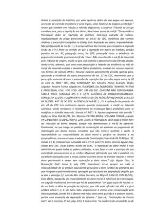 direito à repetição do indébito, por valor igual ao dobro do que pagou em excesso,
acrescido de correção monetária e juros legais, salvo hipótese de engano justificável."
Anoto que também em relação a referido dispositivo, o Superior Tribunal de Justiça
considera que, para a repetição em dobro, deve haver prova de má-fé: "Consumidor e
Processual. Ação de repetição de indébito. Cobrança indevida de valores.
Inaplicabilidade do prazo prescricional do art.27 do CDC. Incidência das normas
relativas a prescrição insculpidas no Código Civil. Repetição em dobro. Impossibilidade.
Não configuração de má-fé. (...) A jurisprudência das Turmas que compõem a Segunda
Seção do STJ é firme no sentido de que a repetição em dobro do indébito, sanção
prevista no art. 42, parágrafo único, do CDC, pressupõe tanto a existência de
pagamento indevido quanto a má-fé do credor. Não reconhecida a má-fé da recorrida
pelo Tribunal de origem, impõe-se que seja mantido o afastamento da referida sanção,
sendo certo, ademais, que uma nova perquirição a respeito da existência ou não de
má-fé da recorrida exigiria o reexame fático-probatório, inviável em recurso especial,
nos termos da Súmula 07/STJ. Recurso especial parcialmente provido apenas para,
afastando a incidência do prazo prescricional do art. 27 do CDC, determinar que a
prescrição somente alcance a pretensão de repetição das parcelas pagas antes de 20
de abril de 1985." (STJ, REsp 1032952/SP, Rel. Ministra Nancy Andrighi, Órgão
Julgador: Terceira Turma, julgado em 17/03/2009, DJe 26/03/2009) "ADMINISTRATIVO
E PROCESSUAL CIVIL. SFH. FCVS. ART. 535 DO CPC. OMISSÃO NÃO CONFIGURADA.
TABELA PRICE. SÚMULAS NºS 5 E 7/STJ. AUSÊNCIA DE PREQUESTIONAMENTO.
SÚMULA Nº 211/STJ. FUNDAMENTO INATACADO DO ACÓRDÃO RECORRIDO. SÚMULA
Nº 283/STF. ART. 42 DO CDC. AUSÊNCIA DE MÁ-FÉ. (...) 5. A aplicação do preceito do
art. 42 do CDC tem cabimento apenas quando comprovada a má-fé na indevida
cobrança, sendo necessário o revolvimento do arcabouço fático-probatório para se
modificar o acórdão recorrido. Súmula nº 7/STJ. 6. Agravo regimental não provido."
(AgRg no REsp 954.561/RS, Rel. Ministro CASTRO MEIRA, SEGUNDA TURMA, julgado
em 23/10/2007, DJ 08/11/2007 p. 222). Assim, a repetição do valor pago a maior deve
ser realizada de forma simples, porque não demonstrada a má-fé da apelante.
Finalmente, no que tange ao pedido de condenação da apelante ao pagamento de
indenização por danos morais, considero que não merece acolhida o apelo. A
reparabilidade ou ressarcibilidade do dano moral é pacífica na doutrina e na
jurisprudência, mormente após o advento da Constituição Federal de 05.10.88 (art. 5º,
incisos V e X), estando hoje sumulada sob o nº 37, pelo STJ. Como observa Aguiar Dias,
citado pelo Des. Oscar Gomes Nunes do TARS, "a reparação do dano moral é hoje
admitida em quase todos os países civilizados. A seu favor e com o prestígio de sua
autoridade pronunciaram-se os irmãos Mazeaud, afirmando que não é possível, em
sociedade avançada como a nossa, tolerar o contra-senso de mandar reparar o menor
dano patrimonial e deixar sem reparação o dano moral." (cfr. Aguiar Dias, 'A
Reparação Civil', tomo II, pág 737). Importante ter-se sempre em vista a
impossibilidade de se atribuir equivalente pecuniário a bem jurídico da grandeza dos
que integram o patrimônio moral, operação que resultaria em degradação daquilo que
se visa a proteger (cf. voto do Min. Athos Carneiro, no REsp nº 1.604-SP, RSTJ 33/521).
Caio Mário, apagando da ressarcibilidade do dano moral a influência da indenização,
na acepção tradicional, entende que há de preponderar "um jogo duplo de noções: ade um lado, a idéia de punição ao infrator, que não pode ofender em vão a esfera
jurídica alheia (...); b- de outro lado, proporcionar à vítima uma compensação pelo
dano suportado, pondo-lhe o ofensor nas mãos uma soma que não é o pretium doloris,
porém uma ensancha de reparação da afronta..." (aut cit., "Instituições de Direito
Civil", vol II, Forense, 7ª ed., pág. 235). E acrescenta: "na ausência de um padrão ou de

 