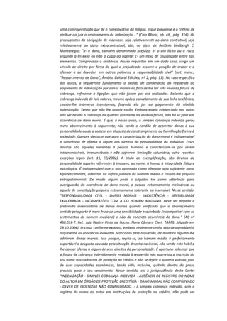 uma contraprestação que dê o correspectivo da mágoa, o que prevalece é o critério de
atribuir ao juiz o arbitramento da indenização..." (Caio Mário, ob. cit., pág. 316). Os
pressupostos da obrigação de indenizar, seja relativamente ao dano contratual, seja
relativamente ao dano extracontratual, são, no dizer de Antônio Lindbergh C.
Montenegro: "a- o dano, também denominado prejuízo; b- o ato ilícito ou o risco,
segundo a lei exija ou não a culpa do agente; c- um nexo de causalidade entre tais
elementos. Comprovada a existência desses requisitos em um dado caso, surge um
vínculo de direito por força do qual o prejudicado assume a posição de credor e o
ofensor a de devedor, em outras palavras, a responsabilidade civil" (aut. menc.,
"Ressarcimento de Dano", Âmbito Cultural Edições, nº 2, pág. 13). No caso específico
dos autos, a requerente fundamenta o pedido de condenação da requerida ao
pagamento de indenização por danos morais no fato de lhe ter sido enviada fatura de
cobrança, referente a ligações que não foram por ela realizadas. Salienta que a
cobrança indevida de tais valores, mesmo após o cancelamento de sua linha telefônica,
causou-lhe inúmeros transtornos, fazendo ela jus ao pagamento da aludida
indenização. Tenho que não lhe assiste razão. Embora esteja evidenciado nos autos
não ser devida a cobrança da quantia constante da aludida fatura, não há se falar em
ocorrência de dano moral. É que, a nosso aviso, a simples cobrança indevida gerou
mero aborrecimento à requerente, não tendo o condão de acarretar danos à sua
personalidade ou de a colocar em situação de constrangimento ou humilhação frente à
sociedade. Cumpre destacar que para a caracterização do dano moral é indispensável
a ocorrência de ofensa a algum dos direitos da personalidade do indivíduo. Esses
direitos são aqueles inerentes à pessoa humana e caracterizam-se por serem
intransmissíveis, irrenunciáveis e não sofrerem limitação voluntária, salvo restritas
exceções legais (art. 11, CC/2002). A título de exemplificação, são direitos da
personalidade aqueles referentes à imagem, ao nome, à honra, à integridade física e
psicológica. É indispensável que o ato apontado como ofensivo seja suficiente para,
hipoteticamente, adentrar na esfera jurídica do homem médio e causar-lhe prejuízo
extrapatrimonial. De modo algum pode o julgador ter como referência para
averiguação da ocorrência de dano moral, a pessoa extremamente melindrosa ou
aquela de constituição psíquica extremamente tolerante ou insensível. Nesse sentido:
"RESPONSABILIDADE CIVIL - DANOS MORAIS - INEXISTÊNCIA - SENSIBILIDADE
EXACERBADA - INCOMPATÍVEL COM A DO HOMEM MEDIANO. Deve ser negada a
pretensão indenizatória de danos morais quando verificado que o aborrecimento
sentido pela parte é mero fruto de uma sensibilidade exacerbada (incompatível com os
sentimentos do homem mediano) e não da concreta ocorrência do dano." (AC nº
458.018-7. Rel.: Juiz Walter Pinto da Rocha. Nona Câmara Cível. TAMG. Julgado em
29.10.2004). In casu, conforme exposto, embora realmente tenha sido desagradável à
requerente as cobranças indevidas praticadas pela requerida, de maneira alguma lhe
advieram danos morais. Isso porque, repita-se, ao homem médio é perfeitamente
suportável o desgosto causado pela situação descrita na inicial, não sendo esta hábil a
lhe causar ofensa a algum de seus direitos da personalidade. É oportuno salientar que
a fatura de cobrança indevidamente enviada à requerida não acarretou a inscrição do
seu nome nos cadastros de proteção ao crédito e não se refere a quantia vultosa, fora
de suas capacidades econômicas, tendo sido, inclusive, quitada dentro do prazo
previsto para o seu vencimento. Nesse sentido, eis a jurisprudência desta Corte:
"INDENIZAÇÃO - SIMPLES COBRANÇA INDEVIDA - AUSÊNCIA DE REGISTRO DO NOME
DO AUTOR EM ÓRGÃO DE PROTEÇÃO CREDITÍCIA - DANO MORAL NÃO COMPROVADO
- DEVER DE INDENIZAR NÃO CONFIGURADO. - A simples cobrança indevida, sem o
registro do nome do autor em instituições de proteção ao crédito, não pode ser

 