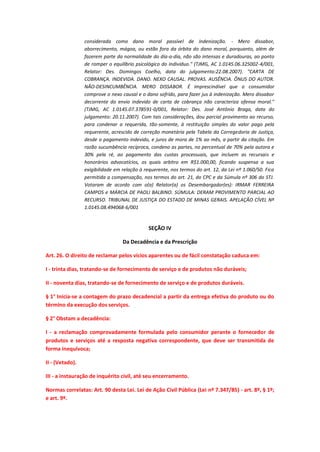 considerada como dano moral passível de indenização. - Mero dissabor,
aborrecimento, mágoa, ou estão fora da órbita do dano moral, porquanto, além de
fazerem parte da normalidade do dia-a-dia, não são intensas e duradouras, ao ponto
de romper o equilíbrio psicológico do indivíduo." (TJMG, AC 1.0145.06.325002-4/001,
Relator: Des. Domingos Coelho, data do julgamento:22.08.2007). "CARTA DE
COBRANÇA. INDEVIDA. DANO. NEXO CAUSAL. PROVAS. AUSÊNCIA. ÔNUS DO AUTOR.
NÃO-DESINCUMBÊNCIA. MERO DISSABOR. É imprescindível que o consumidor
comprove o nexo causal e o dano sofrido, para fazer jus à indenização. Mero dissabor
decorrente do envio indevido de carta de cobrança não caracteriza ofensa moral."
(TJMG, AC 1.0145.07.378591-0/001, Relator: Des. José Antônio Braga, data do
julgamento: 20.11.2007). Com tais considerações, dou parcial provimento ao recurso,
para condenar a requerida, tão-somente, à restituição simples do valor pago pela
requerente, acrescido de correção monetária pela Tabela da Corregedoria de Justiça,
desde o pagamento indevido, e juros de mora de 1% ao mês, a partir da citação. Em
razão sucumbência recíproca, condeno as partes, no percentual de 70% pela autora e
30% pela ré, ao pagamento das custas processuais, que incluem as recursais e
honorários advocatícios, os quais arbitro em R$1.000,00, ficando suspensa a sua
exigibilidade em relação à requerente, nos termos do art. 12, da Lei nº 1.060/50. Fica
permitida a compensação, nos termos do art. 21, do CPC e da Súmula nº 306 do STJ.
Votaram de acordo com o(a) Relator(a) os Desembargador(es): IRMAR FERREIRA
CAMPOS e MÁRCIA DE PAOLI BALBINO. SÚMULA: DERAM PROVIMENTO PARCIAL AO
RECURSO. TRIBUNAL DE JUSTIÇA DO ESTADO DE MINAS GERAIS. APELAÇÃO CÍVEL Nº
1.0145.08.494068-6/001

SEÇÃO IV
Da Decadência e da Prescrição
Art. 26. O direito de reclamar pelos vícios aparentes ou de fácil constatação caduca em:
I - trinta dias, tratando-se de fornecimento de serviço e de produtos não duráveis;
II - noventa dias, tratando-se de fornecimento de serviço e de produtos duráveis.
§ 1° Inicia-se a contagem do prazo decadencial a partir da entrega efetiva do produto ou do
término da execução dos serviços.
§ 2° Obstam a decadência:
I - a reclamação comprovadamente formulada pelo consumidor perante o fornecedor de
produtos e serviços até a resposta negativa correspondente, que deve ser transmitida de
forma inequívoca;
II - (Vetado).
III - a instauração de inquérito civil, até seu encerramento.
Normas correlatas: Art. 90 desta Lei. Lei de Ação Civil Pública (Lei nº 7.347/85) - art. 8º, § 1º;
e art. 9º.

 