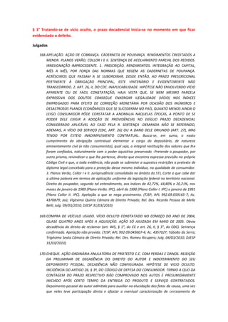 § 3° Tratando-se de vício oculto, o prazo decadencial inicia-se no momento em que ficar
evidenciado o defeito.
Julgados
168. APELAÇÃO. AÇÃO DE COBRANÇA. CADERNETA DE POUPANÇA. RENDIMENTOS CREDITADOS A
MENOR. PLANOS VERÃO, COLLOR I E II. SENTENÇA DE ACOLHIMENTO PARCIAL DOS PEDIDOS.
IRRESIGNAÇÃO IMPROCEDENTE. 1. PRESCRIÇÃO. RENDIMENTOS. INTEGRAÇÃO AO CAPITAL,
MÊS A MÊS, POR FORÇA DAS NORMAS QUE REGEM AS CADERNETAS DE POUPANÇA.
ACRÉSCIMOS QUE PASSAM A SE SUBORDINAR, DESDE ENTÃO, AO PRAZO PRESCRICIONAL
PERTINENTE À OBRIGAÇÃO PRINCIPAL, ESTE VINTENÁRIO E EVIDENTEMENTE NÃO
TRANSCORRIDO. 2. ART. 26, II, DO CDC. INAPLICABILIDADE. HIPÓTESE NÃO ENVOLVENDO VÍCIO
APARENTE OU DE FÁCIL CONSTATAÇÃO, HAJA VISTA QUE, SE NEM MESMO PARCELA
EXPRESSIVA DOS DOUTOS CONSEGUE ENXERGAR ILEGALIDADE (VÍCIO) NOS ÍNDICES
EMPREGADOS PARA EFEITO DE CORREÇÃO MONETÁRIA POR OCASIÃO DOS INÚMEROS E
DESASTROSOS PLANOS ECONÔMICOS QUE SE SUCEDERAM NO PAÍS, QUANTO MENOS AINDA O
LEIGO CONSUMIDOR PÔDE CONSTATAR A ANOMALIA NAQUELAS ÉPOCAS, A PONTO DE SE
PODER DELE EXIGIR A ADOÇÃO DE PROVIDÊNCIAS NO EXÍGUO PRAZO DECADENCIAL
CONSIDERADO APLICÁVEL AO CASO PELA R. SENTENÇA -DEMANDA NÃO SE REFERINDO,
ADEMAIS, A VÍCIO DO SERVIÇO (CDC, ART. 26) OU A DANO DELE ORIUNDO (ART. 27), MAS
TENDO POR ESTEIO INADIMPLEMENTO CONTRATUAL. Busca-se, em suma, o exato
cumprimento da obrigação contratual elementar a cargo do depositário, de natureza
eminentemente civil (e não consumerista), qual seja, a integral restituição dos valores que lhe
foram confiados, naturalmente com o poder aquisitivo preservado -Pretende o poupador, por
outro prisma, reivindicar o que lhe pertence, direito que encontra expressa previsão no próprio
Código Civil e que, a toda evidência, não pode se submeter a supostas restrições a pretexto de
diploma legal concebido para a proteção desse mesmo indivíduo, na qualidade de consumidor.
3. Planos Verão, Collor I e II. Jurisprudência consolidada no âmbito do STJ, Corte a que cabe dar
a última palavra em termos de aplicação uniforme da legislação federal no território nacional.
Direito do poupador, segundo tal entendimento, aos índices de 42,72%, 44,80% e 20,21%, nos
meses de janeiro de 1989 (Plano Verão. IPC), abril de 1990 (Plano Collor I. IPC) e janeiro de 1991
(Plano Collor II. IPC). Apelação a que se nega provimento. (TJSP; APL 992.09.059165-7; Ac.
4370879; Jaú; Vigésima Quinta Câmara de Direito Privado; Rel. Des. Ricardo Pessoa de Mello
Belli; Julg. 09/03/2010; DJESP 31/03/2010)
169. COMPRA DE VEÍCULO USADO. VÍCIO OCULTO CONSTATADO NO COMEÇO DO ANO DE 2004,
QUASE QUATRO ANOS APÓS A AQUISIÇÃO. AÇÃO SÓ AJUIZADA EM MAIO DE 2005. Obvia
decadência do direito de reclamar (art. 445, § 1", do CC e art. 26, II, § 3", do CDC). Sentença
confirmada. Apelação não provida. (TJSP; APL 992.09.043607-4; Ac. 4357027; Taboão da Serra;
Trigésima Sexta Câmara de Direito Privado; Rel. Des. Romeu Ricupero; Julg. 04/03/2010; DJESP
31/03/2010)
170. CHEQUE. AÇÃO ORDINÁRIA ANULATÓRIA DE PROTESTO C.C. COM PERDAS E DANOS. REJEIÇÃO
DA PRELIMINAR DE DECADÊNCIA DO DIREITO DO AUTOR E INDEFERIMENTO DO SEU
DEPOIMENTO PESSOAL. DECADÊNCIA NÃO CONFIGURADA. HIPÓTESE DE VICIO OCULTO.
INCIDÊNCIA DO ARTIGO 26, § 3º, DO CÓDIGO DE DEFESA DO CONSUMIDOR. TERMO A QUO DA
CONTAGEM DO PRAZO RESPECTIVO NÃO COMPROVADO NOS AUTOS E PRESUMIDAMENTE
INICIADO APÓS CERTO TEMPO DA ENTREGA DO PRODUTO E SERVIÇO CONTRATADOS.
Depoimento pessoal do autor admitido para auxiliar na elucidação dos fatos da causa, uma vez
que neles teve participação direta e afastar a eventual caracterização de cerceamento de

 