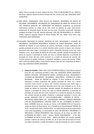 defesa. Recurso provido em parte. Maioria de votos. (TJSP; AI 990.09.308217-9; Ac. 4367517;
São Paulo; Vigésima Câmara de Direito Privado; Rel. Des. Correia Lima; Julg. 22/02/2010; DJESP
31/03/2010)
171. BEM MÓVEL. INDENIZAÇÃO. VÍCIO OCULTO NO PRODUTO. DECADÊNCIA DO DIREITO DE
RECLAMAR. INOCORRÊNCIA. RECLAMAÇÃO DO CONSUMIDOR NO PRAZO DO ARTIGO 26 DO
CDC. RESPOSTA NEGATIVA DO FORNECEDOR DO PRODUTO. Surgimento da pretensão
indenizatória prevista no artigo 18 do CDC. Início de fluência de prazo prescricional.
Ajuizamento de demanda depois do prazo de cinco anos. Prescrição reconhecida. Aplicação
analógica do artigo 27 do CDC. Recurso improvido. (TJSP; APL 992.06.067893-2; Ac. 4339287;
Santos; Trigésima Segunda Câmara de Direito Privado; Rel. Des. Walter Cesar Exner; Julg.
25/02/2010; DJESP 26/03/2010)
172. APELAÇÃO. PRESTAÇÃO DE CONTAS. INTERESSE DE AGIR. NECESSIDADE E UTILIDADE DO
PROVIMENTO. DECADÊNCIA. INEXISTÊNCIA. AUSÊNCIA DE CUNHO REVISIONAL. DEVER DE
PRESTAR AS CONTAS. A mera existência de extratos, destinados a simples conferência não
significa prestação de contas. Se o cliente mantinha conta corrente no banco, tem interesse
processual para deste exigir a prestação de contas. Inexistindo discussão acerca dos vícios
indicados no art. 26 do Código de Defesa do Consumidor, descabe argüição de decadência do
direito de requerer a prestação de contas com base no referido dispositivo. A pretensão de
prestação de contas não tem cunho revisional se a revisão de cláusulas do contrato não
constitui parcela do pedido. Preliminar e prejudicial rejeitadas e recurso não provido. (TJMG;
APCV 1.0271.05.038169-5/0011; Frutal; Décima Câmara Cível; Rel. Des. Gutemberg da Mota e
Silva; Julg. 02/03/2010; DJEMG 19/03/2010)

a.

Integra do Acórdão: (TJMG; APCV 1.0271.05.038169-5/001(1); Frutal; Décima Câmara
Cível; Rel. Des. Gutemberg da Mota e Silva; Julg. 02/03/2010; DJEMG 19/03/2010).
EMENTA: APELAÇÃO - PRESTAÇÃO DE CONTAS - INTERESSE DE AGIR - NECESSIDADE E
UTILIDADE DO PROVIMENTO - DECADÊNCIA - INEXISTÊNCIA - AUSÊNCIA DE CUNHO
REVISIONAL - DEVER DE PRESTAR AS CONTAS. A mera existência de extratos,
destinados a simples conferência não significa prestação de contas. Se o cliente
mantinha conta corrente no banco, tem interesse processual para deste exigir a
prestação de contas. Inexistindo discussão acerca dos vícios indicados no art. 26 do
Código de Defesa do Consumidor, descabe argüição de decadência do direito de
requerer a prestação de contas com base no referido dispositivo. A pretensão de
prestação de contas não tem cunho revisional se a revisão de cláusulas do contrato
não constitui parcela do pedido. Preliminar e prejudicial rejeitadas e recurso não
provido. APELAÇÃO CÍVEL N° 1.0271.05.038169-5/001 - COMARCA DE FRUTAL APELANTE(S): BANCO BRASIL S/A - APELADO(A)(S): FERREIRA E FONSECA FRONTEIRA
LTDA ME (MICROEMPRESA) - RELATOR: EXMO. SR. DES. GUTEMBERG DA MOTA E
SILVA. ACÓRDÃO: Vistos etc., acorda, em Turma, a 10ª CÂMARA CÍVEL do Tribunal de
Justiça do Estado de Minas Gerais, sob a Presidência do Desembargador PEREIRA DA
SILVA , incorporando neste o relatório de fls., na conformidade da ata dos julgamentos
e das notas taquigráficas, à unanimidade de votos, EM REJEITAR A PRELIMINAR E A
PREJUDICIAL E NEGAR PROVIMENTO. Belo Horizonte, 02 de março de 2010. DES.
GUTEMBERG DA MOTA E SILVA – Relator: NOTAS TAQUIGRÁFICAS - O SR. DES.
GUTEMBERG DA MOTA E SILVA: VOTO - BANCO DO BRASIL S.A. interpôs apelação
pedindo a reforma da sentença do MM. Juiz da 1ª Vara Cível da Comarca de Frutal,
que julgou procedente o pedido formulado na ação de prestação de contas proposta

 