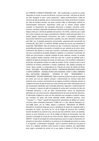 por FERREIRA E FONSECA FRONTEIRA LTDA. - ME, condenando-o a prestar as contas
requeridas na inicial, no prazo de 48 horas, na forma mercantil, "sob pena de não lhe
ser lícito impugnar as que o autor apresentar". Argüiu preliminarmente a falta de
interesse de agir do apelado, pois os esclarecimentos que requer já lhe foram enviados,
por meio de extratos mensais, nos quais constam todas as informações relativas às
movimentações financeiras. Argumentou ainda que os clientes sempre podem
consultar os lançamentos das operações financeiras a qualquer momento, sendo,
inclusive, colocada à disposição atendimento eletrônico para facilitação das consultas.
Alegou ainda que o direito do apelado está precluso. No mérito, sustentou que a ação
tem cunho revisional, que exige o procedimento ordinário, razão pela qual deve ser o
pedido julgado improcedente. Acrescentou que junto à contestação, apresentou
documentos referentes ao que pretende o apelado, mas estes não foram considerados
pelo MM. Juiz. O apelado apresentou contrarrazões, pugnando pela manutenção da
sentença (fls. 202 a 207). É o relatório. DECIDO. Conheço do recurso, pois tempestivo e
preparado. PRELIMINAR. Falta de interesse de agir. A preliminar improcede. A tutela
pretendida pelo apelado é necessária, na medida em que, valendo-se de outros meios,
certamente não obteria as contas que somente a instituição credora pode prestar, e
útil, pois a procedência do pedido obrigará o apelante a se submeter à pretensão, de
modo que está presente a referida condição da ação. Ademais, inexiste, na petição
inicial, qualquer pedido revisional, ainda que seja este o intuito do apelado após o
desfecho da ação de prestação de contas, de modo que o rito escolhido é adequado à
pretensão, não podendo resultar em tutela de revisão. Por fim, ressalta-se que a mera
existência de extratos, destinados a simples conferência, não significa prestação de
contas. Nesse sentido é a jurisprudência do Tribunal de Justiça do Estado de Minas
Gerais: "APELAÇÃO - PRESTAÇÃO DE CONTAS - CONTRATOS BANCÁRIOS VINCULADOS
À CONTA-CORRENTE - DÚVIDAS ACERCA DOS ENCARGOS, TAXAS E JUROS COBRADOS
PELA INSTITUIÇÃO FINANCEIRA - INTERESSE DE AGIR - TRANSPARÊNCIA E
INFORMAÇÃO - RECURSO IMPROVIDO. Dada à natureza jurídica da ação de prestação
de contas, que tem por objetivo alcançar a determinação de eventual saldo final
existente entre as partes contratantes de um negócio econômico celebrado, denota-se
o legítimo interesse de agir do titular de conta-corrente, para obter informações acerca
dos lançamentos efetivados pela instituição financeira. Seguindo a uniformização do
STJ, é possível o manejo de ação de prestação de contas pelo correntista em face da
instituição financeira, a fim de obter esclarecimentos acerca de lançamentos
efetivados em sua conta-corrente, independentemente do envio de extratos bancários.
A informação configura-se como um dos substratos que compõem os deveres anexos
aos contratos em geral, não sendo admitido simples referência genérica, como
""encargos"" e ""taxas"" quando de lançamentos automáticos de débitos em contascorrentes, pelas instituições financeiras" (TJMG, Rel. o e. Des. Marcelo Rodrigues, d.j.
14-5-2008, fonte: site do TJMG). Rejeito a preliminar. PREJUDICIAL DE MÉRITO.
Decadência. O apelante alega que houve a decadência do direito de o apelado exigir a
prestação de contas, nos termo do art. 26 do Código de Processo Civil. Contudo,
inexiste decadência no presente caso, uma vez que não pretende o autor, ora apelado,
discutir os vícios indicados no art. 26 do Código de Defesa do Consumidor, mas tão
somente a prestação de contas de sua conta-corrente. Rejeito a prejudicial de mérito.
MÉRITO - A ação de prestação de contas proposta por quem as exige se desenvolve em
princípio em duas fases, decidindo-se na primeira se há obrigação de prestar as contas
e, na segunda - se declarada a obrigação - qual é o quantum devido por uma parte à
outra. Se o apelado mantinha conta corrente no banco apelante, tem legitimidade
para exigir a prestação de contas. Eis o que dispõe a Súmula nº 259 do Superior

 