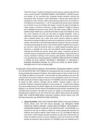 Tribunal de Justiça: "A ação de prestação de contas pode ser proposta pelo titular de
conta corrente bancária" THEOTONIO NEGRÃO e JOSÉ ROBERTO F. GOUVÊA invocam
esta decisão: a) "Ao correntista que, recebendo extratos bancários, discorde dos
lançamentos deles constantes, assiste legitimidade e interesse para ajuizar ação de
prestação de contas visando a obter pronunciamento judicial acerca da correção ou
incorreção de tais lançamentos" (...) b) "A circunstância de extratos serem remetidos
ao correntista ou por ele extraídos não impede o manejo da ação de prestação de
contas, porque os extratos se destinam a simples conferência" (Código de Processo
Civil e legislação processual em vigor, 40ª ed., São Paulo: Saraiva, 2008, p. 1.010). O
apelante alega também que a pretensão formulada na ação de prestação de contas
tem cunho revisional, de modo que não pode ser julgada procedente. Como já
explicitado, o pedido é apenas de prestação de contas, não de revisão dos contratos,
não se podendo afirmar que a ação tenha cunho revisional. Caberá ao apelante
demonstrar a evolução do débito de acordo com os parâmetros contratuais. Em outras
palavras, não havendo o autor formulado pedido de revisão de cláusulas contratuais,
mas apenas de prestação de contas, e não se desincumbindo o apelante de comprovar
que não tem o dever de prestá-las, deve ser o pedido julgado procedente, para se
determinar a prestação das contas, dele não podendo resultar qualquer forma de
alteração das cláusulas do contrato. Diante disso, rejeito a preliminar de falta de
interesse de agir e a prejudicial de mérito, relativa à decadência, e nego provimento ao
recurso, mantendo a sentença. Custas recursais, pelo apelante. Votaram de acordo
com o(a) Relator(a) os Desembargador(es): ALBERTO ALUÍZIO PACHECO DE ANDRADE
e PEREIRA DA SILVA. SÚMULA: REJEITARAM A PRELIMINAR E A PREJUDICIAL E
NEGARAM PROVIMENTO.TRIBUNAL DE JUSTIÇA DO ESTADO DE MINAS GERAIS APELAÇÃO CÍVEL Nº 1.0271.05.038169-5/001
173. APELAÇÃO. PULSOS ALÉM DA FRANQUIA. DETALHAMENTO. EXIGIBILIDADE SOMENTE A PARTIR
DE 1º DE AGOSTO DE 2007. VOTO VENCIDO. Se a discussão da lide não se embasa no defeito do
serviço prestado pela operadora de telefonia, não se aplica à espécie a regra contida no art. 26,
II do Código de Defesa do Consumidor. A discriminação de pulsos excedentes por parte das
concessionárias de serviço de telefonia somente se tornou obrigatória a partir de 1º de janeiro
de 2006, quando da entrada em vigor do Decreto nº 4.733/2003, prazo esse ampliado para 1º
de agosto de 2007, conforme resolução 432 da ANATEL, mediante pedido e ônus do
consumidor. Preliminar e prejudicial rejeitadas e recurso provido. Vv. : O contrato de prestação
de serviço de telefonia fixa é de adesão, redigido sob as normas disciplinadoras dos serviços de
telefonia, e, em havendo omissão relativa à possibilidade da discriminação e detalhamento dos
chamados pulsos excedentes, não pode esse serviço ser negado ao consumidor porque essa
limitação feriria o disposto no art. 54, § 4º do CDC. (des. Alberto aluízio pacheco de andrade).
(TJMG; APCV 1.0105.06.198991-6/0011; Governador Valadares; Décima Câmara Cível; Relª
Desª Electra Benevides; Julg. 09/02/2010; DJEMG 19/03/2010)
a.

Integra do Acórdão: (TJMG; APCV 1.0105.06.198991-6/001(1); Governador Valadares;
Décima Câmara Cível; Relª Desª Electra Benevides; Julg. 09/02/2010; DJEMG
19/03/2010). EMENTA: APELAÇÃO - PULSOS ALÉM DA FRANQUIA - DETALHAMENTO EXIGIBILIDADE SOMENTE A PARTIR DE 1º DE AGOSTO DE 2007 - VOTO VENCIDO. Se a
discussão da lide não se embasa no defeito do serviço prestado pela operadora de
telefonia, não se aplica à espécie a regra contida no art. 26, II do Código de Defesa do
Consumidor. A discriminação de pulsos excedentes por parte das concessionárias de
serviço de telefonia somente se tornou obrigatória a partir de 1º de janeiro de 2006,
quando da entrada em vigor do Decreto nº 4.733/2003, prazo esse ampliado para 1º

 