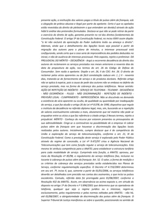 presente ação, a restituição dos valores pagos a título de pulsos além da franquia, sob
a alegação de prática abusiva e ilegal por parte da apelante. Certo é que os apelados
estão revestidos do direito de pleitearem o que entendem ser devido2 através de ação
hábil à análise das pretensões formuladas. Destaca-se que não se pode retirar da parte
o exercício do direito de ação, garantia presente no rol dos direitos fundamentais da
Constituição Federal. O artigo 5º da Constituição Federal, no inciso XXXV assim dispõe:
"a lei não excluirá da apreciação do Poder Judiciário lesão ou ameaça a direito".
Ademais, ainda que o detalhamento das ligações locais seja possível a partir da
migração dos autores para o plano de minutos, o interesse processual está
configurando, sendo certo que o caso seria de improcedência dos pedidos deduzidos na
inicial, e não de ausência de interesse processual. Pelo exposto, rejeito a preliminar. DA
PREJUDICIAL DO MÉRITO – DECADÊNCIA - Argúi a recorrente decadência do direito dos
autores de reclamarem os serviços prestados nos meses anteriores a noventa dias da
data da propositura da ação, nos termos do art. 26 do Código de Defesa do
Consumidor. Sem razão a apelante. Dispõe o art. 26, II do CDC: Art. 26. O direito de
reclamar pelos vícios aparentes ou de fácil constatação caduca em: (...) II - noventa
dias, tratando-se de fornecimento de serviço e de produtos duráveis. Referido artigo
não se aplica à espécie, pois a causa de pedir dos autores não se embasa no defeito do
serviço prestado, mas na forma de cobrança dos pulsos telefônicos. Nesse sentido:
AÇÃO DE REPETIÇÃO DE INDÉBITO - SERVIÇO DE TELEFONIA - TELEMAR - DECADÊNCIA
- NÃO OCORRÊNCIA - PULSO - NÃO DISCRIMINAÇÃO - REPETIÇÃO DE INDÉBITO PREVISÃO LEGAL - CUMPRIMENTO - IMPROCEDÊNCIA. Não se discutindo na demanda
a existência de vício aparente ou oculto, de qualidade ou quantidade por inadequação
do serviço, a que faz alusão o artigo 26 da Lei nº 8.078, de 1990, dispositivo que regula
o instituto da decadência no referido diploma legal, mas, sim, buscando-se a repetição
de valores eventualmente cobrados a mais, obviamente que tal matéria não pode se
enquadrar entre os vícios a que faz referência o citado artigo.3 Nesses termos, rejeito a
prejudicial. MÉRITO - Conheço do recurso por estarem presentes os pressupostos de
sua admissibilidade. Cinge-se a controvérsia na possibilidade de a empresa ré cobrar
pulsos além da franquia sem que houvesse a discriminação das ligações locais
realizadas pelos autores. Inicialmente, cumpre destacar que é de competência da
União a exploração do serviço de telecomunicações, conforme o art. 21, IX da
Constituição Federal. Como a prestação deste serviço é explorada pelo Poder Público
através do regime de concessão, a Lei nº 9.472/97 criou a Agência Nacional de
Telecomunicações que tem como função regular o serviço de telecomunicações. Esta
mesma lei atribuiu competência para a ANATEL para estabelecer a estrutura tarifária
para cada modalidade de serviço. Cumprindo esta função, a ANATEL aprovou, por
meio da Resolução nº 85/98, o regulamento do serviço telefônico fixo, inclusive no
tocante à cobrança de pulsos além da franquia: Art. 52. O valor, a forma de medição e
os critérios de cobrança dos serviços prestados serão estabelecidos nos Planos de
Serviço, conforme regulamentação específica. O Decreto nº 4.733/2003 determinou
em seu art. 7º, inciso X, que, somente a partir de 01/01/2006, os serviços telefônicos
deverão ser detalhados com precisão nas contas dos assinantes, o que inclui os pulsos
excedentes. Contudo, referida data foi prorrogada para 01/08/2007, conforme a
Resolução 432 da ANATEL. Assim, em observância ao acima exposto e, em virtude do
disposto no artigo 1º do Decreto n.º 3.896/2001 que determina que as operadoras de
telefonia, qualquer que seja o regime jurídico ou o interesse, regem-se,
exclusivamente, pelos regulamentos e pelas normas editadas pela ANATEL - não há,
até 01/08/2007, a obrigatoriedade de discriminação dos pulsos além da franquia. O
Superior Tribunal de Justiça manifestou-se sobre a questão, posicionando no sentido de

 