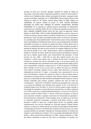 princípio do pacta sunt servanda. Aplicação incidental do Código de Defesa do
Consumidor: consumidor próprio. Regulação mandatória: normas de ordem pública e
interesse social. Nulidade de pleno direito: decretação até de ofício, a qualquer tempo
e graus de jurisdição. (Apelação cível nº 70002708493, Décima Quarta Câmara Cível,
Tribunal de Justiça do RS, Relator: Aymoré Roque Pottes de Mello, julgado em
13/09/2001). No Superior Tribunal de Justiça: CC, ARTS. 145/146. NULIDADE.
APLICAÇÃO DE OFÍCIO PELO TRIBUNAL DE ORIGEM, POSSIBILIDADE, RECURSO
DESPROVIDO. Em se tratando de nulidade absoluta contemplada no ordenamento
material (CC arts. 145/146), defeso não era ao Tribunal de segundo grau apreciá-la de
ofício. (AGEDAG 151689/RS, Quarta Turma, Rel. Min. Sálvio de Figueiredo Teixeira,
julgado em 30.04.1998). TAXA DE JUROS REMUNERATÓRIOS A primeira cláusula do
contrato em tela que reclama revisão é a atinente à fixação dos juros remuneratórios,
devidos pelo “custo” do capital mutuado/financiado e pelo risco inerente à operação, a
ser suportado pelo mutuante/financiador. Historicamente grassa intensa divergência
sobre a possibilidade de limitação das taxas de juros reais praticadas pelas instituições
autorizadas a funcionar no mercado de capitais pelo Banco Central, dentre elas os
bancos e as instituições financeiras voltadas à oferta de crédito ao público em geral. A
questão da definição das taxas de juros encontra no revogado Código Civil de 1916 o
seu ponto de partida. O art. 1.262, “segunda parte”, liberava completamente a sua
fixação nos contratos de mútuo, desde que porém houvesse pactuação por escrito já
que não se admitia, àquela época, juros remuneratórios não pactuados. O limite
previsto nos arts. 1.062 e 1.063 (6% ao ano) dizia respeito apenas aos juros
moratórios, e ainda assim apenas para a hipótese de não haver convenção em
contrário ou, havendo esta, não ter sido fixada a taxa. A Lei de Usura, porém, pôs
cobro à liberdade plena dos contratantes nesta matéria, fixando limites rígidos para os
juros remuneratórios. Conforme se observa do art. 1º, §3º, do Decreto nº 22.626/33,
foram limitados em 6% ao ano os juros reais no silêncio das partes (os chamados
“juros legais”); permitida a fixação em até o dobro deste percentual, se houvesse
estipulação por escrito (art. 1º, caput – os chamados “juros convencionais”). A Lei de
Usura não distinguia a natureza do contrato (se mútuo ou não) nem quem eram os
contratantes (se pessoas físicas ou jurídicas): Todos estavam sujeitos à sua limitação,
haja vista a preocupação do então Presidente da República Getúlio Vargas em coibir os
excessos praticados pelas práticas usurárias, conforme fica claro da leitura do
“Considerando...” do Decreto nº 22.626/33. Tamanha a preocupação com a usura que
a sua prática foi tipificada como infração penal, primeiro no art. 13 do Decreto nº
22.626/33, depois no art. 4º, alínea “a”, da Lei nº 1.521/51, ainda em vigor. Contudo, a
necessidade de reorganizar o sistema financeiro nacional levou, em 1964, à edição da
Lei nº 4.595, a qual criou o Conselho Monetário Nacional, e, em seu art. 4º, inciso IX, o
autorizou, através do Banco Central, a “limitar, sempre que necessário, as taxas de
juros, descontos comissões e qualquer outra forma de remuneração de operações e
serviços bancários ou financeiros”. Foram retiradas, assim, do regime da Lei de Usura,
as instituições financeiras autorizadas a funcionar pelo Banco Central, as quais
passaram a adotar as taxas que o próprio Banco Central, via resolução, fixasse
casuisticamente. Esta tese foi endossada em 1976 pelo Supremo Tribunal Federal,
conforme se observa do verbete 596 da sua Súmula de Jurisprudência Predominante:
“As disposições do Decreto nº 22.626/33 não se aplicam às taxas de juros e aos outros
encargos cobrados nas operações realizadas por instituições públicas ou privadas, que
integram o sistema financeiro nacional”. Com a sua atuação referendada pelo Pretório
Excelso, o Banco Central editou finalmente, em 1985, a famosa Resolução nº 1.064,
que liberou totalmente as taxas de juros para as instituições em questão, que

 
