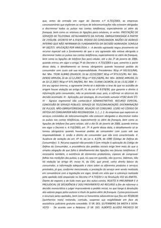 que, antes da entrada em vigor do Decreto n.º 4.733/2003, as empresas
concessionárias que exploram os serviços de telecomunicações não estavam obrigadas
a discriminar todos os pulsos nas contas telefônicas, especialmente os além da
franquia, bem como os relativos às ligações para celulares, in verbis: PRESTAÇÃO DE
SERVIÇOS DE TELEFONIA. DETALHAMENTO DA FATURA. OBRIGATORIEDADE A PARTIR
DE 1º/01/06. DECRETO Nº 4.733/03. PEDIDO DO CONSUMIDOR. RAZÕES DE AGRAVO
INTERNO QUE NÃO INFIRMAM OS FUNDAMENTOS DA DECISÃO AGRAVADA. SÚMULA
Nº 182/STJ. APLICAÇÃO POR ANALOGIA. I - A decisão agravada negou provimento ao
recurso especial sob o fundamento de que a ora agravada não estava obrigada a
discriminar todos os pulsos nas contas telefônicas, especialmente os além da franquia,
bem como as ligações de telefone fixo para celular, até o dia 1º de janeiro de 2006,
quando entrou em vigor o artigo 7º do Decreto n. 4.733/2003 e que, somente a partir
dessa data, o detalhamento se tornou obrigatório quando houvesse pedido do
consumidor com custo sob sua responsabilidade. Precedentes: REsp nº 932.015/MG,
Rel. Min. TEORI ALBINO ZAVASCKI, DJ de 22/10/2007; REsp nº 973.015/RS, Rel. Min.
DENISE ARRUDA, DJ de 12.12.2007; REsp nº 974.258/RS, Rel. Min. DENISE ARRUDA, DJ
de 10.12.2007; REsp nº 975.346/MG, Rel. Min. ELIANA CALMON, DJ de 13.02.2008. II Em seu agravo interno, o agravante limita-se a defender a tese de que no acórdão de
origem houve violação ao artigo 6º, III, da Lei nº 8.078/90, que garante o direito à
informação pelo consumidor, não se prestando essa, pois, a infirmar os alicerces da
decisão acoimada. III - Aplicação, por analogia, do enunciado sumular nº182 deste STJ.
IV - Agravo regimental não conhecido.4 ADMINISTRATIVO. RECURSO ESPECIAL.
CONCESSÃO DE SERVIÇO PÚBLICO. SERVIÇO DE TELECOMUNICAÇÃO. DISCRIMINAÇÃO
DE PULSOS. NÃO-OBRIGATORIEDADE. RELAÇÃO DE CONSUMO. LESÃO AO CÓDIGO DE
DEFESA DO CONSUMIDOR NÃO-RECONHECIDA. 1. (...). 2. As empresas que exploram os
serviços concedidos de telecomunicações não estavam obrigadas a discriminar todos
os pulsos nas contas telefônicas, especialmente os além da franquia, bem como as
ligações de telefone fixo para celular, até o dia 01 de janeiro de 2006, quando entrou
em vigor o Decreto n. 4.733/2003, art. 7º. A partir dessa data, o detalhamento só se
tornou obrigatório quando houvesse pedido do consumidor com custo sob sua
responsabilidade. 3. Lesão a direito do consumidor que não está caracterizada. 4.
Ausência de violação do art. 6º III, da Lei n. 8.078, de 1990 (Código de Defesa do
Consumidor). 5. Recurso especial não-provido.5 Com relação à aplicação do Código de
Defesa do Consumidor, a procedência dos pedidos iniciais exige bem mais do que a
simples alegação de que falta o detalhamento das ligações nas faturas telefônicas. É
necessária também, a existência de elementos probatórios, capazes de comprovar
falhas nas medições dos pulsos, o que, no caso em questão, não ocorreu. Ademais, não
há violação ao artigo 6º, inciso III, do CDC, que prevê, como direito básico do
consumidor, a informação adequada e clara sobre os diferentes produtos e serviços
prestados, já que, conforme mencionado, a prestação do serviço vem sendo realizada
em consonância com a legislação em vigor, tendo em vista que a cobrança realizada
pela apelada está amparada no Decreto nº 4.733/03 e na Resolução 432 da ANATEL.
Diante do exposto e de tudo mais que dos autos consta, REJEITO A PRELIMINAR E A
PREJUDICIAL DE DECADÊNCIA E DOU PROVIMENTO AO RECURSO a fim de reformar a
decisão monocrática e julgar improcedente o pedido inicial, no que tange à devolução
dos valores pagos pelos autores a título de pulsos além da franquia. Custas processuais
e recursais pelos apelados, bem como os honorários advocatícios que fixo em R$500,00
(quinhentos reais) restando, contudo, suspensa sua exigibilidade em face da
assistência judiciária gratuita concedida. O SR. DES. GUTEMBERG DA MOTA E SILVA:
VOTO - De acordo com a Relatora. O SR. DES. ALBERTO ALUÍZIO PACHECO DE

 