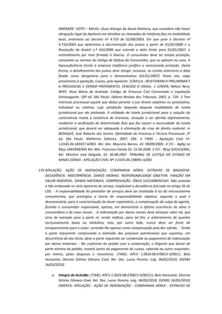 ANDRADE: VOTO – Mérito: Ouso divergir da douta Relatora, que considera não haver
obrigação legal da Apelante em detalhar as chamadas de telefonia fixa na modalidade
local, anteriores ao Decreto nº 4.733 de 01/08/2003. Em que pese o Decreto nº
4.733/2003 que determina a discriminação dos pulsos a partir de 01/01/2006 e a
Resolução da Anatel n.º 432/2006 que estende a data limite para 01/01/2007, o
entendimento por mim firmado é diverso. O consumidor deve ter ampla proteção,
consoante as normas do Código de Defesa do Consumidor, que se aplicam ao caso. A
hipossuficiência frente à empresa telefônica justifica a mencionada proteção. Desta
forma, o detalhamento dos pulsos deve atingir, inclusive, as contas anteriores à data
fixada como obrigatória para o demonstrativo (01/01/2007). Posto isto, nego
provimento à apelação. Custas, pela Apelante. SÚMULA : REJEITARAM A PRELIMINAR E
A PREJUDICIAL E DERAM PROVIMENTO, VENCIDO O VOGAL. 1 JÚNIOR, Nélson Nery;
NERY, Rosa Maria de Andrade. Código de Processo Civil Comentado e Legislação
Extravagante. 10ª ed. São Paulo: Editora Revista dos Tribunais, 2007, p. 729. 2 Tem
interesse processual aquele que deduz perante o juiz direito subjetivo ou potestativo,
individual ou coletivo, cuja satisfação dependa daquela modalidade de tutela
jurisdicional por ele pleiteada. A utilidade da tutela jurisdicional para a solução da
controvérsia revela a existência de interesse, situação a ser aferida objetivamente,
mediante a verificação de determinado fato que faz nascer a necessidade da tutela
jurisdicional, que deverá ser adequada à eliminação da crise de direito material. in
BEDAQUE, José Roberto dos Santos. Efetividade do Processo e Técnica Processual. 2ª
ed. São Paulo: Malheiros Editores, 2007, 296. 3 TJMG - Apelação Cível nº.
1.0145.04.183457-6/001. Rel. Des. Maurício Barros. DJ: 09/09/2005. 4 STJ - AgRg no
REsp 1045499/MG Rel. Min. Francisco Falcão DJ: 15.09.2008. 5 STJ - REsp 925523/MG,
Rel. Ministro José Delgado, DJ: 30.08.2007. TRIBUNAL DE JUSTIÇA DO ESTADO DE
MINAS GERAIS - APELAÇÃO CÍVEL Nº 1.0105.06.198991-6/001
174. APELAÇÃO. AÇÃO DE INDENIZAÇÃO. COMPANHIA AÉREA. EXTRAVIO DE BAGAGEM.
DECADÊNCIA. INOCORRÊNCIA. DANOS MORAIS. RESPONSABILIDADE OBJETIVA. FIXAÇÃO EM
VALOR RAZOÁVEL. DANOS MATERIAIS. COMPROVAÇÃO -ÔNUS SUCUMBENCIAIS. Não estando
a lide embasada no vício aparente do serviço, inaplicável a decadência fulcrada no artigo 26 do
CDC. - A responsabilidade do prestador de serviços deve ser analisada à luz do microssistema
consumerista, que prestigiou a teoria da responsabilidade objetiva, segundo a qual é
desnecessária, para a caracterização do dever reparatório, a comprovação da culpa do agente,
ficando o consumidor responsável, apenas, em demonstrar a efetiva ocorrência do dano à
consumidora e do nexo causal. - A indenização por danos morais deve alcançar valor tal, que
sirva de exemplo para a parte ré, sendo ineficaz, para tal fim, o arbitramento de quantia
excessivamente baixa ou simbólica, mas, por outro lado, nunca deve ser fonte de
enriquecimento para o autor, servindo-lhe apenas como compensação pela dor sofrida. - Tendo
a parte requerente comprovado a extensão dos prejuízos patrimoniais que suportou, em
decorrência do ato ilícito, deve a parte requerida ser condenada ao pagamento de indenização
por danos materiais. - No confronto do pedido com a condenação, o litigante que decair de
parte mínima do pedido, restará isento do pagamento de custas, cabendo ao outro responder,
por inteiro, pelas despesas e honorários. (TJMG; APCV 1.0024.08.070815-9/0011; Belo
Horizonte; Décima Sétima Câmara Cível; Rel. Des. Lucas Pereira; Julg. 04/02/2010; DJEMG
16/03/2010)
a.

Integra do Acórdão: (TJMG; APCV 1.0024.08.070815-9/001(1); Belo Horizonte; Décima
Sétima Câmara Cível; Rel. Des. Lucas Pereira; Julg. 04/02/2010; DJEMG 16/03/2010)
EMENTA: APELAÇÃO - AÇÃO DE INDENIZAÇÃO - COMPANHIA AÉREA - EXTRAVIO DE

 