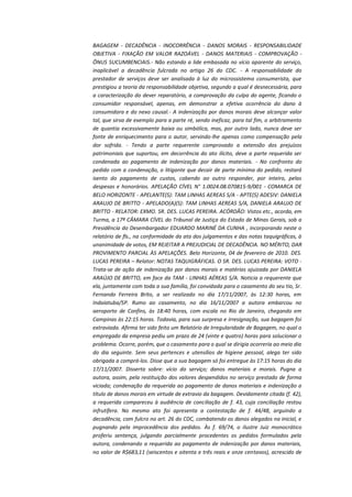 BAGAGEM - DECADÊNCIA - INOCORRÊNCIA - DANOS MORAIS - RESPONSABILIDADE
OBJETIVA - FIXAÇÃO EM VALOR RAZOÁVEL - DANOS MATERIAIS - COMPROVAÇÃO ÔNUS SUCUMBENCIAIS.- Não estando a lide embasada no vício aparente do serviço,
inaplicável a decadência fulcrada no artigo 26 do CDC. - A responsabilidade do
prestador de serviços deve ser analisada à luz do microssistema consumerista, que
prestigiou a teoria da responsabilidade objetiva, segundo a qual é desnecessária, para
a caracterização do dever reparatório, a comprovação da culpa do agente, ficando o
consumidor responsável, apenas, em demonstrar a efetiva ocorrência do dano à
consumidora e do nexo causal.- A indenização por danos morais deve alcançar valor
tal, que sirva de exemplo para a parte ré, sendo ineficaz, para tal fim, o arbitramento
de quantia excessivamente baixa ou simbólica, mas, por outro lado, nunca deve ser
fonte de enriquecimento para o autor, servindo-lhe apenas como compensação pela
dor sofrida. - Tendo a parte requerente comprovado a extensão dos prejuízos
patrimoniais que suportou, em decorrência do ato ilícito, deve a parte requerida ser
condenada ao pagamento de indenização por danos materiais. - No confronto do
pedido com a condenação, o litigante que decair de parte mínima do pedido, restará
isento do pagamento de custas, cabendo ao outro responder, por inteiro, pelas
despesas e honorários. APELAÇÃO CÍVEL N° 1.0024.08.070815-9/001 - COMARCA DE
BELO HORIZONTE - APELANTE(S): TAM LINHAS AEREAS S/A - APTE(S) ADESIV: DANIELA
ARAUJO DE BRITTO - APELADO(A)(S): TAM LINHAS AEREAS S/A, DANIELA ARAUJO DE
BRITTO - RELATOR: EXMO. SR. DES. LUCAS PEREIRA. ACÓRDÃO: Vistos etc., acorda, em
Turma, a 17ª CÂMARA CÍVEL do Tribunal de Justiça do Estado de Minas Gerais, sob a
Presidência do Desembargador EDUARDO MARINÉ DA CUNHA , incorporando neste o
relatório de fls., na conformidade da ata dos julgamentos e das notas taquigráficas, à
unanimidade de votos, EM REJEITAR A PREJUDICIAL DE DECADÊNCIA. NO MÉRITO, DAR
PROVIMENTO PARCIAL ÀS APELAÇÕES. Belo Horizonte, 04 de fevereiro de 2010. DES.
LUCAS PEREIRA – Relator: NOTAS TAQUIGRÁFICAS. O SR. DES. LUCAS PEREIRA: VOTO Trata-se de ação de indenização por danos morais e matérias ajuizada por DANIELA
ARAÚJO DE BRITTO, em face da TAM - LINHAS AÉREAS S/A. Noticia a requerente que
ela, juntamente com toda a sua família, foi convidada para o casamento do seu tio, Sr.
Fernando Ferreira Brito, a ser realizado no dia 17/11/2007, às 12:30 horas, em
Indaiatuba/SP. Rumo ao casamento, no dia 16/11/2007 a autora embarcou no
aeroporto de Confins, às 18:40 horas, com escala no Rio de Janeiro, chegando em
Campinas às 22:15 horas. Todavia, para sua surpresa e irresignação, sua bagagem foi
extraviada. Afirma ter sido feito um Relatório de Irregularidade de Bagagem, no qual o
empregado da empresa pediu um prazo de 24 (vinte e quatro) horas para solucionar o
problema. Ocorre, porém, que o casamento para o qual se dirigia ocorreria ao meio dia
do dia seguinte. Sem seus pertences e utensílios de higiene pessoal, alega ter sido
obrigada a comprá-los. Disse que a sua bagagem só foi entregue às 17:15 horas do dia
17/11/2007. Disserta sobre: vício do serviço; danos materiais e morais. Pugna a
autora, assim, pela restituição dos valores despendidos no serviço prestado de forma
viciada; condenação da requerida ao pagamento de danos materiais e indenização a
título de danos morais em virtude de extravio da bagagem. Devidamente citada (f. 42),
a requerida compareceu à audiência de conciliação de f. 43, cuja conciliação restou
infrutífera. No mesmo ato foi apresenta a contestação de f. 44/48, arguindo a
decadência, com fulcro no art. 26 do CDC, combatendo os danos alegados na inicial, e
pugnando pela improcedência dos pedidos. Às f. 69/74, o ilustre Juiz monocrático
proferiu sentença, julgando parcialmente procedentes os pedidos formulados pela
autora, condenando a requerida ao pagamento de indenização por danos materiais,
no valor de R$683,11 (seiscentos e oitenta e três reais e onze centavos), acrescido de

 
