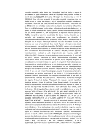 correção monetária, pelos índices da Corregedoria Geral de Justiça, a partir do
ajuizamento da ação, além de juros e mora de 1% (um por cento) ao mês, a contar do
evento danoso (17/11/2007), bem como indenização por danos morais, no valor de
R$8.000,00 (oito mil reais), acrescida de correção monetária e juros de mora, nos
índices acima, a contar da sentença. Face à sucumbência recíproca, condenou a
requerente a arcar com 20% (vinte por cento) das custas processuais e a requerida com
os 80% (oitenta por cento) das custas restantes. Quanto aos honorários advocatícios,
fixou-os em 15% (quinze por cento) sobre o valor da condenação, distribuídos entre as
partes na mesma proporção das custas. A autora interpôs Embargos de Declaração (f.
74) que foram rejeitados às f. 84. Inconformada, a requerida interpôs apelação (f.
75/82), insurgindo-se contra a condenação dos danos morais, alegando que os
apelados não produziram provas que corroborassem as alegações de
constrangimentos e humilhações que possam ter sofrido. Assim, o simples extravio de
bagagem não dá ensejo à indenização pleiteada, vez que o desconforto causado pelo
incidente não pode ser considerado dano moral. Pugnam pela reforma da decisão
primeva, visando à improcedência dos pedidos. Às f. 85/89, a autora interpôs apelação
adesiva, pugnando pela concessão da assistência judiciária e pela redistribuição dos
ônus sucumbenciais. Nas contrarrazões de f. 95/101 e 104/108, autora e requerida,
respectivamente, pautaram-se pelo desprovimento dos recursos. JUÍZO DE
ADMISSIBILIDADE - No que se refere ao pedido da ora apelante adesiva de concessão
de justiça gratuita, consoante já restou reiteradamente consolidado pela
jurisprudência pátria, o seu deferimento às pessoas físicas independe de prova da
condição de miserabilidade jurídica, mas apenas da competente declaração de pobreza
(que pode vir na própria petição inicial ou em documento apartado), exigência esta
contida no artigo 4º da Lei nº 1060/50, senão vejamos: "Art. 4º. A parte gozará dos
benefícios da assistência judiciária, mediante simples afirmação, na própria petição
inicial, de que não está em condições de pagar as custas do processo e os honorários
de advogado, sem prejuízo próprio ou de sua família. § 1º. Presume-se pobre, até
prova em contrário, quem afirmar essa condição nos termos desta lei, sob pena de
pagamento até o décuplo das custas judiciais." Nesse sentido, a uníssona orientação
do Superior Tribunal de Justiça: "Processual civil. Recurso especial. Assistência
judiciária gratuita. Estado de pobreza. Prova. Desnecessidade. A concessão dos
benefícios da assistência judiciária gratuita não se condiciona à prova do estado de
pobreza do requerente, mas tão-somente à mera afirmação desse estado, sendo
irrelevante o fato de o pedido haver sido formulado na petição inicial ou no curso do
processo." (STJ - 3ª Turma - REsp. 469.594/RS - Rel. Minª NANCY ANDRIGHI, in DJ de
30/06/2003). "PROCESSUAL CIVIL. SIMPLES AFIRMAÇÃO DA NECESSIDADE DA JUSTIÇA
GRATUITA. POSSIBILIDADE DE DEFERIMENTO DO BENEFÍCIO. ART. 4º, DA LEI Nº
1.060/50. ADMINISTRATIVO. LEI Nº 7.596/87. DECRETO Nº 94.664/87. PORTARIA
MINISTERIAL Nº 475/87. 1 - A simples afirmação da necessidade da justiça gratuita é
suficiente para o deferimento do benefício, haja vista o art. 4º, da Lei nº 1.060/50 ter
sido recepcionado pela atual Constituição Federal. Precedentes da Corte. 2 - Ainda que
assim não fosse, é dever do Estado prestar assistência judiciária integral e gratuita,
razão pela qual, nos termos da jurisprudência do STJ, permite-se a sua concessão ex
officio. 3 - A Portaria Ministerial nº 475/87, ao regular e efetivar o enquadramento
previsto na Lei nº 7.596/87 e no Decreto nº 94.664/87, extrapolou os limites legais,
quando não obedeceu a expressa determinação de se contar o tempo de serviço das
atividades efetivamente prestadas. 4 - Recurso especial conhecido e provido." (STJ - 6ª
Turma - REsp. 320.019/RS/RS - Rel. Min. FERNANDO GONÇALVES, in DJ de
15/04/2002). Do Pretório Excelso: "CONSTITUCIONAL. ACESSO À JUSTIÇA. ASSISTÊNCIA

 